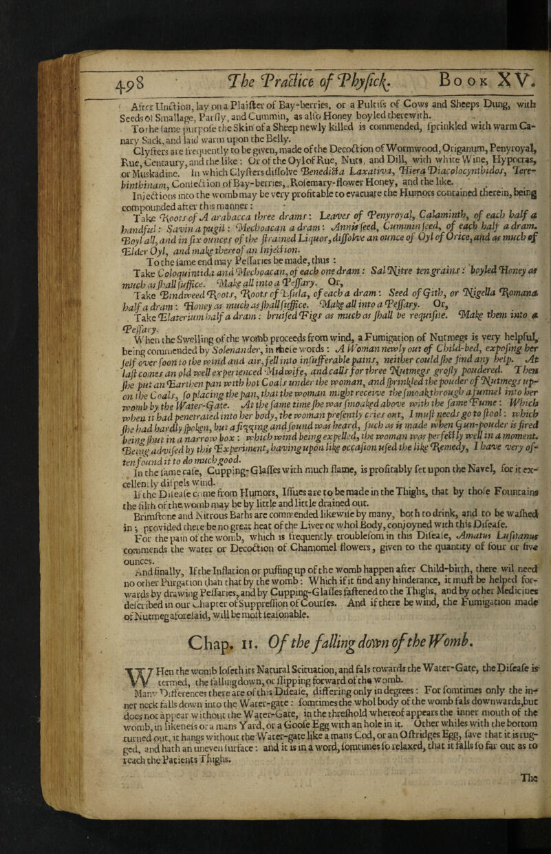 ' AfrcrUnLT:lon,lay on a Plaifter of Bay-berries, or aPukifs of Cows and Sheeps Dung, wiih Seeds 01: Smallage, Parfiy, and Cummin, as alto Honey boylcd therewith. To the tame purpofe the Skin of a Sheep newly killed is commended, fprinkled with warm Ca¬ nary Sack, and laid warm upon the Bdly. Clyftecs are frequently to be given, made of the Decodion of Wormwood, Origanum, Penyroyal, Rue, Centaury, and the like: Or of thcOylofRue, Nuts, and Dill, with white Wine, tlypocras, or Muskadine. in which Clyflers ditfolve Laxati'va^ ^lieraViacolocynthidos, Tere- Contention of Bay-berries,.Rofemary-flower Honey, and the like. ‘ , In j edions into the womb may be very profitable to evaeuafe the Humors contained therein, being compounded after'this manner: • , ^ , r r i Take %oots of A arahacca three drams \ Leagues of ^Penyroyal, Calammth, of each half a handful: Savin apugii: ^lechoacan adram: Annitfeed, Cummin ped^ of each half a dram. (Boylalfandin fix ounces of the ftrained Liquor,diffolve an ounce of Oylof Once,and of much of Bblder Oylj and mak^ thereof an InjeU ion. To the lame end may Petfaries be made, thus : Take Coloquintida and B^tecboacan, of each one dram : Sal tengrains: hpyled Honey at muchMjl?allfuffice. ^AahgallintoaHeffary. Or, , r ■ 1 rvr* m Take HindiveedHpots, %,ootscf'Lfula, of each a dram: Seed ofQith, or SSjgella %omana. half a dram: Honey as much as jhallfuffice. BAaks ^tito a ^effary. Or, Take Hlaterium half a dram: bruifedHigs as much as Jhall be requifite. ^ah^ them into 4K epeffary. \Vdien the Swelling of the womb proceeds from wind, a Fumigation of Nutmegs is very helpful, being commended by Solenander, in rfaefe words: A Woman nevoly out of Child-bed, expofing her (elf over foon to the mnd and air, fell into infufferable pains, neither couldfhe find any help. At laflcoinesan old voell experienced Midwife, and calls for three %utmegs grojly poudered. Then fije put an Harthenpan with hot Coals under the woman, and ffnnlifed thepouder of SSjttmegs up¬ on the Coals, foplacing the pan,that the woman might receive the Jmoakjbrough a funnel into her Tvomb by the Water-Qate. At the fame time fhe wasfmoah^d above with the fame Hume: Which when It had penetrated into her body, the woman prefently cries out, I mufi needs go to jiool: which flje had hardly Jpoken, but afi%^mg and found was heard, fuch as is made when Qun-pouder is fired beinj? (hut in a narrow box : which wind being expelled, the woman was perfectly well in a moment. Heifn^ advifed by this Experiments having upon likg occafton ufed the lih^ %emedy, I have very of- tenfounditto do much good. ^ c r u x- t r • In the lame cafe, Cupping-GUffes with much flame, is profitably let upon the Navel, lor it ex¬ cellently dilpels wind. li the Diteafe come from Humors, Iffucs are to be made in the Thighs, that by thofe Fountains the filth of the womb may be by little and little drained out. Brimftone and Nitrous Barbs arc commended likewife by many, both to drink, and to be wafhed in i provided there be no great heat of the Liver or whol Body, conjoyned with this Difeafe. For the pain of the womb, which is frequently troublefomin this Difealc, Amatm Lufitanus commends the water or Decodion of Chamomel flowers, given to the quantity of four or fiv« ounces. And finally, Ifthe Inflation or puffing up ofthe womb happen after Child-birth, there wil need no other Purgation than that by the womb: Which if it find any hinderance, it muft be helped for¬ wards by drawing Peflanesj.and by Cupping-Glafles faftened to the Thighs, and by ocher Medicines delcribed in our chapter of Suppreflion of Courfes. And if there be wind, the Fumigation made of Nutmeg aforeiaid, will be molt leafonahle. Chap^ II. Of the fallingdosvnoftheJTomb. WHen the womb lofeth its Natural Scituacion, and fals towards the Water-Gate, the Difeafe is- termed, the fallingdown, or flipping forward of ch« Womb. Manv Ditferences there are of this Difeafe, differing only in degrees: For fomciraes only the in- net neck falls down into the Water-gate: fomcimes the whol body of the womb fals downwards,buc does not appear without the WaterrGate, in the threfhold whereof appears the inner mouth of the womb in likeneis or a mans Yard, or a Goofe Egg with an hole in it. Other whiles with the bottom turned out. it hangs without the Water-gate fike a mans Cod, or an Oftridges Egg, favc that it is rug¬ ged, and hath an uneven lurface: and it is m a word, fomtimes f’o relaxed, that it falls fo for out as to teach the Facieuts Thighs, The .