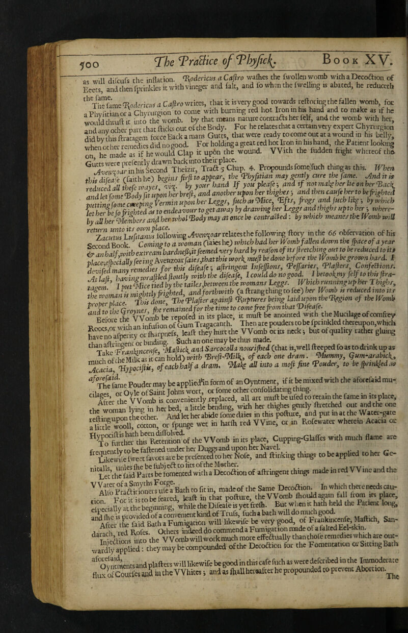 dilcufs Che inHacion. %pdmcm .tCaftro waftes the fwollen womb withaDecoa.otTof Eeets, and then Ipcmklesic with vineger and £ak, and lo when the fwelhng ts abated, he reduceth '‘'Xte feme'Eatfericw a writes, that it is very good towards reftoringrhe fallen womb, foe aPhvlitianora Chyrurgion to come with burning red hot Iron in hts hand and to make as if he would thruft It into the womb, by that means nature contraas her lelf, and the womb with her, and any other part that flicks out of the Body. For he relates that a certain very expert Chyrurgion didbvihisflraugem force Back a mans Gutts, diatwere rady tocomeoutat awoundin his belly, Cham 4. Propounds fomeXuch thingas this, mm ihiidirJi (fekh he) begin/ M »<’ may gently cure the fame. And it ,* *t%tldaR theremner mte. by your band If you pleafe-, and tf notmaksher heonher‘Bacli, and leffoL ^idy fit upon hi brefi, and another upon her thirty and then caufe herto be fi-ighted Zninlfome cmeAg Vermin upon her Leggf, fuchcu <M,ce ‘Eft/, W fyd f«ch hw i by u,huh UCbe fo frighted I to endeavour to get array by drawing her hegg, and tbighr up to her-, where¬ by (dl her members and her vohol “Body may at once be contracted; by which meaner the Womb wM ’^^'zTcHtSLiiVwmafol'^^ <56 obfervation of his <!erond Book Coming to a woman Cfeies he) which had her Womb fallen down the jpace of a year &anhalf,wiheA:treamhardneP,itfeemedveryhardbyreafonofitfJlretchmgounobereducedtoiU ^fre-elbxiaUyreeineAveazo3cfaies,thatthuworimuftbedonebeforetheWombbegrownhard. I SiZanyrZZisforthhdifeafe-, afiringent lnfef.onr, <Peffar,es ^lafiers ConfeBions. Atlla hamngwraftiedftoutly withthe difeafe, I could ^ no good. Ibetookjny felftothujira- Zaem 1 but ‘Mice tied by the tailes,betweenthe womans Leggs. Wbich runmngupherrhighs, tagem. ip^ {righted and fortbmtb Ca.i\:r^npthiup zokc) her Womb fs reduced into it.r troZnZce. ’iLdm, rhetpiafieragainfi <R,‘pturesbeing lait^ponthe<Region oftheWomk anZotbeGroynes, fheremainedforthetimetocomefhefi-omtbatVifiafe. Refom the ^Vomb be repofed in its place, it mufl be anointed with the Mucilage of comfrey beroie tuc v ^ ^ Trapacanch. Then are pouders to be fpnnkled thereupon,whicli EXS 4 hurt the Womb Icita neck, but of quality rather gluing X ^Z^‘Ff7n^cei^‘!'^^t‘‘^^k^^dSarcocoUa nousijhed (that is, well fteeped fo as to drink up as of rhe Miht as it cL hold) mitb ‘Brefi-millt,, of each one dram. mummy, Qum-arabick, Tc^ii, <''•4 ‘Mak all into a mofi fine Vouder, to be jprinkledao •^Xhe feme Pouder may be appliedSn form of anOyntment, if it be mixed with the aforefeid mu- cilaees or Oyle of Saint Johns wort, or fome other confolidacing thing. - , AteThe ^Vomb is conveniently replaced, all art mufl be ufed to retain the fame in its place, Attei cne V V uuiu y bcndinp wixh her thighes pencly ftrecched our and the one ‘‘’a rSer^ < *is foftui, a’nd pur inar the Water-gate flktrSL corro orSge wet in harfh red Winer or m Rofewarer wherein Acacia or **^x“tatto''JhirR«emio^of the Womb inks place, Cupping-Glaffes with much flame are Leuhe feW PM^Smew^^^^ SoSion of aftringent things made in red Wine and the AUb *e Same Decoftion. In which there needs cau- For it is CO be feared, kaft in that pofture, theVVomb fhould again foil tr^ its place, T . r • . „ ’ .u:i„ Rnr when it hath held the Patient long, cmhialSrhegmS^^^^^^^^^ But when it haih held the Patient long, ri^dfeeLptovidedlfaconveniei.tkindofXrufs,fuchabathwrlldomuA After tL feid Bath a Fumigation will likewife be very good, of FiankuKenfp M^ich, San- rtandi redRofes. Others indeeddocommendaFumigationmadeofafeltedEel-skiin Wdtois in o the Womb will work much more eflFeaually than thole remedies which are out- ward^pplied: they may be compounded of the Deeoaioii for the Fomentation or Sirring Bath '‘^“ot nrmenrsand plafters will likewife be good in this cafe fuch as were deferibed in the Immoderate fluxo!fcomf«a»a in the Whites i and as (haUhersafeer he propounded to prevent Abotnoii.