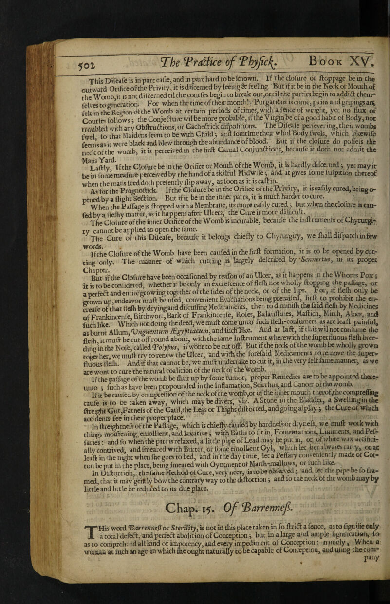 5ot T h\s Di’feafe is in pare eafie, and in part hard co be known. If the clofure or ftoppage be in the outward Orifice of the Privity, it is difcerncd by feeing & feeling But if it be in the Neck or Mouth of the Womb it is not difeerned til the courfes begin to break out,oEcil the parties begin co addid: chem^ felves to generation. For when the time of their month’ / Purgatibns is come, pains and gripings art felt in the Region of the Womb at certain periods of times, with a fence of weight, yet no flux of Courfes follows j the Coniedure wil be more probable, if the V irgin be of a good habit of Body, noE troubled with any Obftruftions, or Cacheftick difpofitions. The Diieaie perfevering, their wombs fwel lo that Maidens feem to be with Child*, and fomtime their whol Body Iwels, which likcwife feem’s as it were black and blew through the abundance of blood. But if the clofure do poffefs the neck of the womb, it is perceived in'che firft Carnal Conjunaiibns, becaufeic doth not admit the ^ Laftly^^if the Clofure be in the Orifice or Mouth of the Womb, it is hardly difeerned j yet may ic beirifomemeafureperccivedby the hand ofaskilful Midwife*, and it gives fome lufpidon thereof whcnthemansleeddochprelentlyflipaway, asfoonasitiscaftin. ^ ^ As for the Prognoftick. If the Clofure be in the Orifice of the Privity, it is eafily cured, being o- pened by a flight Sedion. But if it be in the inner parts, it is much harder to cure. ^ When the PalTage is flopped with a Membrane, its more ealily cured;, but when the clofure is cau- fed by a flefhy matter, as it happens after Ulcers, the Cure is more dilhcult. The Clolure of the inner Orifice of the Womb is incurable, becaufe the Inflruraents of Chyrurgi^^ rv cannot be applied to open the fame. The Cure of this DUeafe, becaufe it belorigs chiefly to Chyrurguy, we fnalldifpatchinfew IfchcCloiureoftheWomb have been caufed in the firll formation, icis to be opened by cut¬ ting only. The manner of which cutting is largely defcribed by Sennerth^, m its proper ^^Buc^if the Clofure have been occafioned by reafon of an Ulcer, as it happens in the Whores Pox; it is co be confidered, whether it be only an excrcfcence of flefii not wholly ftoppng the paflage, or a perfeft and entire growing together of the fides of the neck^ or of the lips, t or, it fldb only be ecown up, endeavor muft be ufed, convenient Evacuations being prenafled, fii^ to prohibit the cn- creafe of that tlefti by drying and difcuifing Medicaments, then to diminifh the laid flefh by Medicines ofFrankinccnfe Birthworc'Bark of Frankincenfe, Roles, Balauftmcs, Maflich, Mkih, Aloes, and fuch like Which not doing the deed, we muft come unto fuch flefh-confumers as are leafl painful, as burnt Allum, ^nmmtum Mgyptiacum^ and fiicHTike. And at laft, if this wil not confume the flefh It muft be cut oft round about, with the fame Inftxument wherewith the fuperfluous flefh bree¬ ding in the Nofe, called ^Polypus, is wont to be cut off. But if the neck of the womb be wholly grown together we muft try co renew the Ulcer, andwkti che forefaid Medicaments to remove the luper- fluous flefh. And if chat cannot be, we muft undertake to cut it, in the very felf fame manner, as we are wont to cure the natural coalition ofche neck of the womb, • , , If the paffage ofche womb be fhuc up by fome tumor, proper Remedies aic to be appointed checc- unco 9 fuch as have been propounded in the Inflamacion, Sekrhus, and oancer of the womb. If It be caufed by corapreflion of the neck ofche womb,or of the inner mouth cherof,che corapreffing caufe k to be taken away, which may be divers, viz. A Stone in the Bladder, a Swelling in the ftreight <iut,Facncls of the Caul,thc Legs or Thighs diftorced, and going afplay *, the Cure ot. which accidents fee in their proper place. ^ ^ . .. In ftreighenefs ofche Paflage, which is chiefly caufed by hardnefsor drynefs, we muft weak with things moiftening, emollicnc, and laxative i with Baths to r5cin,FomeHtations,Liuimcnt9, aiid Pcf- farics: and fo when the part is relaxed, a little pipe of Lead may be put in, or of white wax artifici¬ ally contrived, and fmeared with Butter, or fome cmollienc Oy 1, which let her alwaies carry, or ac leaft in the night when fhe goes to bed, and in the day time, let a Pcflkry conveniently nude of Cot¬ ton be put in the place, being fmeared with OyncmentotMarfh-maallows, or fuch lite. InDiftprtion, th c fame Method of Cure, very neer, iscobeobl'erved i and let the pipe be fo fra¬ med, chat ic may gciltly bow the contrary way co the diftorcion i and lo the neck of the womb may by little and little be reduced to its due place. Chap. 15. Of ^arrennef. , THis word ^arrennefi or Sterility^ is not in this place taken in fo ftrid: a fence, as to fignifie only a total defeCl, and peifcd: abolition of Concepcion ^ but in a large and ample f ignificacion^ fo as co comprehend all kind of impocency, and every impediment of Conception: namely, When a woman ac fuch an age in which flic ought naturally to be capable of Conception, and uiing the com-