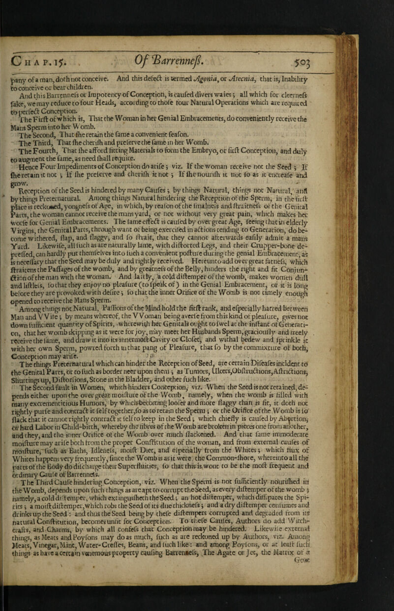 pany of a man, doth not conceive. And this defed is termed v^onia, or Atecnia, chat is, Inability to conceive or bear children. And this Barrennefs or Irapocency of Conceptioti, is caufed divers waies; all which for clecrncfs fake, we'raay reduce to four Heads, according to thofc tour Natural Operations which are requited to perfed Conception. The Firft of which is, That the Woman in hei: Gfenial Embraccmencs, do conveniently receive the Mans Sperm into her Womb. The Second, That fhe retain the fame a convenient feafon. The Third, That ftie cherifh and prelerve the fame in her Womb. The Fourth, That fhe afford fitting Materials to form the Embryo, of fiefi: Conception, and duly to augment the fame, as need fhail require. Hence Four Impediments of Conception do arife; viz. If the woman receive not the Seed ; If (he retain It not j If fhe prelerve and cherifh it not j If fhenounfh it not lb as it encreafe and grow. Reception ofthc Seed is hindered by many Gaufes*, by things Natural, things not Natural, and by things Preternatural. Among things Natural hindering the Pveccpcion of the Sperm, in the firft place is reckoned, yongnefs of Age, in which, by reafbn ofthc imaliieis and ftraitnefs of the Genital Farts, the woman cannot receive the mans yard, or not without very great pain, which makes her worfc for Genial Embracements. The lame effed is caufed by over gieat Age, feeing that in elderly Virgins, the Genital Parcs, throi^h want or being excrcilcd inadions tending to Generation, do be¬ come withered, flap, and flaggy^ and fo ftrait, chat they cannot afterwards eafily admit a mans Yard. Likewife, all fiich as are naturally lame, with diftorced Legs, and their Crupper-bone de- prelled, can hardly put themfelv es into luch a convenient pofturc during the genial Embracemenr, as is neceiFaiy chat the Seed may be duly and rightly received. Hereunto add over great fatnefs, which ftraicenschePaffagesofthewomb, and by greacnefs of the Belly, hinders the right and fit Conjun- dionoftheman with the woman. And laltly, a cold diftemper of the womb, makes women dull andliftlefs, lb chat they enjoy no pleafure(tofpeakof) in the Genial Embracemcnc, or k is long before they are provoked with defire i fo chat the inner Orifice of the Womb is not- timely enough opened to receive the Mans Sperm. - ^ Among things not Natural, PafiTionsofcheMlnd hold the firft rank, aiid efpecially hatred between Man and Wile j by means whereof, the Woman being averfe from this kind of pleafure, gives not down fufficient quantity of Spirits, wherewith her Genitals ought to fwel at the ihftant of Generati¬ on, that her womb skipping as it were for joy, may meet her Husbands Sperm, gracioufly and freely , receive the fame, anddrawicincoicsinnermoftCavicyor Clofet^ and withal bedew and fprinkle ic with her own Sperm, powred forth in chat pang of Pleafure, chaefo by the commixture of bocli, Concepcion may arife. . The things Preternatural which can hinder the Reception of Seed, are certain Difeafes incident tb the Genital Parcs, or to fuch as border neer upon them *, as Tumors, lIlcers,Obftrudions, Aftridions, Shuttings up, Diftorlions, Scone in the Bladder,^ and other fuch like. The Second fault in Women, which hinders Conception, viz. When the Seed is not retained, de= pends either upon Che over gr^at raoifture of the Womb, namely, when the womb is filled with many excremencicious Humoi’s, by \*vhici-Fbecbmtng loofct and more flaggy than is fir, ic doth not rightly purfe and concraft ic felf together,fo as to retain the Sperm j or the Orifice of the W omb is lb' flack chat ic cannot rightly edneradf it felf to keep in the Seed i which chiefly is caufed by Abcrcion,- or hard Labor in Child-birth, whereby the fibres of the W omb are broken in pieces one from another, and they, and the inner Orifice of the Womb over much flackened. And chat fame inrimoderace moifture may arife both from the proper Confticution of the woman, and from external caufes of moifturcj fuch as Baths, Idlenefs, moift Diet, alid efpecially from the Whites; which flux of Whites happens very fircquencly, fince the Womb is as it were, the Comraon-lhore, whereinto all the parts ofthe Body do difeharge their Superfluities, fo chat this k wont to be the inoft frequent and ordinary Caufe of Barrennel's. The Third Caufe hindering Conception, viz. When cbeSperni is not fufikiencly ndurifhe'd hi the Womb, depends upon fuch things as are apt to corrupt the Seed, as every diftemper of the womb 5 namely, a cold difteraper, which extinguifhech the Seed; an hot diftemper, which diffipaces the Spi¬ rits ; a moift diftemper, which robs the Seed of its due chicknefs; and a dry diftemper confumes and drinks up the Seed : and thus the Seed being by thefe diftempers corrujpeed and degraded from its natural ConfticutioH, becomes unfit for Concepcion. To chefe Caiifes, Authors do add Witch¬ crafts, and Charms, by which all confefs that Concepcion may be hindered. Likewife external things, as Meats and Poyfbns may do as much, fuch as arc reckoned up by Authors, viz. Among Meats, Vinegar, Mint, Water-Creffes, Beans, and fuch like; and among Poyions, or at ieaft fuch things as have a certain vonemous property caufing Barrenaefs, The Agate or Jet, the Matrix of a Go3fC