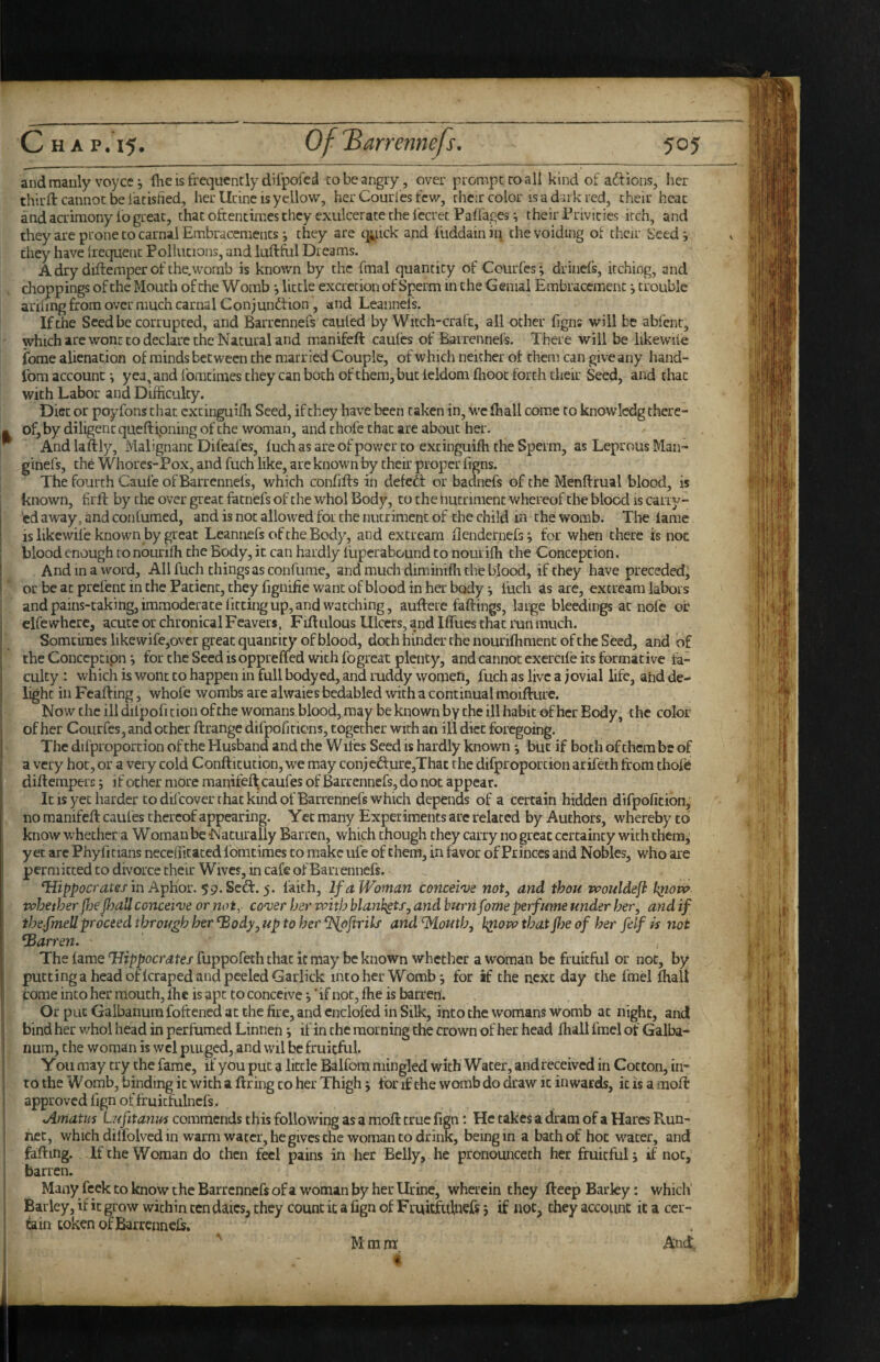 and manly voycc j Ihe is frequently difpofcd to be angry, over prompt to all kind of aftions, her third: cannot be iatisfied, her Urine is yellow, her Courl'cs few, chcir color is a dark red, their heat and acrimony fo great, that oftentimes they exulcerate the fccretPaifages ^ their Privities itch, and they are prone to carnal Embracements *, they are q;^nck and iiiddain in the voiding of their Seed j they have ftec|ue[it Pollutions, and luftfol Dreams. A dry diftemper of the.worab is known by the fmal quantity of Courfes; drinefs, itching, and droppings of the Mouth of the Womb •, little excretion of Sperm in the Genial Embracement; trouble ariling from over much carnal Conjundfion , and Leannels. If the Seed be corrupted, and Barrennefs cauled by Witch-craft, all other ligns will be abfent, which are wont to declare the Natural and manifeft cauics of Bairennels. There will be likewile ibme alienation of minds between the married Couple, of which neither of them can give any hand- Ibm account; yea, and fomtimes they can both of them, but leldomfiiooc forth thek Seed, and that with Labor and Difficulty. Diet or poyfons that extinguiffi Seed, if they have been taken in, we (hall come to knowlcdg there¬ of, by diligent queftipning of the woman, and thofe that are about her. And laftiy. Malignant Difeafes, fuch as are of power to extinguiffi the Speim, as Leprous Man- ginefs, th^ Whorcs-Pox, and fuch like, are known by their proper figns. The fourth Caufe of Barrennefs, which confiffs in defedt or baanefs of the Menftrual blood, is known, frft by the over great fatnefs of the whol Body, to the hutriment whereof the blood is carry- ed away, and con fumed, and is not allowed foi the nutriment of the child in the womb. The fame is likewile known by great Leannefs of the Body, and extrearn flenderncfs; for when there is not blood enough to nouriffi the Body, it can hardly i'upcrabound to noiiriffi the Concepcion. And in a word. All fuch things as confurae, and much diminiffi the blood, if they have preceded^ or be at prefenc in the Patient, they fignifie want of blood in her body; fuch as are, extrearn labors and pains-taking, immoderate fitting up, and watching, aufteie fallings, large bleedings at nofe oi: clfewhere, acute or chronical Feavers, Fillulous Ulcers, and Iffues that i\jn much. Somciraes likewife,over great quantity of blood, doth hinder the nouriffiment of the Seed, and of the Conccptipn; fortheSeedisoppreffed with fogreat plenty, and cannot cxcrcife its formative fa¬ culty : which is wont to happen in full bodyed, and ruddy women, fuch as live a jovial life, ahd de¬ light in Feafting, whofe wombs are alwaies bedabled with a continual moiflure. Now the ill dilpoficion ofthe womans blood, may be known by the ill habit of her Body, the color of her Courfes, and ocher ftrange difpofiriens, together with an ill diet foregoing. The difproporcion of the Husband and the W ifes Seed is hardly known ; but if both of them be of a very hot, or a very cold Confticucion, we may conjcd:ure,Thac the difproporcion arifeth from thofe diftemperc; if ocher more manifeft caufes of Barrennefs, do not appear. It IS yet harder CO difeover that kind of Barrennefs which depends of a certain hidden difpoficion, no manifeft caufes thereof appearing. Yet many Experiments are related by Authors, whereby to know whether a Woman be Naturally Barren, which chough they carry no great certainty with them, yet arc Phyficians necefficaced Ibmtimes to make ufe of them, in favor of Princes and Nobles, who are permitted to divorce their Wives, in cafe of Barrennefs. Tfzppctcr,^te/in Aphor. 59.Scd:. 5. iuth. If a Woman conceive not, and thou tvouldefl kjtotv vchether jljefijall conceive or noiy cover her vpith blankets, and burnfomeperfume under her, and if thefmeUproceed through her ^ody, up to her fPlpftrils and'Mouth, h^owtbatffje of her felf is not barren. The lame Hippocrates fuppofah chat it may be known whether a woman be fruitful or not, by putting a head of Icraped and peeled Garlick into her Womb; for if the next day the fmel Ihalt tome into her mouth, ffie is apt to conceive 5' if not, ffie is barren. Or put Galbanum foftened at the fire, and cnclofed in Silk, into the womans womb at night, and bind her whol head in perfumed Linnen; if in the morning the crown of her head ffiall fmel of Galba¬ num, the woman is wcl puigcd, and wil be fruitful. You may try the fame, if you put a little Balfom mingled with Water, and received in Cotton, in¬ to the W omb, binding it With a ftring to her Thigh; for if the womb do draw it inwards, it is a moft approved fign of fr uicfulncfs. jlmatus Lufitanus comniends this following as a moft true fign; He takes a dram of a Hares Run¬ ner, which dilfolved in warm water, he gives the woman CO drink, being in a bath of hoc water, and faffing. If the Woman do then feci pains in her Belly, he pronouncech her fruitful; if not,’ barren. Many feek to know the Barrennefs of a woman by her Urine, wherein they fteep Barky: which' Barley, if it grow within ten dates, they count it a fign of Fruitfulnefs; if not, they account it a cer¬ tain token of Barrcnnefr. Ancf. ) P (. I M m nr