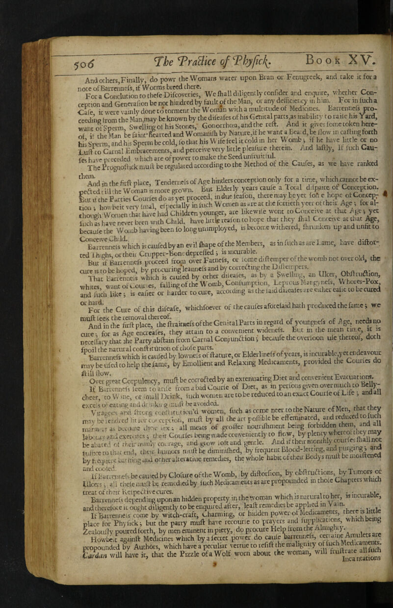 And others,Finally, do powr theWomans water upon Bran or Fenugreek, and take it fora notcofBarrennels,ifWormsbreedthete, ,1,1 r. ForaConclutiontothefeDifcoveries, Welhallddigcntly confidet and enquire, whether Con¬ ception and Generafion be not hindred by fault of the Man, or any defficieiKy in him For in fuch a ■Cafe it were vainlv done td torment the Woman with a multitude of Medicines, fcarrennels pro- ceedme from the Man,may be known by the difeales of his Genital parts as inability to raile his Yard, wantoi Sperm, Swelling of his Stones, Gonorthma, and the reft. And it pves fome tt^en here¬ of it the Man be fainrfiearted and Womanilh by Mature,it he ^^nt a Eeai d, j* Bow in cafting forth hL’srerm,andhisSpermbecold,fothathisWifeteelitcoldin her Womb; if he have little » no Cuft to Carnal Embracemenrs,aijdperceivevety littleplealuie therein. And laftly. If iuchCau i'es have preceded which are ofpowerco make the Seed unrruicjul. • The Frognoftickmuft be regulated according to the Method of the Caufes, as we have ranked ^Tiidinthefirft place, Tendernefs of Age hinders conception only for a time, whichcannotbeex- ceftcdilbrhc Woman,smote grown. But Elderly yearscaule a Total difpaiteof Con^ption. lutu the F..ttiesCoutfes do as yet proceed, induefealon, there may be yet fob e hope otConcepr < t^on howbeit very fraal, efpecially in Inch Women as are at the fortieth yeer ot their Age -, for al¬ though Women that hive had Children younger, are liKew.le wont to Conceive at that iige i yet luchls have never been with Child, have little realon tohope that they fhal Conceive at that ^e, becaalcche Worcb having been lo long unimployed, is become withered, fiirunrcen up and unfit to ^^B^renneis^which is caufed by an evil fhape of the Members, as in fuch as are l ame, have diftor-, ted lh;chs or theii Crupper-Bone depreffed ; is incurable. ,j i, but if Batiennefi proceed from overFatnefs, ot ioraediftemperofthe womb not over old, the cure is to be hoped, by prGCuring'leannel'sandbycorreftingtheDiflcmrers. That barfenneis which is caufed by other dileales, as by a Swelling, an Ulcer, Obftru^on, whites wantofe-ounes, fallingoftheWomb,Conlumption, LepicusMargynefs, Whores-Pox, Td fuel, like; is eafiet or harder to cure, according as the laid dueales-are either ealic to he cured ‘’'^FOT che Cure of this difeafe, whichfoever of the caufes afotelaid hath produced the fame; we ^Mdintte'foftpkcefthcftraitBefsoftheGenitalPattsinre^^ of youngnefs of Age, necdsno cutes for as Age encteafes, they attain to a convenient widenels. But in the mean t,ae,,it is neceffary that ihe Party abftain from Carnal Conjunction; becaufe the overloon ule thereof, doth, ^'^Barrennef^h\Xfcaul^^^^^ or Eldetlinels of years, is incurable yet mdeavoui may be ufed to help the fame, by Emollient and Relaxing Medicaments, provided the Courles do ^Om'^teat Corpulency, muftbecorreftedby an extenuating Diet and convenient Evacuations. If B.4ennef, leem to Life fromabadCourie of Diet as m perrons given overnmeh to BeUy- chcer, to W me, ot hjiall Drink, hich women are tobe reduced to an exact Coutle of Life ; andall excels o^'eatme; And dr Vi iku g!'.riU.b be avoided. _ Vir.p.oes .rd ftcons oun^p.rurion’d women, fuch asceme neer to the Nature ofMen, that they m^y bciendj-cd lit lor cu' ccuuon, muft by ali the art pofiibkbe effcrninated, and re uc niciru ah OccoiDc; u’lerr all meats of groffer nounfliment being forbidden them, and au bb >urs and exert ;tcs ^ d:cir Couiles being made conveniently to by ^ b- abaerd r,i rbeir m.mly col rage, and grow iott and gentle. And it their monthly courles fh iince lidbcecoihsitend, char humors muft be dimimfhcd, by frequent Blood-letting, and purging, and oar aing and oriier aiteratme remedies, the whole habit of their Bodys muft be inoiftencd “I'h^ulnefsbecau-edbyClofureofthcWomb,,by diftotfion, by ^^Xch Ulcers; aU thekmuifbe remedied by fuch Medicaments as are propounded in thole Chapters which treat of f heir KelpeCtive cures. «;nr.iraWp Barrennefs depending uponan hidden property in the woman which is natural to her, isincura 1 , and nherefoteiL ought diligently to be enquired after, Icaft remedies be applied in Yarn. _ IfBarrenneis come by -wicch-crafc, (..harming, or hidden power of Medicaments, there is hr place for Phyfick; but the patty muft have recourie to prayers and lupphcations, whichbeing ZealouHv pouredforch, by men eminent in piety, do procure Help from the Almigniy. Howbeit agdinft Medicines which byafectet power do c^ie barteimels, ^ propounded by Authors, which have a peculiar vertue to lefift the malignity of fuch Med.cameic. Udan wUl have it, thb the Fizzle dfaWolf worn about the woman, will “ t
