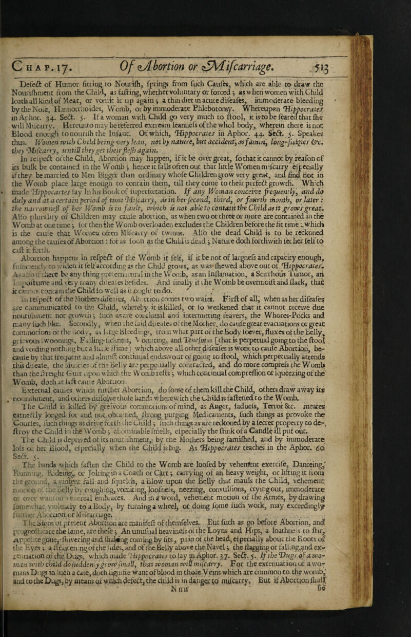 Defeat of Humor fitting to Nourifli, fprings from fuch Caufes, which arc able to draw the Nourifiimcnc from the Ciuld, as faftirig, whether voluntary or forced \ as when women with Child loach all kind of Meat, or vomit it up again j a thin diet m acute difeafes, immoderate bleeding by the No*c, H^emorrhoidcs, Womb, or by immoderate Phlebotomy. Whereup®n inAphor. 34. Sed:. 5. If a woman with Child go very much to ft ool, itistODcfeareclchacftie will Miioirry. Hereunto may be referred extream Icannefs of the whol body, wherein there is noc Blood enough to nouriih the Infant. Of which, Uippocrettes inAphor. 44. Scd:. 5. Speakes thus. Women with Child being njery lean, not by nature, but accident^ as famin’, l6ng-fi6k;nef they'Mifcarry, untill they get their flejl? again. In reiped of the Child, Abortion may happen, if it be over great, fo chat it cannot by feafon of its bulk be contained in the Womb 3 hence it falls often out chat little Women mifearry cfpecialiy if they be married to Men Bigger than ordinary whofe Children grow very great, and find noc in the Womb place large enough to contain them, till they come to their perfetit growth. Wh'ch made rfrpjjoc^artej’iay Inhis bookof iupertdtation. If any Woman conceive f'equejirly, and da duly and at a certd’m period of time ^lijcarry^ as in her fecond', third, or fourth month, or later: the narrownef of her Womb is in fault, which is not able to contain the Child as it grows great.! Alfo plurality of Children may cauie abortion, as when cw'O or three or more are contained in the Womb at one time *, for then the Womb overloaden excludes the Children before the fit time i.whicli is the caute chat 'Worneu often Mifearry of ewinns. A-Uo the dead Child is to be reckoned among the caufes of Abortion: for as loon as the Child is dead i Nature doth forthwith let her fclf cd caft it forth. : :. Abortion happens in refpcft of the Womb it felf, if it be not of largnefs and cajsacity enough, fitlnc'eudv CO widen it felt*according as the Child grows, as was-fhewed above out of Hippocrates.. ^s.ihoit'Lhere beanythjngyieterim .i'ralin the Womb^ as an inflamation, a Scirrhous Tumor, an I. poftume and very many di' eaies befides. And linaliy it the Womb be ovefmoift and flack, thac kcair<ot conLaincheChildfo well askoughr todo. • .urcipeft of the Mothers dife^ies, Abi.rciOii enmes t’.vo waies. Firftof all^ when as her difeafes are communicated to the Giaid, whcrelzy it is killed, or to weakened chat it cannot receive due iiourifinueni' nor groW’di-, iuen as are continual and interrmtcing reavers, the Whores-Pocks and many fuch like. Secondly, wnen die laid diieales of the Mother, do caufe great evacuations orgreae cuni.nocions otthe jody, as 1 .rgc Bleedings, trom what par tot the Body loever, fluxes of the Eelly^ grievous iWoonings, Failing-iicknets, T b;uicing, and Teuefmu's [^chac is perpetual going to the ftool and voiding nothing but a liLite flime ; which above all other dafeafes is woric to cauie Abortion, be- caufe by that frequent and nlriioft continual endeavour of going to ftdol,' which perpetually attends thisdueaie, the Mulc'cs T the beliy are perpetually contracted, and do more comprefs the Womb than cheirreighc Gull upon which the Womb refts 3 which continual cofnpreftion of iqueezing of the Womb, dociiat laftcdu e Aboruoii. External cames wmeh further Abortion, do fon»e of them kill the Child, others draw away its 'nouruhmenc, andothersaufoivetholebunds whcrewdthcheChildisfafteriedcothc Womb. The Ciiild is killed by greivous coramouonsof mind, as Anger, ladneis. Terror 8cc. meates carnc/ily longed for and not obtamecU llrorg Purging Medicaments, liich things as provoke the Courles, fucii tilings as drive forth the Lhild 3 lucii things as are reckoned by a fccrec property to dc-, ftroy the Ctuld in the Womb aiominablc irheils, eipecially the ftink of a Candle ill put oiic. T he Ch id IS deprived of its nourifhraent,! by the Mothers being famifhed, and by immoderate lols o,. her Blood, eipecially w hen the Child is big. As Hippocrates teaches in the Aphor. 60 Seft. 5. , , . The bands which faften the Child to the Womb arc loofed by vehealent cxercife, Danceing^J Pvunn ng. IVdeiiig,, or Jolting in a Coach or Cart i carrying of an heavyweight, or lifting it fioru i;hegr' ii.-;d, a violent fail and fquekh, a Blow upon the Belly thac mauls the Child, vehemciic monono :h.: Belly by coughing, vomiting, loofnefs, nceziiig, convulfions, crying out, immoderate or over wa. icoii venereal embraces. And in a word, vehement motion of theArnies, by drawing iomewhar vio'eiuiy to a Body, by turning a wheel, ot doing forae fuch work, may exceedingly furciier Aboraon orMiicaaiagei . ^ T he oigns ot pfeient Abortion are manifeft of themfelves. Euc fuch as go before Abortion, and pvogr.ofticace the tame, ate thefe 3 An unufual heavinefs ol the Loyns and Hips, a loathne s to ftir,, A.rr^etitegone. fhivering and fijalwng coming by fits, pain 01 the head, eipecially about die Roots of the Eyes; a ftfaiten ngof the lides, and of the Belly above the Navel i the flagging or faliing,and ex- lenuacion of the' Dugs, which made Hippocrates to lay m Aphor. 3 7. Scift. 5. If the Hugs of a wo-' man with child dofudden ygrowfinaU, that woman wit mifearry. F or the extenuation of a wo¬ mans Dugs in 'ucii a caie, doth ilguihe want of blood in chodie Veins which arc common to the wonib,^’ and CO the Dugs, by means of which defeat, the child is in dangec ;;o mifearry^ But if Abortion ftiali; N mV b? i i i ‘ ■ i i!