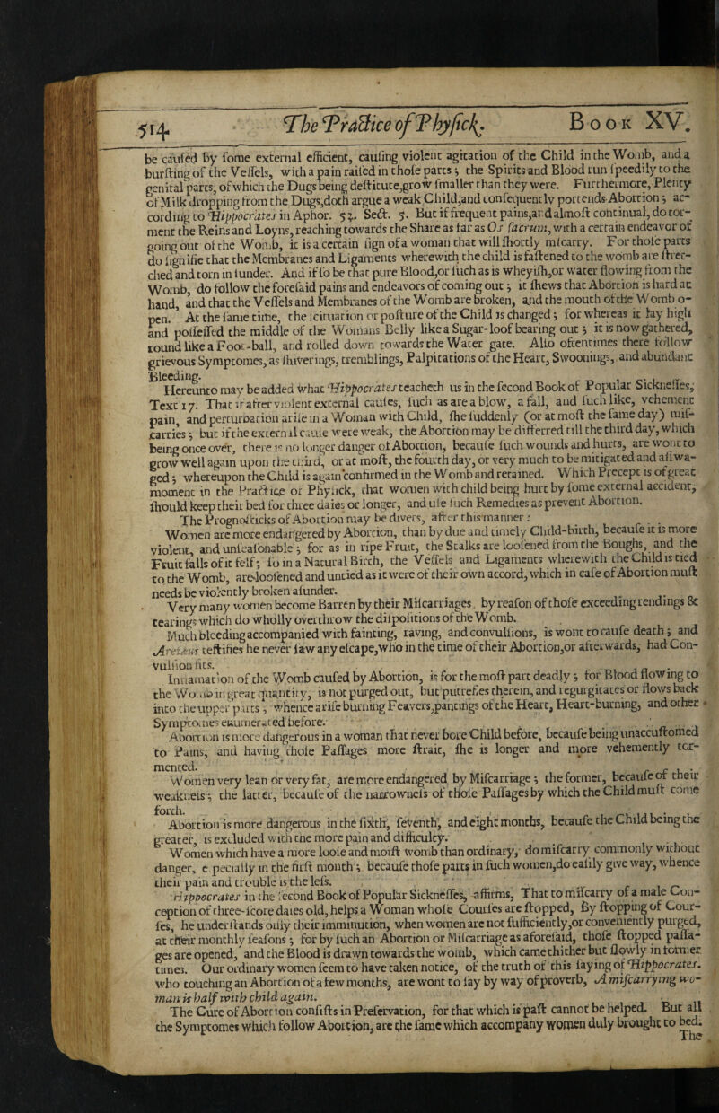 be caufcd by fome external efficient, caufing violent agitation of the Child in the Womb, and a burfting of the VelFels, with a pain railed in thole parts *, the Spirits and Blood run Ipeedily to the genitalparts, of which the Dugs being deftitute,grow fmaller than they were. Furthermore, Plenty of Milk dropping from the Dug?,doth argue a weak Child,and confcquentlv portends Abortion j ac¬ cording to Hippocrates in Aphor. $ Sed. But if frequent pains,ar d almoft continual, do tor¬ ment the Reins and Loyns, reaching towards the Share as tar as Os faermn, with a certain endeavor of going out ot the Womb, it is a certain fign of a woman that will fhortly mlcarry. For thole parts do lignifie that the Membranes and Ligaments wherewith the child is fattened to the womb are ttrec- ched and torn in lunder. And if fo be that pure Blood,or llich as is wheyiffi,or water flowing from the Womb, do follow the forefaid pains and endeavors of coming out j it thews chat Abortion is Iiard an hand, and that the V eflels and Membranes of the W omb are broken, a.nd the mouth of the W omb o- pen, ’ Ac the lame time, the icituation or polture of the Child is changed j for whereas it lay high Ld poileiTtd the middle of the Womans Belly likea Sugar-loof bearing out j it is now gathered, round like a Foot-ball, and rolled down towards the Water gate. Alio oftentimes there tallow grievous Sympeomes, as ihiVerings, tremblings. Palpitations of the Heart, Swoonings, and abundanc Bleeding. . , Hcrcuntomay be added what ■Fftj;iticmleJ'teacheth us in the fecond Book of Popular bicknelles,; Text 17. That if after vjoienc external caules, Inch as are a blow, a fall, and luchlike, vehenienc pain, and percurnarioii ariie in a Woman with Child, the fuddenly (or at moft the lame day) rail- jcarries j but if the extern il c..uie were weak, the Abortion may be ditferred till the third day, which being once over, there r no longer danger of Abortion, becaul'e luch wounds and hurts, are wont to grow well again upon the ci:ird, or at moft, the fourth day, or very much to be mitigated and all wa¬ ged ; whereupon the Child is again contirmed in the Womb and retained. Which Precept is ot great moment in the Pradic.e of Phyack, chat women with child being hurt by fome external accident, thould keep their bed for three daies or longer, and ule Inch Remedies as prevent Abortion. The Prognoffcicks of Abortion may be divers, after thismanner: _ Women arc more endangered by Abortion, chan by due and timely Child-birth, becaute it is more violent and unlealbnable ^ for as in ripe Fruit, the Stalks are loofened from the Boughs, and the Fmicfallsofitfelf*, loin a Natural Birch, the Veffels and Ligaments wherewith the Child is tied to the Womb, aredoolened and untied as it were of their own accord, which in cafe of Abortion muft needs be viokntly broken afunder. j- j* o Very many women become Barren by their Milcarnages , by reafon of thole exceeding rendings tearing? which do wholly overthrow the dilpolitions of the Womb. Much blecdmgaccompanied with fainting, raving, and convulliohs, is wont tocaufe death; and AreUMs teftifies he never law any elcape,who in the time of their Abortion,or afterwards, had Con- VUlhOll tics. 1 j n • Inuamac’on of the Womb caufed by Abortion, is for the moffi part deadly ^ for Blood flowing to the Wuuib in great quantity, is not purged out, but putrelies therein, and regurgitates or flows back into the upper parts, whence arife burning Feavers,pancmgs of the Heart, Heart-burning, and other - Syrapco.ne>euumeivted before. 1 Abortion is more dangerous in a woman that never bore Child before, becaufe being unaccuitomed to Pams, and having chole Paffages more ftraic, the is longer and more vehemently tor¬ mented. , r V. •. vVomenvery lean or very fat, are more endangered by Mifcarriage; the former, becaute ot tneir wcakneisi che lacrer, becaufe of the narrowncls of thole Paffagesby which the Child mult come Abortion is more dangerous inthefixthr, fev^nth, and eight months, bccaufe che Child being the greater, IS excluded with cne more pain and difficulty. . ^ 1 -v Women which have a more loole and moift womb chan ordinary, do mifearry commonly without danger, c.pecially in che hrft mouthy becaufe chofe parts in fuch womcn,do ealily give way, whence their pain and trouble is che lets. , ^ ^ c xr' H iphocrates in the fecond Book of Popular SickncfTcs, affirms, That to mifearry of a male Con¬ cepcion of three-icore daies old, helps a Woman whole Courlcs are Hopped, By Hopping of Cour- Ics, he under Hands only their imminucion, when women arc not flifficiencly,or convemencly pui ^d, at their monthly leafons; for by luch an Abortion or Mifcarriagc as aforetaid, chofe Hopped pafla- ges are opened, and the Blood is drawn towards the wbiiib, which came thither but flowly in tormer cimei. Our ordinary women feem to have taken notice, of che truth ot this faying of Hippocrates. who touching an Abortion of a few months, arc wont to lay by way of proverb, A mifcarrying man is half with child a^ain. ^ 1 , 1 j c 11 The Cure of Abortion confiHs in Prefcrvacion, for that which is'paft cannot be helped. But all che Sympeomes which follow Abouion, arc the fame which accompany women duly brought to ^d.
