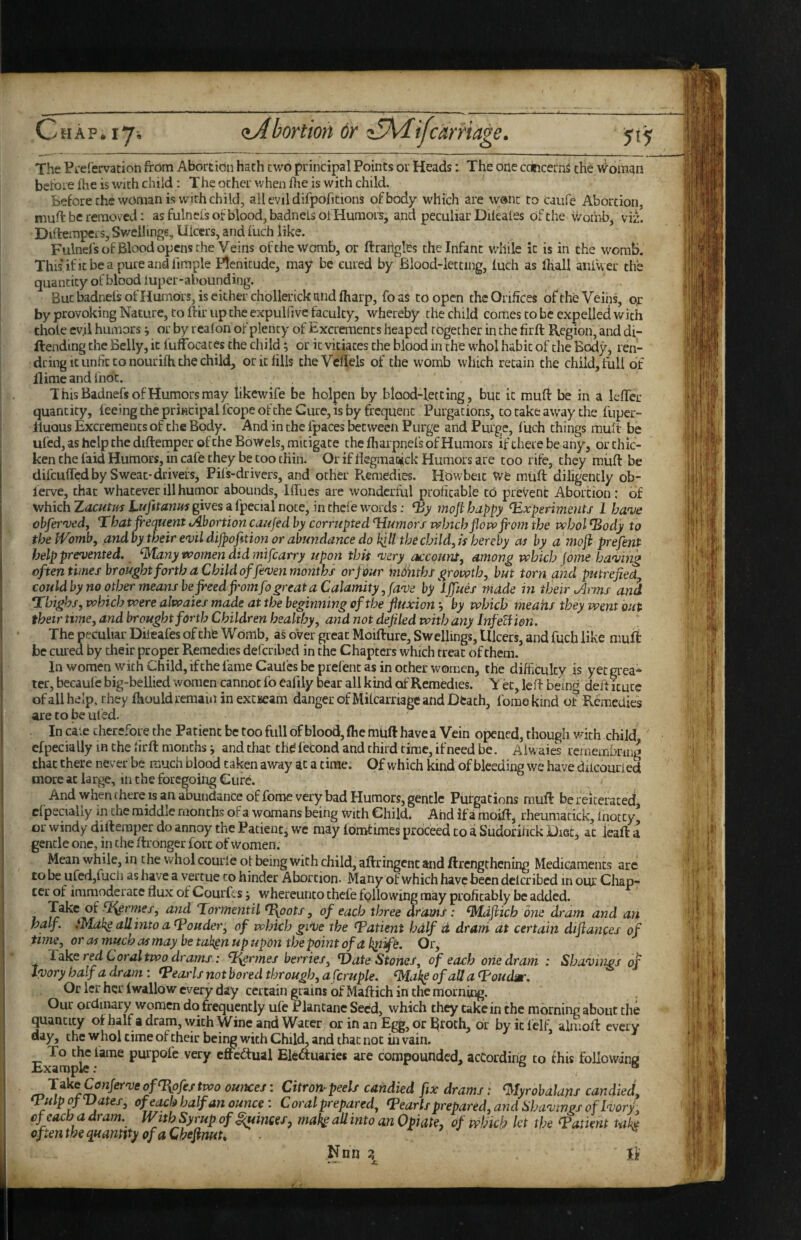 HAP* Ij, 515 The PL'efervacion from Abortion hath cwo principl Points or Heads: The one concerns the ^^oman bctore frie is with child : The ocher when fhe is with child. before the woman is wMth child, all evil difpofidons of body which are w®nt to Caufe Abortion, muft be removed: as fulnels of blood, badnelsot Humors, and peculiar DUeales of the womb, viL Diftempcrs, Swellings, Ulcers, and fuch like. Fulnels of Blood opens the Veins of the womb, or ftrarigles the Infant while it is in the womb. Thisificbeapureandlimple Plenitude, may be cured by Blood-letting, luch as Ihall aiifwer the quantity of blood luper-abounding. But badnelsofHumors, is either chollerick and fharp, foas to open the Orifices of the Veins, or by provoking Nature, to ftir up the expulfive faculty, whereby the child comes to be expelled with thole ev.il humors j or by reafon of plenty of Excrements heaped together in the firft Region, and di- ftending the Belly, it fuffbcaces the child ^ or it vitiates the blood in the whol habit of the Body, ren- dring It unfit CO nourifh the child, or it fills theVcflels of the womb which retain the child, full of Ilime and liibc. This Badnefs of Humors may likewlfe be holpen by blood-letting, but it muft be in a lefter quantity, feeing the principal feopeofehe Cure, is by frequent Purgations, to take away the fuper- lluQUs Excrements of the Body. And in the fpaces between Purge and Purge, fuch things mult be ufed, as help the diftemper of the Bowels, mitigate the fharpnefs of Humors iftherebeany, or thic¬ ken the faid Humors, in cafe they be coo thin. Or if flegmaoick Humors are coo rife, they miift be difeuffed by Sweat-drivers, Pifs-drivers, and other Remedies. Hbwbeic we miift diligently ob- lerve, that whatever ill humor abounds, Iffues are wonderful profitable cO prevent Abortion: of which gives a fpecial note, in thefe words; mofi happy Experiments 1 ha'ne obfer'ved, That frequent Abortion caujed by corrupted Tiumors ixJnch flow from the vehol Eody to the Womb, andby their evil dijpofnion or abundance do kill the child,is hereby as by a mofl preflent help prevented, ^any women did ?nifcarry upon this very account, among which fome having often times brought forth a Child offiven months or flour months growth, but torn and putrefied, could by no other means be freed from fa great a Calamity, fave by ^iffues made in their o^rms ani Tbigl^s, which were alwaies made at the beginning of the fluxion •, by which meahs they went out their time, and brought forth Children healthy, and not defiled with any InfeUien. The peculiar Diieafes of the Womb, as over great Moifture, Swellings, Ulcers, and fuch like muft be cured by their proper Remedies defcribed in the Chapters which treat of them. In women with Child, ifehe fame Caufes be prefenc as in other women, the difficulty is yet grea¬ ter, becaulc big-bellied women cannot fo eafily bear all kind of Remedies. V ec, left being deft icuce of all help, they fhould remain in exciseam danger of Mifcarnage and Dtach, fomekind of Remedies are to be uled. In ck.e therefore the Patient be too full of blood, ftie miift have a Vein opened, though with child efpecially in the hrft months i and that thd fecond and third time, if need be. Alwaies rernembring that there never be much blood taken away at a time. Of which kind of bleeding we have diicourled more at large, in the foregoing Cure. And when there IS an abundance of fome very bad Humors, gentle Purgations muft be reiterated cfpecialiy in the middle months of a womans being with Child* And if a moift, rheumadek, fiiotcy or windy diftemper do annoy the Patient j we may Idmtimes proceed to a Sudofihek Oiec, at ieaft a gentle one, in the ftronger fort of women. Mean while, in the whol courie ol being with child, aftringent and ftrcngchcning Medicaments are to be ufed,fuch as have a vemue to hinder Abortion- Many of which have been defcribed in our Chap¬ ter of immocleracc flux of Liourfcs j whereunco thefe following may profitably be added. and Tormentil T\pots, of each three drams: ^Mdfiich one dram and an half. iMakg allinto aEouder, of which give the Eatient half d dram at certain diflanges of time, or as much as may be takgn up upon tbepoint of a Or, Take r^ Coral two drams: ^T^rmes berries, T)ate Stones, of each oriedram : Shavings of Ivory half a dram : Eearls not bored through, a fcruple. ‘jyiake of all a Eoudm. Or ler her iwallow every day certain grains of Maftich in the morning. Our ordinary women do frequently ulc Plantanc Seed, which they take in the morning about the quantity of half a dram, \yich Wine and Water or in an Egg, or l^toth, or by it ielf almoft every¬ day, the who! time ofeheir being with Child, and that not in vain. * To lame purpofe very cftcftual Electuaries are compounded, according to this following ounces: Citron^peels candied fisc drams: ^lyrobalanf candied, Qulpof^ates, of each half an ounce: Coral prepared, Eearls prepared, and Shavings of Ivory, efeaebadram. With Syrup of ^mcefy maf^aU into an Opiate, of which let the Eatient tak^ oftenthequanmyofaChefinuU * ^ ^ Nnn z If