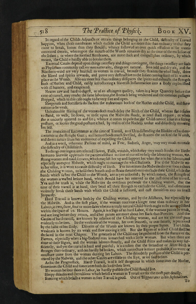 In regard of the Childs Adjunds or certain things belonging to the Child, difficulty of Travail happens, when chofe membranes which enclofc the Child aie more chin than ordinary io that they •! came to break, fooner than they (hould j whence followed an over quick effufioii oftiie waters ' ! conteined therein, whereupon the mouth of the Womb remaines dry at the time of the exclulion of [ the Infant j or where the forefaid Membranes, are more chick and compadf ;han ordinary, by which ! means, the Child is hardly able to breake them. j External Caiifes depend upon things necefTary aiid things contingent, the things neceffary are fqch as Phyfitians commonly call res non naturales, things not natural. So a cold and dry air, and the l^orchern-wihd are very hurtfull to women in travail, bccaufe they ftraiten the whol Body, drive the Blood and fpirits inwards, and provevery deftru^five to the Infant coming forth of I'o warm a place as the Womb. Alfo air more hoc than ordinary diffipates the fpirits and exhaufts the ftrength both of Mother and Child, eafily introduceing a feaverifh Inflammation into a Body replenflhcd with ill humors, and exagitated. Meates raw and hardtodigeft, or of an aflringent quality, taken in ^ large Quantity before the | time of travail, may render the fame laboriouSjthe ftomach being weakened and the common paflages Hopped, which in this cafe ought to be very free and open. Sleepyiiefs and Sottiftiels do flacken the endeavours both of the Mother and the Child, and flicw nature to be weak. Unfealonable ftirring of the woman doth much delay the Birth of the Child, whenas fb.e f c^ufes to Hand, to walk, lie down, or to fit upon the Midwifes ftoole, as need fhall require; or when Ihe is unduely agitated to and fro j whence it comes to pafs thar^^e Child cannot Iffue in a fitting pofture, or loofes the good pofture it had, by rcafon of the Mothers undue and diforderly moveing her felf. The retention of Excrements at the time of Travail, as ofUrindiflending the Bladder of hard ex¬ crements in the ftreight Gutc; and hemorrhoids much Swelled, do ftraiten the neck of the Womb, and divert nature from her endeavour of expelling the Child. And in a word, vehement Paflions of mind, as Fear, Sadnefs, Anger, may very mush encreafc the difficulty of Child birth. To things contingent are referred Blowes, Falls, wouhds, which may very much hinder the Birth: hereunto likewife appertain the parties alfiftant in time of travail to help the labouring woman, viz. ftrong women and maid fervants,which maylifc her up and fupport her when flie is in her labours,and efpecially an expert Midwife, which ought to mannagc the wholBufinefs. Forifthc Midwife crc in her office, it is won: to caufe difficulty of Birch. For Ibmecinies the Midwifes do over foon exhorc she Childing woman, to hold their breach and to ftrain chcmlelves to exclude their Child,while the bands which faflen the Child to the Womb, are as yet unloofed i by which means, the ftrength of the woman is wafted before hand, which fliould have bin relervcd to the juft time of her travail, yeaandche truth is, while the Midwifes do overloon perfwade the Childing women, chat the time of their travail is at hand, they bend all their ftrengch to exclude the Child, and oftentimes violently break chofe bands with which the Child is faftened, arid call chemlelves into no fmall Jeopardy. Hard Travail is known both by the Childing woman, and by the Affiftants, but elpecially by the Midwife. And in the firft place, if the woman continue a longer time than ordinary in her Labors as two,three, four or more daies whereas a truly natural Child-birth ought to be acco^ipliihed within the fpace of 24. Homes. Again,it is a Sign of an hard Labor, if the womans paines be weak, and are long before they return, and if her paines are more about her Back chan Privities. And the Caufes of hard travail, are known by relation of the Childing woman, and are tor the moft pare evidently to be Icen. Sochcwcaknefs of the Woman, her overleannefs, oj: over fatnel's, is perceived by the habit of her Body. Dileales of the Womb are known by their proper Signcs. The Childs wcaknefs is known by its weak and flow moving it felf. But the Signes of a dead Child lhall be declared in the next Chapter. The greatnefs ot the Child may be gathered from the flatui e ot chu Parents efpecially when a big-Bodyed man is matched with a little woman. But when there arc none otchele Signes, and the woman labours ftoucly, and the Child ftirrs and makes its way fuf- ficientiy, and yet the travail is hard and painfuU it is a token that the Iccundine or After-birth is ftronger chan ordinary, and can hardly be broken, which conjeaurcistriore probabk,itno wacer ^ moiflurc come from the woman dureing her Labors. The diforderly pofture of the Child is per¬ ceived by the Midwife, and the ocher Caufes arc vifible to the Eye, as we faidbetdre. As for the Prognoftick. Hard“Travail, is of it ielf dangerous in which fomeermesthe Mother, Tomecimes the Child and fomecimes both do loofe'ltheir lives. Ifs woman be four daies in Labor, its hardly pofliblc the Child fliould live. Sleepy difeafes and convulfions which befall a woman in Travail are for the moft paft deadly* Sneezing which befalls a woman in fore Travail is good. Out ot ^lippocraUf m his Aphowfmw.