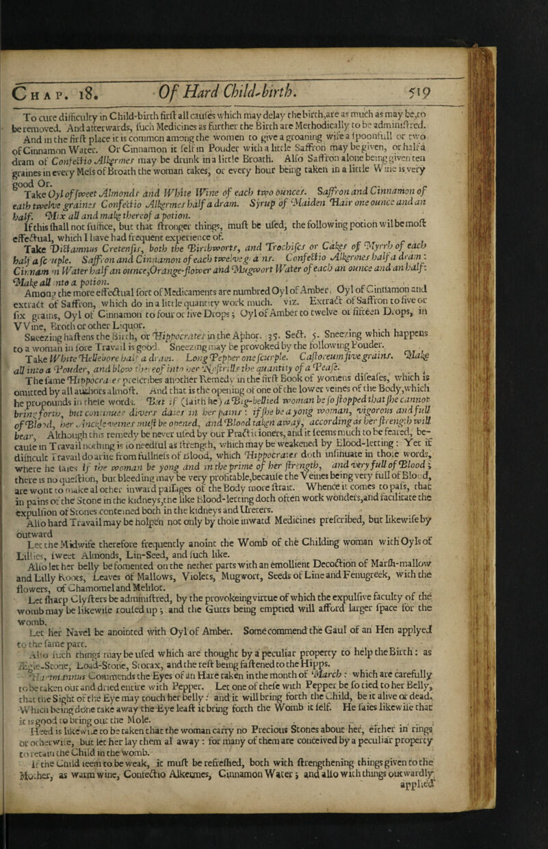 *11 I ■ ■ — - — . , ■ ■■ I ■ I. ' — TT -I- - ^ . To cure dirt'icuky in Child-birth firll all caul'cs which may delay chebirch,are as much as may be,to be removed. And afterwards, luch Medicines as further the Birth arc Methodically to be adminiftrcd. And in the firft place it is common among the women to give a groaning wifea Ipoontidi or two of Cinnamon Water. Or Cinnamon it feifin Pouder with a little Saffron may be given, or halt'd dram of Cotife^io All^rmef may be drunk in a little Broath. Alfo Saffron alone being given tea grainesinevery Mels of Broath the woman takes, or every Hour being taken in a little Wiiieisvery ^ TzkeOyloffvpeet Almondr and White Wine df each two dunce/. Saffron and Cinnamon of eathtwel'Vs graines Confetiio lAll^rmeihalf adram. Syrup of ^Maiden Hair one ounce and att half. ^Iix all and mal^ thereof a potion. .. _ If this fhall not fufhee, but that ftronger things, fnuft be ufed, the following potion wil be molt effeftual, which I have had frequent experience of. Take DiUamni^ Crete?ifif, both the ^irtbwortf, and Trochifcf or Cdl;ef of ^lyrrh of each halfafc'Uple. Saffron and Cinnamon of each tvcel'vegid ns. Confe^io Alh^rnies half a drami Cuitiant ni Water half an ounce fOrange-flower and '■Mugwort Water of each an ounce and an hdlf^ all ntea potion. . ^^ 1 c-- ’ i Amon? the more effe^fual fort of Medicaments are numbredOylof Aniber, Oyl of c-inilamon ana extract of Saffron, which do in a little quantity work much. viz. ExtraCl of Saffron to five or fix grains, Oyl of Cinnamon to four or five Drops; Oyldf Amber to twelve oi fifteen Drops, in Wine, Broth or ocher Liquor. ^ SReezinghaftens the Birch, or in the A^hor. 35. SeCf* 5. Sneezing which happens to a woman in fore Trava il is good. Sneezing may be provoked by the following Pouder. Take White Helleoore hal; a dram. Long ^epher one four pie. C aft oreumfive grains, wlal^^ all into a‘■Vouder^ and blow thfeof into ioer'jyfnftnUf the quantity of a ^Feaft. • . , . * Thefame'Hzt>p9crtz-e'’pfelcribes ahocherFvemedy inche firff: Bookof jvomens difeafes, which is omitted by all authors almoft. and chat is the opening of one of the lower veines of the Body,which he propounds in theLe words. TJ-vt if (^Idkhkc) a fBig-beUied -woman be fo flopped that Jhe cannot brint^f^orw., but continue v dFoers daies in her painsiffhebeayong woman j yigorous and full of^lo'^d, her ^/inciftc'oemef niuft be opened.) and ^Blood tak^n awaf, according as her ftrength will hear^ Although this remedy be never ufed by our PraCf icionCrs, and it Icems much to be feared, be- caule in Travail nothing is to needful aS llrengch, which may be weakened by Blood-letting; Yet if difficult rravaildoariielxomfuilnefsof Blood, which Flippocrates doth mfinuatein chore words, where he laies If the woman be yong and in the prime of her ftrength, and<ve-ry full of bloody there is no queffion, but bleed ing may be very profiwble,becaule the V eines being very full of Blond, are wont to make al ocher inward palTages of the Body more ftraic. Whence it comes copafs, that in pains of the Scone in the kidney s,tnc like Blood-letting doth often work wondcLs,and racilicace the expulfion of Scones contcined both in the kidney sand Ureters. , ■ ■ Alio hard Travail may be holpe’n not only by thoie inwacd Medicines preferibed, butlikewifeby outward ^ • t t r Let the Midwife therefore frequently anoint the Womb of the Childing woman withOylsot Lillies, tweet Almonds, Lin-Seed, and iuch like. o. Alfo let her belly be fomented on the nether parts with an Emollient Decociionof MarLh-malloW’ and Lilly Koixs, Leaves of Mallows, Violets, Mugwort, Seeds of Line and Fenugreek, with the flowers, of ChamomelahdMeliloc. Let fharp Clyfters be adminiftrcd, by the provokeing virtue of which the expulfive faculty of the womb may be likewile routed up; and the Guccs being emptied will afford larger fpace for the womb. .. T 1 j Let her Navel be anointed with Oyl of Amb^r. Som6commend the Gaul of an Hen applyca to the fame part. , , 1 ■, 1 v iuch things may be ufed which are thought by a peculiar property to help the Birth: as ill’ le-Scone, Loud-Storie, Srorax, and the reft being faftened to the Hipps. *1}a-'tni innM Commends the Eyes of an Hare taken in the month o f^March : which arc carefully to be taken out and dried entire with Pepper. Let one of chefe with Pepper be fo tied to her Belly, that Che Sight of tlie Eye may couch her belly: and it will bring forth the Child, be it alive (x deado. Whicn beingdOne cake away the Eye leaft iebring forth the Womb it lelf. He faies likewife that it IS good CO bring out the Mole. . ^ ... ; Heed is like\vii.e to bs taken chat the woman carry no Precious Stones about her, either in rings, or ocherwiie, but let her lay them al away: for many of them are conceived by a peculia'r property CO retain tne Child in Che womb. if the Child leem to be weak, it muft berefreflied, both with ftrengthening things given to the Huwher, as waitu wine, Conteiftio Alkecmes, Cinnamon Wacej:; and alio with things outwardly^ applie'd
