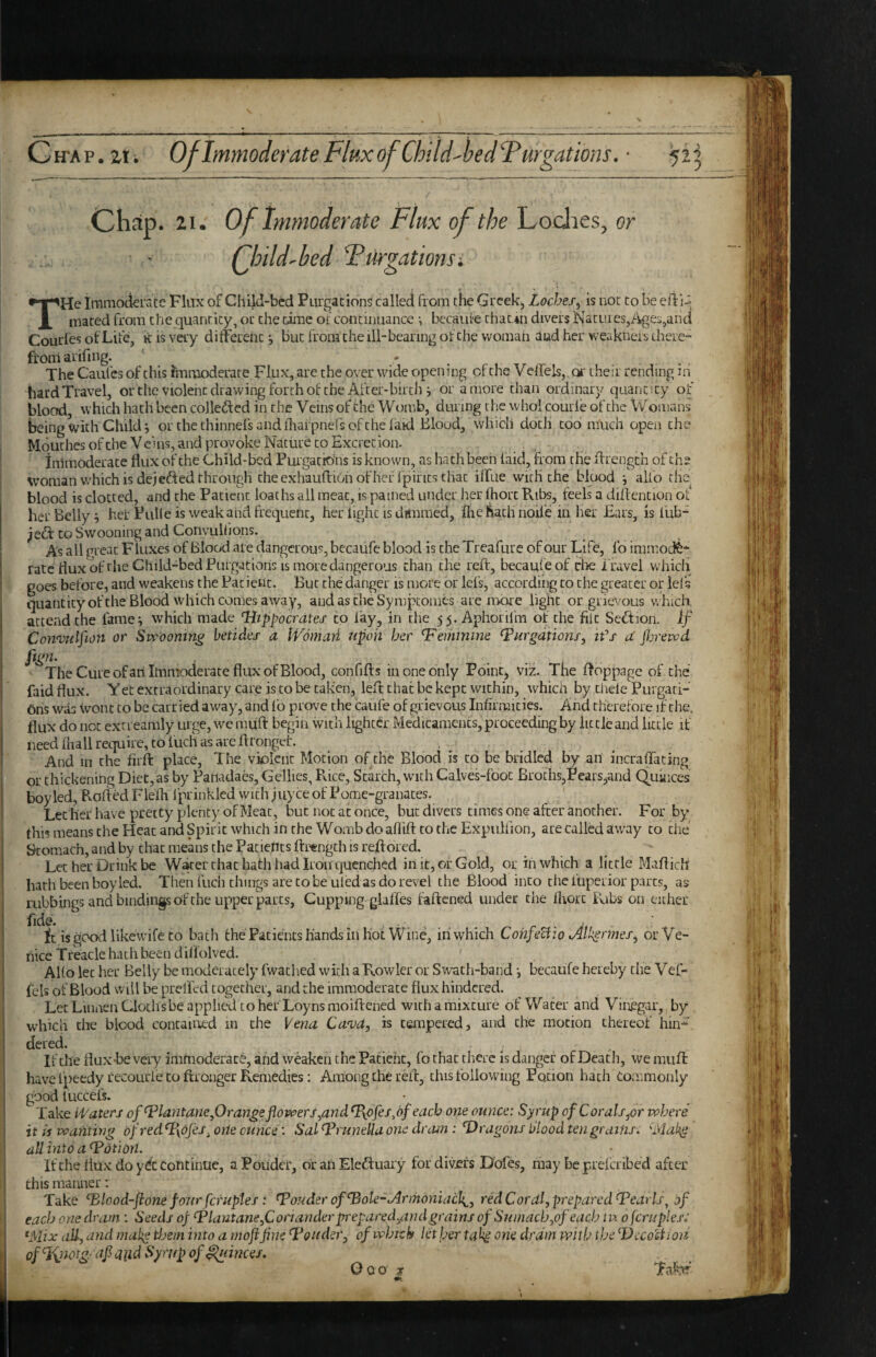 CffAP.zti Of Immoderate Fltixof Child'ljeclTurgations. ■ 52 Chap. 21.' Of Immoderate TFlux of the Lodies, or Qhdd'bed Furgationsi THe Iramodeiace Flux of Child-bed PurgacionS called from tiie Greek, Loches^ is not co be eil:'^ maced from che quancicy, or the cime of continuance •, becaufe chac.iii divers NacL!ies,/iiges,and Courfes of Life, k is very different •, but from the ill-bearing of the woman aud her weakneii, there¬ from arifing. - . . The Caufcs of this iinmoderate Flux, are the over wide opening of the Veffels,. oi- their rending m hard Travel, orche violent drawing forth of che After-birch i or a more chan ordinary quantity of blood which hath been colleded in the Veins of che W omb, during the whol courle of the Womans being with Child j or the thinnefs andfliarpnefsofthe laid Blood, which doth tod much open the Mquehes of che Veins, and provoke Nature CO Excretion. , ' immoderate flux of che Child-bed PurgatiO’ns is known, as hath been laid, from the flrengch of che woman which is dejefted through che exhauftionofheffpirics that iffue with che blood alfo che^ blood is clotted, and che Patient loaths all meat, is pained under her fhorc Ribs, feels a diflention of her Belly ^ her Pulle is weak and frequent, her light ts drtnraed, Ihe hath node in her Ears, is liib- ^eft CO Swooning and Convulfions. As all great Fluxes of Blood ale dangerous, becaufe blood is che Treafure of our Life, lb immode¬ rate flux of che Child-bed Purgations is more dangerous than che reft, becaufe of che I'ravel which goes before, and weakens the Pat ienc. But the danger is more or Ids, according co che greater or ids quantity of che Blood which comes away, audastheSympeomes are nxire light or grievous which, attend che iame^ which made Hippocnites to lay, in the 55. Aphorifra of the flic Seftioii. If Con<vulfion or Swooning betidoj- a IVomari upon bor Vemmino Purgations, ifs a' pjrewd ftgn. . . The Cure ofari Immoderate flux of Blood, confifts in one only Point, viiz. The ftoppage of the faid flux. Yet extraordinary care is co be taken, left that be kept within, which by thele Pui gati- Oris was wont co be carried away, and lb prove the caufe of grievous Infirmities. And therefore if che. flux do not extreamly urge, we miift begin with lighter Medicaments, proceeding by little and little if need (hall require, to iuch as are ftronger. , • . And in che firft place. The violent Motion of the Blood is to be bridled by an incraffacing or thickening Diet, as by Panadaes, Gellies, Rice, Starch, with CalveMboc BrothSjPears^and Quinces boy led, Kofted Flefh 1 prinklcd with j uy ce of Pome-gra nates. Let her have pretty plenty of Meat, but not at once, but divers times one after another. For by this means che Heat and Spirit which in the Womb do afliftco the Expulfion, are called aw'ay co the Stomach, and by chat means the Patients fti'ength is reftored. Let her Drink be W^er chat hath had Iron quenched in it, of Gold, or in which a little Maftich hath been boy led. Then fuch things are to be uled as do revel the Blood into che fuperior parts, as rubbings and bindings of che upper parts. Cupping glaftes faftened under che flrort lUbs on either ftde. . , it is good like wife to bath the Patients hands in hot Wine, in which CohjeUio Alk^rmes, or Ve¬ nice Treacle hath been diflolved. ' AUo let her Belly be moderately fwathed with a R.owlcr or Sw’ach-band •, becaufe hereby the Vef- fcls of Blood will be prelfed together, and the immoderate flux hindered. Let Lumen Cloths be applim to her Loy ns moiftened with a mixture of Water and Vinegar, by which die blood contained in che Vena Ca'vd, is tempered, and the motion thereof hin- dered. If the flux-be very immoderate, afid weaken the Patient, fo that there is danger of Death, we muff have Ipeedy recourie CO ftronger Remedies: Among the reft, this following Potion hath Commonly good luccefs. • Take ii'aters of Plantane,Orange flowers,andP{6fes,df each one ounce: Syrup of Corals,or where it is wanting of redP\ojes^one ounce: Sal PruneUa one dram : Paragons blood ten grains, ‘■'Mal^ all into a Potion. If the flux do y^C Continue, aPouder, orahEleftuary fordivjcfs Dofes, may be preferibed after this maimer: Take Plood-fione four feruptes: PojsderofPole-iArihoniach^, red Cordl,prepared Pearls^ jf each one dram : Seeds of Plautane,Coriander prepared,and grains of Sumach,of each tn 0 [cruples: ^Mix all, and makg tljein into a moflfinc P&uder, of which let her tal^ one dram with the P)ecoliioh of^Ji;notg/afl and Syrnp of Ranees. Goo jr