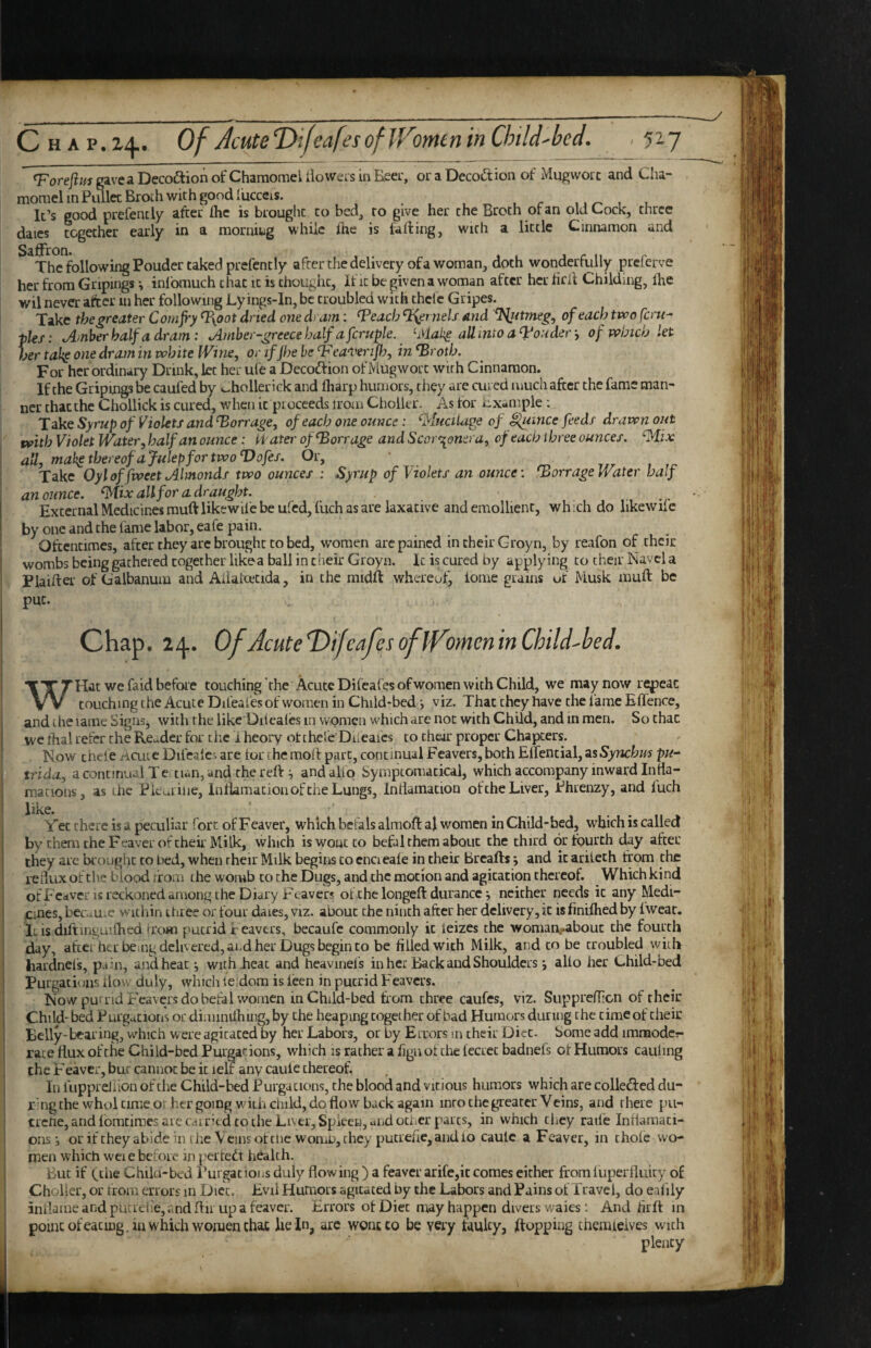 ^^oreft/^igaveaDecoftionofChamomeiiiowersinEeei', or a Decoction of Mugworc and Cha- ‘ “iSi .. I morael in PiUlec Broth with good fucceis. , It’s good prefenciy after Ihc is brought to bed, to give her the Broth or an old Cock, three dates together early in a morning while fne is falling, with a little Cinnamon and The following Pouder caked prefently afterthedeliveryofa woman, doth wonderfully preferve her from Gripings ^ inlomuch that it is thought, if it be given a woman after her hril Childing, Ihe wil never after in her following Ly ings-ln, be troubled with thclc Gripes. Take the greater Cornjry %oot dried one dram: ^each %ernels and ^ftmeg, of each two fern- jUs: tAtnber half a dram: jimher-greecehalf afcruple. ^Mal^ aUintoa^i^ondery of which let her tal^ one dram in white [Vine, or if jhe be Vea'i'erif), in oth. For her ordinary Drink, let her ufe a Decoftion of Mugworc with Cinnamon. If the Griping he caufed by ohollerick and lharp humors, they are cured much after the fame man¬ ner chat the Chollick is cured, when it proceeds irom Cholkr. As for Example : Take Syrup of Violets and ‘Barrage, of each one ounce: ^tucilape of ifumce feeds drawn out with Violet Water, half an ounce: tfater of Barrage and Scor^onera, of each three ounces. ‘Mix all, mak^thereofafulepfortwoVofes, Or, • ^ r/r » ,r. Take Oyloffweet Almonds two ounces : Syrup of Violets an ounce: Barrage Water half an ounce. Mix all for a draught. External Medicines mulVlikewife be ufcdjfuch as are laxative and emollient, wh .ch do likewiic by one and the fame labor, eafe pain. Oftentimes, after they are brought to bed, women arc pained in their Groyn, by reafon of their wombs being gathered together likea ball in their Groyn. It is cured by applying to their Navel a Plaifter of Galbanum and Aiialacida, in the midft whereof, lome grains uf Musk muft be put. Chap. 24. Of AcuteDifeafesofiVomeninChild-bed. ! _ , . WHat we faid before touching the Acute Difeafesofwomen with Child, we may now repeat touching the Acute Difeales of women in Child-bed •, viz. That they have the i'ame Effence, I and ihe lame Signsj with the like Diieaies in women which arc not with Child, and in men. So that we lhal refer the Re^^der for tlie 1 heory ot thefc Diicafcs to their proper Chapters. I . Now cheie ricute Difeaie. are lor the moft part, continual Fcavers, both ElTencial, as Synchm pu- 1 trida, a continual Te ti«n, and the reft ^ and alio Symptomacicai, which accompany inward Inda- macions, as the Pkmilie, Inftamacion of the Lungs, Intiamacion of the Liver, Phrenzy, and iuch Yet there is a peculiar fort of Feaver, which befals almoft al women in Child-bed, which is called by them the Feaver of their Milk, which iswoucto befal them about the third or fourth day after they arc brought to bed, when their Milk begins to cnci eaie in their Breafts •, and it ariieth from the ' re dux of the blood from the womb to the Dugs, and the motion and agitation thereof. Which kind of Feaver is reckoned among the Diary r'eavers of the longeft durance j neither needs it any Medi- j pnes, becaUi-c within three or four dates, viz. about the ninth after her delivery, it is finiflied by fweac, I itis dilringuifhed from putrid ir eavers, becaufc commonly it ieizes the womaivabout the fourth ! day, afrei her be.ng delivered, and her Dugs begin to be filled with Milk, and to be troubled witli ! hardneis, pa in, and heat with .heat and heavmeis in her Back and Shoulders *, alio her Child-bed i Purgations iiovv duly, which leldora is ieen in putrid Feavers. Now putrid Feavers do befal women in Child-bed from three caufes, viz. SuppreiTicn of their Child-bed Purgations or diminiihing,by the heaping together of bad Humors during the time of their Belly-bearing, which were agitated by her Labors, or by Errors m their Diet. Some add imraodcr* 1 race ttux of the Child-bed Purgations, wliich is rather a fign of the iecrec badnefs oi Humors cauling I the Feaver, bur cannot be it lelf any caule thereof. i In luppreliion of the Child-bed Purgations, the blood and vitious humors which are colledfed du- r: ng the whol time or her going with child, do flow back again into the greater Veins, and there pu- ; trefie, and iomtimes are cai ritd to the Liver, Spleen, and ociicr parts, in which they raife Inflaraaci- onsor if they abide in the Veins of tiie womu, they putrefie, audio caule a Feaver, in chofe wo¬ men which weie before in periedt health. i But if (the Chila-bed Purgations duly flowing ) a feaver arife,it comes either from iuperiluicy of i Choker, or from errors m Dice. Evil Humors agitated by the Labors and Pains of Travel, do eaiily inilamearjdputLelie,andftir upa feaver. Errors of Diet may happen divers waies: And firft in point ofeacing, in which women chac lie In, are wont to be very faulty, flopping themteives with plenty