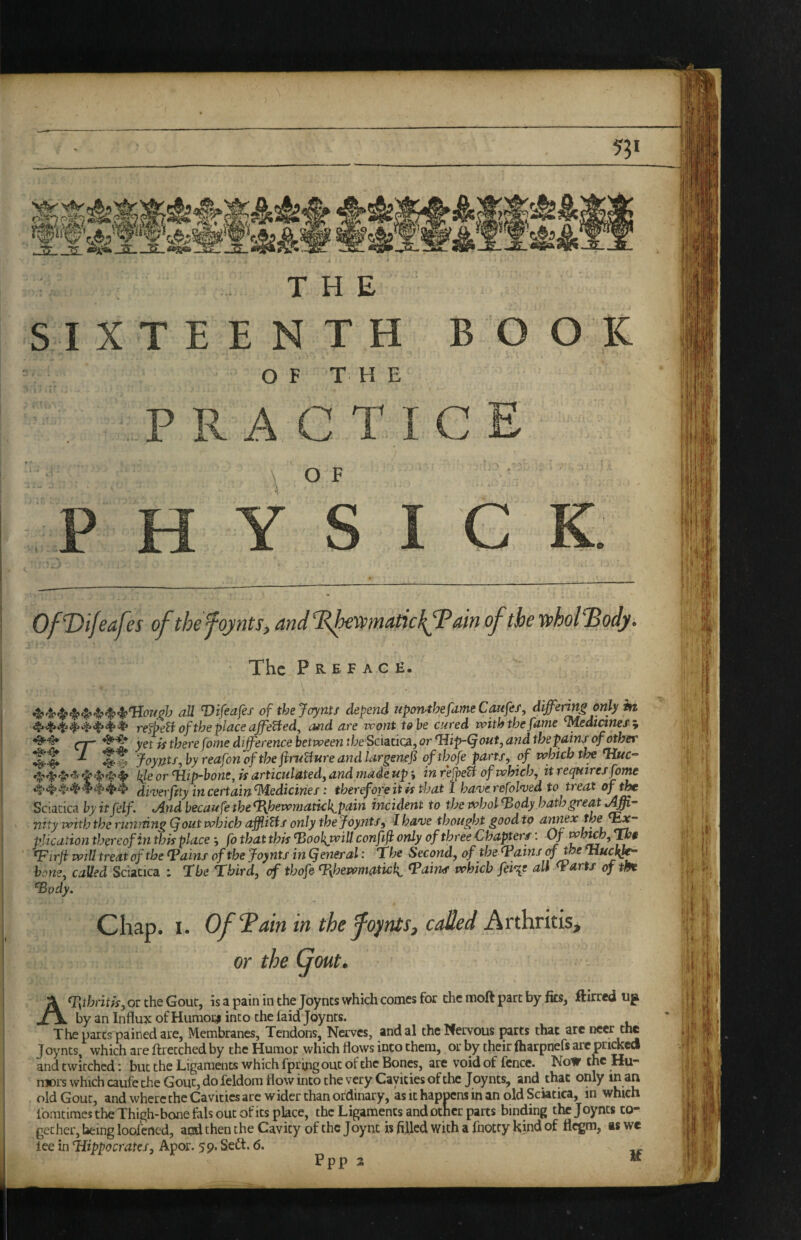5?i THE SIXTEENTH BOOK OF THE O F Of Vifcafes ofthefojnts, and ddfexmatickfPain of the n>hol''Body. The Preface. aU Vifeafes ofthejoynts depend Mpon^hefameCaufef, differing only in re^etl of the place affeUed^ and are wont to be cured with the fame ^edianes, ^ yet is there fome difference between {/^eSciacica, or ‘Hip-Qout, and the pain/ of other %% ^ Joynts-,by reafon of the fru^ureandlargenef of thofe parts y of which tlx l{leor Hip-bone, is articulatedj and made up \ in re^etf of which, it requires fome in certain Medicines: therefore it is that 1 have refolded to treat of the Sciatica by itfelf. And becaufe the <1\hewmatkh^pain incident to the whol ^ody hath great nity with the running (font which afflitts only thejoynts, I have thought good to amex thef^- plication thereof in this place; fo that this ^oohjxill conftf only of three Chapters: Of Hirji will treat of the Hains of the Joynts in (feneral: 'The Second, of the Tains of the Huc^^ hone, called Sciatica : The Third, of thofe- Hhewmatick, Tairus which fei%e all Tarts of m Tody, Chap. I. Of^ain in the foynts, coded Arthritis, A(r,thntU, or the Gout, is a pain in the Joynts which comes for the moft part by fks, flirted up by an Influx of Humoi;i into the laid Joynts. The pares pained are. Membranes, Tendons, Na-ves, andal the Wervous pits that are neer the Joynts, which are ftrecched by the Humor which flows into them, or by their ftiarpnefs arc priced and twitched: but the Ligaments which fpring out of the Bones, are void of fence. Now the Hu¬ mors which caufe the Gout, do feldom flow into the very Cavities of the Joynts, and that only tn an old Gout, and where the Cavities are wider than ordinary, as it happens in an old Sciatica, in which I'omtimes the Thigh-bone fals out of its place, the Ligaments and other parts binding the J oynts to¬ gether, being loofcrted, and then the Cavity of the Joynt is filled with a Ihocty kind of flegm, as wc lee in Hippocrates, Apor. 59. Sedt. 6. Ppp 2