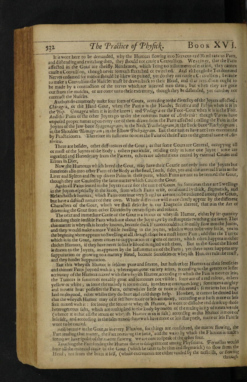 53^ The TraBice ofThypcl{. IciswoDthere to be demanded, why the Humors flowing into Nervous ar.dlVU ml rancus Parts, and diflending and twitching then, they fliould not caule a ConvuHion. We.arJ Vv er, that the Farts affefted in the Gout are cheifly Membranes, which being no infliumcnts of notion, they cannot caufcaConvulfion, thoughnever lomuchftretched or twitched, i^nd although the Tendons and Nerves ordained for motionfliould be-likewilc pained, yet do they not caufc a Cc lAulflcn i lecaiilc to make a Convulfion the Mulclcs muft be drawn back to their Head, and that rctiadlicn ought to be made by a contradion of the nerves which arc ihlerted into them j but when they arc gone out from the muicles, or are come unto their extremity, though they be diftended, yet can the^' not contract the Mufcles. r ri.T Authors do commonly make four forts of Gouts,, according to the diverlity of the Joynrs afiedted j Chiragi'Or, or the Hand-Gout, when the Pain is in the Hands; Sciatica^hd Ifcbiai whcti it h in the Thjy. Qonagra. when it is in the knees *, and Podagra or theFoot- Gout when it is in the Feet. And the Fains of the other joynesgo under the common name of Arthritis: thoughhave tmpoled proper names upon every one of them drawn from the Farts afledhed; calling the F ain in the Joynts of the Jaw-bone Syagcneigrayri'-i in the Neck TrdcheJagram^m the Back-bone T\achyjdgram; m the Shoulder Tiomagram; in the Elbow fPechyagram. But theic names have not been entertained by Pradtitioners. Therefore its fulhcient to refer the Fains of thofe Farts to the genei al name ot Ar- There are befides, othet differences of the Gout; as that feme Gouts are General, occupying all or nioft of the Joynts of the Body ; others particular, refiding only inlcmiC one Joync : icmic are ingrafted and Hocredetary from the Parents, others are adventitious cauled by external Caufes and Errors in Diet, , • , t u Now the Humours which breed the Gout, may have their Courfe not only into the Joynts but fomcimes alio into other Farts of the Body as the head,l ceth, fldes, yea and the internal i aits as the Liver and Spleen and flar up divers Fains in thefe parts, which Pains are net to be termed the Gout, though they are Caufed by the fame matter which Caufes the Gout. Again all Pains feaced in the Joynts merit hot the nan e of Gout«, for foratimes there are Swellings in the Joynts efpecially in the knees, from which Pams arife, occafloned by thick, ficgmatick, and Melanchollick humors, which Pains continue very k ng J uc are nor to be reckoned among the Gouts, but have a diftindf nature of their own. Whichf d>ffci t ncc will it ore clearly appear by thcdiffeicni: Charafters of the Gout, which we fhall deferibe in our Diagnefls thereof, that is in the Art of difeerning the Gout from other Difeales by certain flgnci and tokens. The next and immediate Caulc of the Gout IS a fcious or wheyifh KumiOr, cither by iff quantity ftrctching thofe ienfiblcParts which arc about the Joynts,or by its fhaipneis twitching the lame. That this matter is wheyilh is hereby known, be caule thick E umors could not fo eafily flow into the Join^, and they would make a more Vilible Iwclling in the Joynts, which is wont to be very little, yea in thebegnning t^here appears no Swelling at all.ihough thejfc be a moft biccer Pain ; add that the Tum-or which is in the Gout, never comes to iuppuracion or r:'|)ens of matter, which often happens in other thicker Humors, ifthey have never lo little Blood mingled with them. But in the Gout the Blood is drawn to the Joynts, as appeares by the Inflammation of the Parts; yet there never happens a^ fuppuradon or growing to a mattery Head, bccaule Scrofitics or wheyifh Hurcois rule the roafr, and they hinder Suppuration. But this wheyifh Flumot is feldom pure and fmcere, but hath other Humors or their Icroli^es and thinner Parts Joyned with it; whereupon great variety ariles, according to the greatci or kller acrimony of the Humors mixed with the w^hcyilh Humor,accordirg to wEich the Fain is moie.oi iels; the Tumors is fomcimes notably great andicmtimes notvihble; fome are of a red colour, otheis yellow or white; m f ome the malady is iocn ended, in others it continues long; fomcimes a mighty and fervent heat poffeffcs the Parts, otherwhiles little or none is dilcerned^; ft mtimes hoc things laid on do good, ocher whiles chey do hurt aud cold things help. Howbeit, it cannot be denied biac that the wheyifh Humor may of it fclf have more or Icis acrimony, according as it hat h more or leis Sait mixed with it; for feeing the lerous or wheyifh Humor, is wqnc to diflqlvc and drink up thole heterogeneous falts, which are multiplied in the Body by reafbn of the multiplicity of meats we ufe^ (whence it is chat ail the lerum or wheyifh Humor m us is lak) according as this Humor is r^rc or le(s fait, and according as the laics mix-ed theiewicii have more or kis fharpnefs, niOie or lels Pain is wont to be caufed. , a • u /ind,becauieintheGout,asinevery Fluxion, for things are confldercd, the matter flowing, the Parc lending that matter, the Fart reccivingcbe lame, and the waies by which thcFluxionismaue > lecing we have 1 poke of the matter flowing we arc now to fpeak ot the qther four. _ Tpuchingthe Parc lending the Humor there is dilagreemenc among Phyfitians. T^erneiniJ would have aU the material caule or the Gout (which he takes to be thin and ficgmatick) co^flow frenn the Head; not from the brain it ieif, (whole excrements are either voided by the noftriiis, or flowing