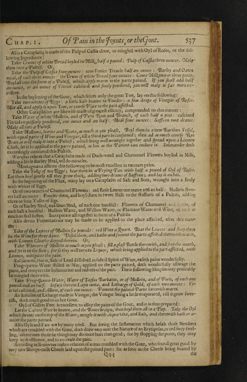 Alio a Cataplafm is made ofthe Pulp of Callia alone, ormiugled withOyl ofPvol'es, or the fol- ^ulp of Cajfuthree ounces. Olatg' tbeminto Or, Tr • rr- t 7 ir cd i j r\ * Take tbe^ulpof Cciffid four ounces i nevoVemce Tj'eacle half an ounce : Parley ana Oaten meal, of each three ounces; the Crum of white ‘Bread four ounces: C ows ‘ililk.ttvo or three pints ^ovlallintotbeformofa^ultijf vobicb apply vv arm to the parts pained. If you joall add half an ounce, or an ounce of Vitriol calcined and finely pondered, you will mah^ it far more ex- InthebepinnineofrhcGouc, which feizcs only che great Toe, lay on this following: ^ • Take two whites of ^ggs : a little Salt beaten to louder ; a few drops of Vinegar of ^ofes. <]SIix all., and apply it upon How, or courfe ^lax to the part afifeUed. ^ Ocher Cacaplafnis are likewife made of grea^ceft efficacy, compounded on this manner: _ ■ Take Wa^er of white ^luUein, and of^ern ^oot and branch, of each half a pint: calcined Vitriol exquifitely pondered, one ounce and an half: meal four ounces: Saffron two drams. (Make all into a 4^ulnfi. , ^ m 1 1 * r it rr r TkkcMaUows,lea<vesand'T{cots,asmuchasyou pleafe, ^oyl thsmin a new Earthen VeffeJ, vpith equal parts of Wine and Vinegar, tiU a third part be confumed *, then ad at much courfe %ye ^ran will mak it into a tPukifi •, which being weU wrought together and Jfread upon a Linnen Cloth, let it be applied to the parts pained^ as hot as the ^Patient can endure it. Solenander doth exceedingly commend this Pulcifs. ' ,11. n relates that a Cataplafm made of Duck-weed and Charaomel Flowers boy led m Milk, adding a little Barley Meal, wil do miracles. montagnana affirms this following to be moft excellent in excream pains. Take theTolk^ of ten^ggS’, beat them in a^ tying tpan with half a pound of Oyl of Tiofes. Let them boyl gently till they grow thicks, adding two drams of Saffron i and lay it on hot. In the beginning of the Flux, many lay onaCacaplafm of Salt and Soot, wrought into a Body with whites of Eggs. 1. t ir n • n Or of two ounces of Chamomel Flowers; red R.ofe Leaves one ounce atlU an half: Mullein flow¬ ers half an ounce; Ponder them, and boyl them in iwecc Milk to the ftiffnefs of a Pulciis, adding three or four Yoiks of Egs. Or ofBarley Meal, and Bean Meal, of each one handful: Flowers of Chamomel and i.ofes, of each half a handful: Mullein Water, and Willow Water, or Plantane Water and Wine, or f.ach as muchasfhalfuffice, Incorporate all together in form of a Pulcifs. Alfo divers Fomentations may be made to be applied to the place affetted, after this mau^ tier * Take of the Lean)es of Mullein fix pounds: red Wine a iluan. ^eat the Leave f and ficep them in the Wine for three dates. Difiil them, and bathe and foment the parts afifecied thei ewitb wat m, with Lmnen Cloathf dipped therein. Qc, - -r i- t Take <Flowers of Mullein as much asyou pleafefill aglajl pottle therewith, andfiop the mouth, ^ndfetitintbe Sunfor fo they will turnto Liquor, which being appliedto the part qfifetted, with Linnen, mitigates the pain. Salfaturni, that is. Sale of Lead diffolved in fubcil Spirit of Wine, eafeth pains wonderfully. Frog-ipawm-Waccr flilled mapplied to the parts pained, doth wonderfully affwage the pains, and tempers the Infiamacion and rednefs of the part. Thcl'e following Simples may prolicably be mingled therewith. Take L^rog-fpAwn-Water, Water of Tapfus ^arbatus, or of Mullein, and of‘Fern, of each one pound and an baJf Infufe therein Lapis tuti<£, and Litharge of (fold, of each two ounces: Vi¬ triol calcined, and ^Uuni,ofeach one ounce. Foment the pained Farts herewith warm. An InfufionofLithargc made in Vinegar, the Vinegar being a little evaporated, till it grow fwee- tiffi, doth much good to an hoc Gout. Oyl of Calves Feet is excellent to allay the pains of the Gout, and it is thus prepared: Let the CaVoes Feet be beaten, and the Fones broken, then boyl them all to a Fap. Fake the Oyl which fwims on the top of the Water, mingle it with tAqua nntse, and Salt, and therewith bath or a- noint the parts pained. Alfo Oyls and Fats arc by many ufed. But feeing the Infiamacion which befals rhofe Members which arc troubled with the Gout, doth draw very necr the Nature of an Ery(ipelas,or red fiery fwel- ling, oftentimes thole fat things may do more hurt chan good *, for by Hopping the poreSj they may keep intheHumor,andloencrcafccliepain. . According as Sennertm makes relation ot a man troubled with the Gout, who found great good by vci’y new Sheeps-milkChcefc laid upon the pained part- focasfoon as the Cheele being heated by