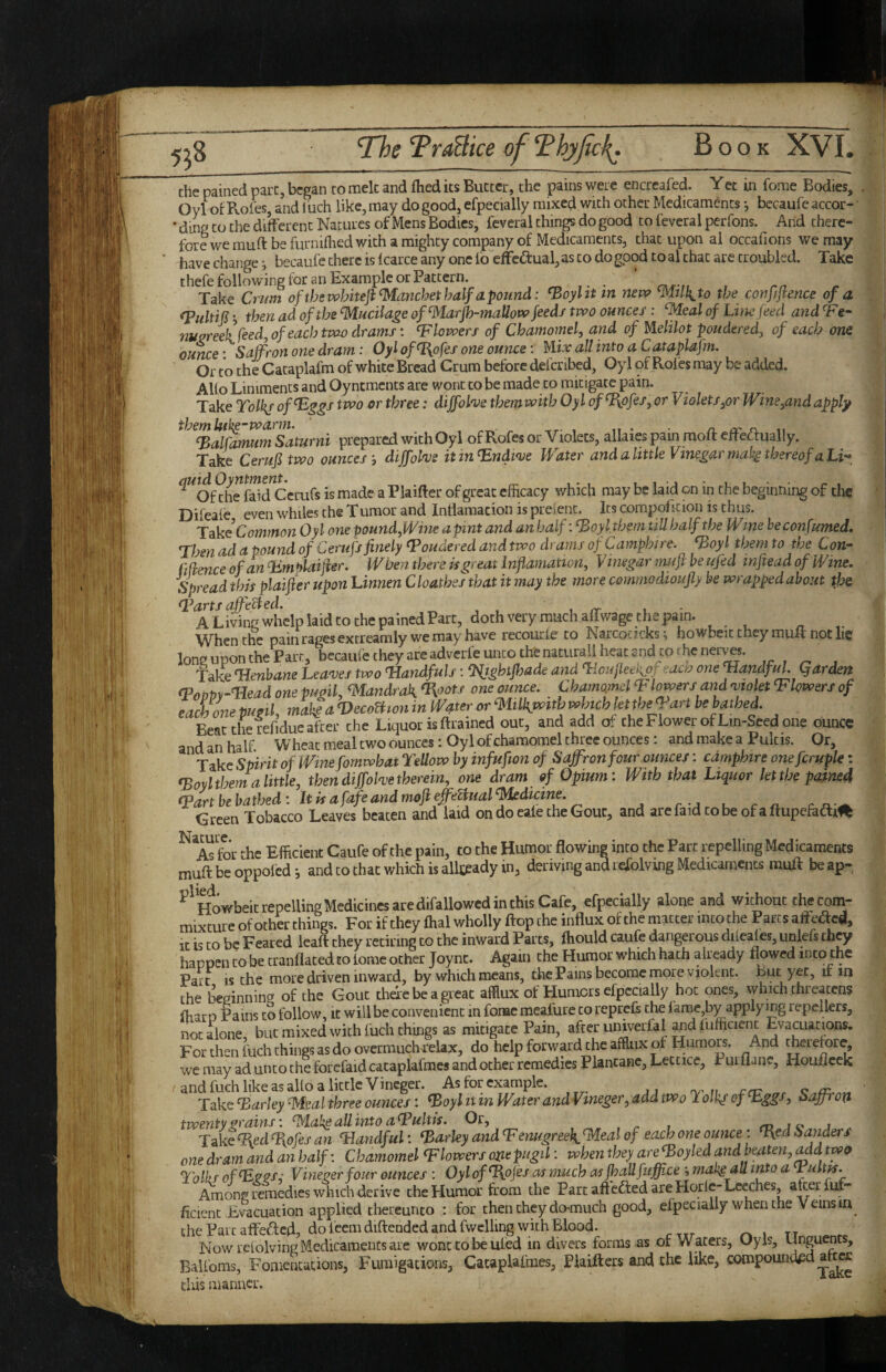 the pained part, began to mek and fhed its Butter, the pains were encrcafed. Yet in fome Bodies, Oyl of Roles, and l uch like, may do good, efpecially mixed with ocher Medicaments •, bccaufe accor- ’ ding CO Che different Natures of Mens Bodies, fcveral things do good to feveral perfons. And there¬ fore we muff be furnifhed with a mighty company of Medicaments, that upon al occafions we may have change •, becaufc there is 1 carce any one fo cfFcdtual, as to do good to al that are troubled. Take thefe following for an Example or Pattern. . ^ Take Crim oftbswbiteji^anchethalfapozmd: ^oylit in new the confijtence of a *, then ad of the %lucilage of<^MarJh-maUow feeds two ounces: ^eal of Linefeed and ‘Fe- nuoreek feed, of each tvao drams: blowers of Cbamomel, and of yielilot pondered, of each om ounce ■ Saffron one dram: Oyl of^ofes one ounce: Mix all into a Cataplafm. Or to the Cataplafm of white Bread Crum before defcribed, Oyl of Roles may be added. Alio Liniments and Oyntments are wont to be made to mitigate pain. Take Tolkj of^^gs two or three: diffolnje tbemwitb Oyl of ^ofes, or Violets,or Wine,andapply ^^^%d^rmTsaturni prepared with Oyl of Rofes or Violets, allaies pain moft effeaually. Take Cerufitwo ounces, diffahs itin^ndinje Water and a little Vinegar mahg thereof aLi-^ ^^Of?h ”faid”ccrurs is made a Plaifter of great efficacy which may be laid on in the beginning of the Difeale even whiles the Tumor and Inffamacion ispreient. Icscompofktion is thus. Common Oyl one pound,Wine a pint and an half: ^oylthem till half the Wine heconfumed. Then ad a pound of Cerufs finely Pondered and two drams ofCamphire. ^oyl them to the Con- fifience of an ^Lmplaijier. When there is great Infiamation, Vinegar muft be ufed infiead of Wine. Spread this plaifter upon hinnen C loathes that it may the more commodtoufly be wrapped about the A Living whelp laid to the pained Part, doth very much affwage the pain. When the pain rages extreamly we may have recourle to Narcocicks; howbeit they muft not he long upon the Parr, becaufe they arc adverfe unto the niturall heat and to rhe nerves. Take Henbane Lea'ves two Handfuls: Hjghtfhade and HoufLeeiipf-aao one Handful Qarden (PoOV^-HeadonepugiimandrakHpots one ounce. ChamomelTlowers and o^ioletH lowers of each me pugil, make a VecoBton in Water or ^lilkwith which ktthe Hart be bathed. Beat the refidue after the Liquor is ftrained out, and add of the Flower of Lm-Seed one ounce and an half Wheat meal two ounces: Oyl of chamomel three ounces: and make a Pukis. Or, Take Spirit of Wmefomwhat Tellow by infufion of Saffron four ounces: cdmphire onefcruple: <Boyltbem a little, then diffohe therein, one dram of Opium: With that Liquor let the pained Hartbehathed: ItisafafeandmofieffeBual^dicine. Green Tobacco Leaves beaten and laid on do cale the Gout, and arcfaidtobeofaftupefadti^ ^ ATfor the Efficient Caufe of the pain, to the Humor flowing into the Part repelling Medicaments muft be oppofedand to that which is allj;eady in, deriving and lefolving Medicaments muft beap- ^ Howbeit repelling Medicines are difallowcd in this Cafe, efpecially alone and without the com¬ mixture of other things. For if they flial wholly ftop the influx of the matter into the Parcs afleacd. It is to be Feared leaft they retiring to the inward Parts, ftiould caufe dangerous diicales, unlefs they happen to be cranflated to tome other Joync. Again the Humor which hath already flowed into the Pact IS the more driven inward, by which means, the Pams become more violent. But yet, it in the bepinning of the Gout thdte be a great afflux of Humors efpecially hoc ones, which threatens fliaro Pams to follow, it will be convenient in fonac raeafure to repreft the fame,by applying repellers, not alone, but mixed with fuch things as mitigate Pain, after univerfal and fufficient Evacuations. For then fuch things as do overmuch relax, do help forward the afflux ol Humors. And ^erefore, we may ad unto the forcfaid cacaplafmes and ocher remedies Plantanc, Leccicc, Puiflanc, Houfleek and fuch like as alio a little Vineger. As for example. 1, rar r q ^ Take Harley ^eal three ounces: Hoyl it in Water and Vineger, add two Toik/ of Hggs, Saffron twenty grains: Hlah^ all into aHultis. Or, , r 1 m i c- j . TakeHed ^ojes an Handful: Harley and Henugreek ^eal of each one ounce: Hed Sanders one dram and an half: Chamomel Hlowers ozitpugil: when they are Hoyled and beaten,^d two Lblhs ofH^ps,' Vineger four ounces: Oyl of ^ojes as much as fhallfuffice makgall into a Huit^. Among remedies which derive the Humor from the Parc aft'efted are Horlc-Leeches, after fuf- ficient Evacuation applied thereunto : for thenchey do-much good, efpecially when the Veins in the Parc affeded, do ieem diftended and fwclling with Blood. Now relolving Medicaments are wont to be ufed in divers forms as or W aters, Oyis, unguents, Balfoms, Fomentations, Fumigations, Cacaplafmes, Piaifters and chc like, compounik^d^to cliis manner.