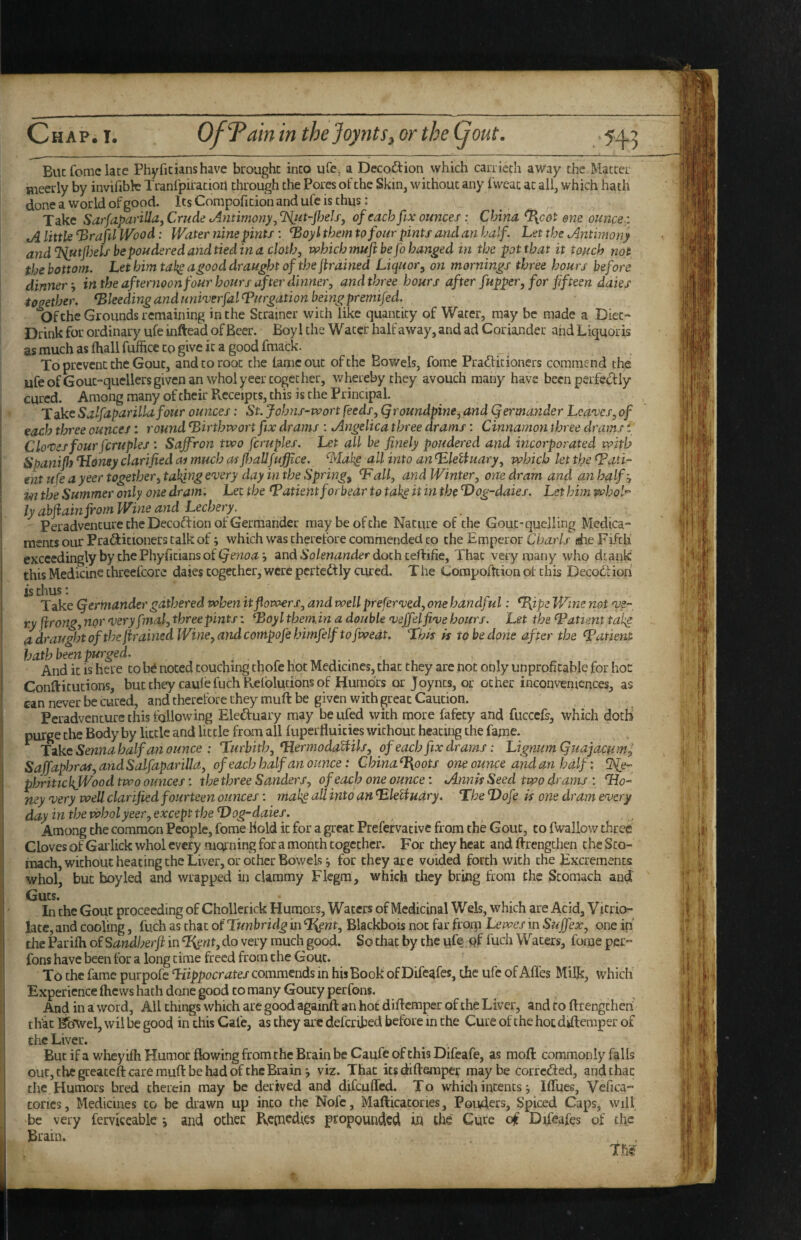 Buc Tome late Phyficianshave brought into ufe, a Decoftion which caniech away the Matter meetly by invifibfe Tranipiratioil through the Pores of the Skin, without any Iweac at all, which hath done a world of good. ItsCorapofitionandufeis thus: Take Sarfa-parUla^ Crude Antimony.^ of each fix ounces; China ^cot one ounce j A little ‘BrafilWbod: Water nine pints : ^oyl them to four pints and an half. Let the Antimony and^ntfijels bepouderedandtiedina cloth, which muft be fo handed in the pot that it touch not the bottom. Let him tak^a^ood draught of the firdined Liquor^ on mornings three hours before dinner-, in the afternoon four hours after dinner, andthree hours after fupper, for fifteen dales together, bleeding and univerfal purgation being premifed. Of the Grounds remaining in the Strainer with like quantity of Water, may be made a Diet- Drink for ordinary ufe inftead of Beer. Boy! the Water half away, and ad Coriander and Liquoris as much as fhall fufficc to give it a good fmack. To prevent the Gout, and to root the tame out of the Bowels, feme Prad:itioners commend the ufe ofGout-quellers given an wholyeer together, whereby they avouch many have been perfc(!f ly cured. Among many of their Receipts, this is the Principal. Take Salfapar ilia four ounces: St. Johns-wort feeds, Qroundpine, and Qermander Lea'ves, of each three ounces: round ^irthwortfix drams : Angelica three drams: Cinnamon three drams t dotes four fcruples : Saffron two fcruples. Let all he finely poudered and incorporated with Soanijh Honey clarified ai much as fijallfuffce. ^Mah^ all into an Hleliiiary, which let the fPati- ent life a yeer together, taking every day in the Springy Hall, and Winter, one dram and an half m the Summer only one dram. Lee the Hatient forbear to take it in the Dog-daies. Let him whol^ ly abftainjrom Wine and Lechery, Peradvencure the Decoftion of Germander may be of the Nature of the Gout-quelling Medica- raents our Practitioners calk of which was therefore commended to the Emperor Cbarls she Fifth exceedingly by the Phyfitians of and doth ceftifie. That very many who dtank this Medicine threefcore daies together, were pcrteCtly cured. T he Compoftcion of this Decodioii is thus: Take (germander gathered when it flowers, and well preferved, one handful: %ipe Wine not ve¬ ry jirong,nor very fmal,three pints-. Hoylthemin a double veffelfive hours. Let the Hatient takg a draught of the firained Wine, and contpofe himfelfto fwedt. Lhfs is to be done after the Haneni hath been purged. And it is here to ht noted touching thofe hot Medicines, that they are not only unprofitable for hoc Conftitutions, butthey caulefuchPv.elbludbnsof Humors or Joyncs, or ocher inconveniences, as can never be cured, and therefore they muft be given with great Caution. Peradventure this following Eleduary may be ufed vvich more fafecy and fuccefs, which dothi purge the Body by little and little from all fuperfluicies without heating the fame. Tike Senna half a?! ounce : Hurbith, HermodaUils, of each fix drams: Lignum Quajacumf Sajfnphras,andSalfaparilla, of each half an ounce: China%oots one ounce and an half: Hie- phritickJVood two ounces: the three Sanders, of each one ounce: Annis Seed two drams : Ho¬ ney very well clarified fourteen ounces: mak^ all into an HleUndry. The Hofe is one dram every day in the wholyeer, except the Hog-daies. Among the common People, fome hold it for a great Prefervacivc from the Gout, to fwallow three Cloves of Gai'lick whol every morning for a month together. For they heat and ffrengthen the Sto¬ mach, without heating the Liver, or other Bowels ^ for they are voided forth with the Excrements whol, but boyled and wrapped in clammy Flcgm, which they bring from the Stomach and Guts. In the Gout proceeding of Chollcrick Humors, Waters of Medicinal Weis, which are Acid, Vitrio- latc, and cooling, fuch as that of Tunbridg in ^ent, Blackbois not far froip Lewes in Suffex, one in the Parifh of Sandherji in ^nt, do very much good. So that by the ufe ftf fuch Waters, fome per- fons have been for a long time freed from the Gout. To the fame purpofe Hippocrates commends in his Book of Difeafes, the ufe of Affes Milk, which Experience fhews hath done good to many Gouty perfons. And in a word, All things which arc good againft an hot diflcmper of the Liver, and to ftrengcheri that ^o^vel, wil be good in this Cafe, as they are deferibed before in the Cure of the hot diftemper of the Liver. But if a wheyifh Humor fbwing from the Brain be Caufc of this Difeafe, as moft commonly falls out, the greaceft care muft be had of the Brainviz. That its diftemper maybe correfted, and that the Humors bred therein may be derived and difeuffed. To which intents *, Ifliiee, Vefica- tones. Medicines to be drawn up into the Nofc, Mafticatories, Ponders, Spiced Caps, will be very ferviceable and other Repaedies propounded in the Cure of Difeafes of tl\c Brain.
