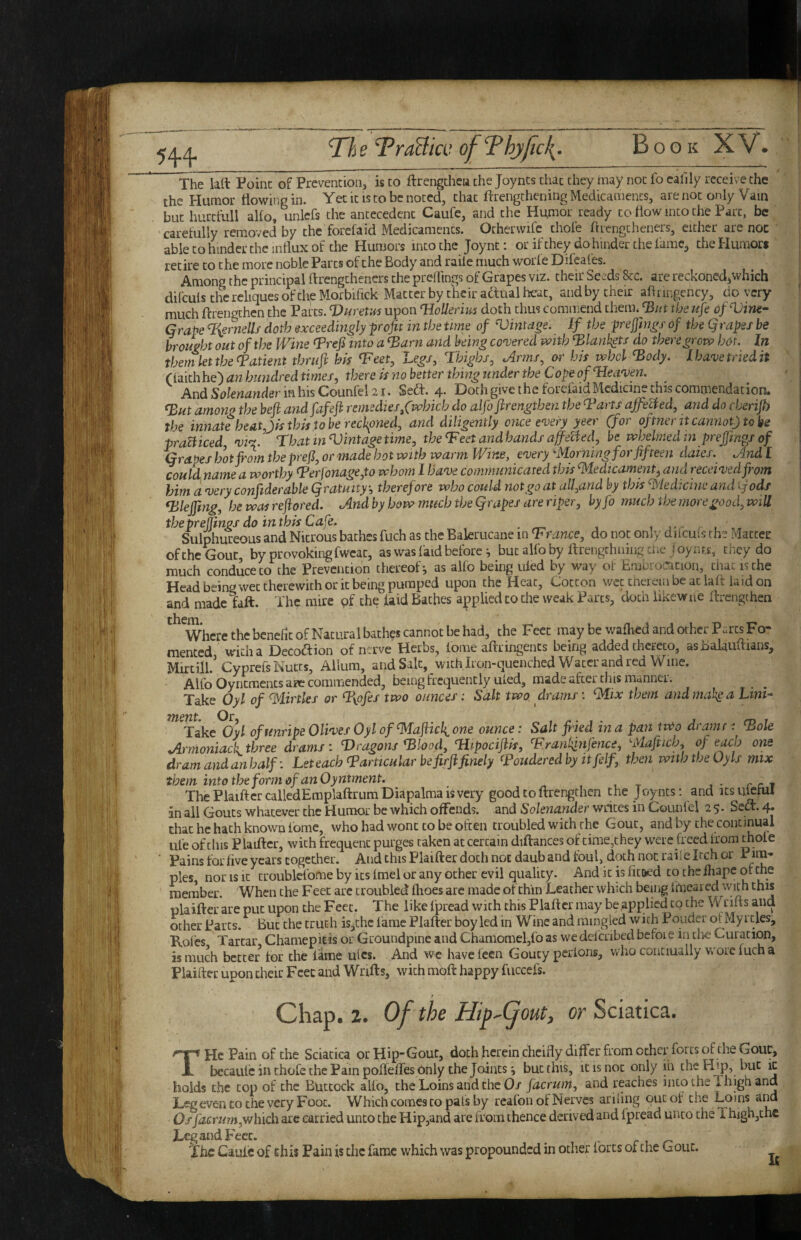 The kft Point of Prevention, is to ftrengchca the Joynts chac they may not fo eallly receive the the Plumor flowing in. Yet it is to be noted, that ftrengchening Medicaments, are not only Vain but hurcfull alfo, unlcfs the antecedent Caufe, and the Humor ready to flow into the Part, be caretully removed by the forefaid Medicaments. Ocherwifc thofe ftiengtheners, either are noc able to hinder the influx of the Humors into the Joynt: or if they do hinder the iamc, the Humors retire to the more noble Parts of the Body and raiie much worle Dileafes. Among the principal flrengtheners the preliings of Grapes viz. their Seeds 8cc. are reckoned^which difculs the reliques of the Morbifick Matter by their aftual heat, and by their aflnngency, do very much flrengthen the Parcs. Vurem upon VoUerius doth thus commend them* the u^e of Vine- Grape %ernells doth exceedingly profit in the time of Mintage. If the preftngs of the Qrapes be brought out of the Wine (Prefi into a ^arn and being co'vered with ^lank^ts do there grow hot. In theni let the Patient thrufi hk ‘Feef, Le^/, Thighs, Arms, or his whcl ^ody. Iha'vetrkdit (iaith he) an hundred times, there is no better thing under the Cope of TIeci'ven. And in his Counfel 21 • Sedt. 4- Doth give the foiefaidMcdicinw this commendation* ^Ht among the beji andfafeji remedies, f which do alfo fhrengthen the Tarts affelied, and do cherip the innate heat,Jis this to be reckoned, and diligently once t'very yeer (for of tner it cannot) to be praBiced, That in Vintage time, theTeet and hands affened, be whelmed in prefmg/ of Grapes hot pom the prefi, or made hot with warm Wine, every ^Morning for fifteen daies. And f couidname a worthy Terfonage,to whom 1 have communicated this ^ledicament^ and received from him a very conftderable (gratuitytherefore who could not go at all,and by this ’^ledicine and ^jods qUejfing, he was reftored. And by bow much the Qrapes are riper, hyfo much the more good, will theprejjings do inthis Cafe. ^ , .-r . , Sulphureous and Nitrous bathes fuch as the Balerucane in Trance, do not only difcuis the Matter oftheGouc, by provoking fwcat, as was faid before ^ butalfoby ftrengthiiingtne joynr.s, they do much conduce CO the Prevention thereof-, as alfo being uled by way ot Emurocicion, chac is the Head being wet therewith or it being pumped upon the Heat, Cotton wet therein be at la ft laid on and made taft. The mire pf the laid Baches a^iplied to the weak Parts, doth iikcwue ftrengthen Where the benefic of Natural bathes cannot be had, the Feet may be walked and other PuicsFo- mented with a Decoftion of nerve Herbs, fome aftringents being added thereto, as Balauftians, Mirtill.’ Cyprefs Nutts, Ailum, and Salt, ^ with Iron-quenched Water and red Wme. Alfo Oyncmencs arc commended, being frequently uled, made after tins manner. ^ Take Oyl of ^^lirtles or Tyofes two ounces i Salt two. drams: ‘Mix them andmahga Litii- ^^Jake^yl of unripe Olives Oyl of^afiicli one ounce: Salt filed in a pan two dr amt: Tole Armoniack three drams: Vragons Tlood, Tiipocifiis, Trantfinfence, ^Mafticb, of each one dram and anhalf: Let each T articular be firji finely Touderedby itfelf, then with the Oy Is mix them into the form of an Oyntment. r c 7 ThePlaiftcrcalledEmplaftrumDiapalmaisveiy good to ftrengthen the Joynts: and icsii^ml an all Gouts whatever the Humor be which offends, and So/enunaer writes in Counlel 25* Sect. 4* chat he hath known lome, who had wont to be often troubled with the Gout, and by the continual ufe of this Plaiftcr, with frequent purges taken at certain diftances of time,they were freed irora thole ■ Pains for five years together. And this Fiaifter doth noc daub and foul, doth noc raiie Itch or P im¬ ples, nor IS It croublefome by its Imel or any ocher evil qualicy. And it is fitoed to the fliape of the member. When the Feet arc troubled Ihoes arc made of thin Leather which bemg imeared with this plaifter are put upon the Feet. The like fpread with this Plaftcr may be applied to the Wrifts and ocher Parcs. But the truth is,thc fame Plafter boy led in Wine and mingled with Pouder ol Myrtles, Kofes Tartar, Chamepitis or Groundpine and Chamomel,fo as we delcribed befoie in the Curacion, is much better for the lame ulcs. And w^e haveieen Gouty pcrlons, who conciually woremcha Plaifter upon their Feet and Wrifts, with mpft happy fuccefs. Chap. 2. Of the Hiy^(jout, or Sciatica. T He Pain of the Sciatica orHip’Gout, doth herein cheifly differ from other forts of the Gout, becaulc in thofe the Pain pofleffes only the Jointsbut this, it is noc only in the Hip, but it holds the cop of the Buttock alfo, the Loins and the 0/ facrum, and reaches into the i high and Legeven CO the very Foot. Which comes to pats by reafon ol Nerves ariling out of the Loins and Os facrum,which arc carried unco the Hip,and are from thence derived and fpread unco the Thighjthc Leg and Peer. _ r , r- The Caulc of this Pain is die fame which was propounded in other lores of the Gout.