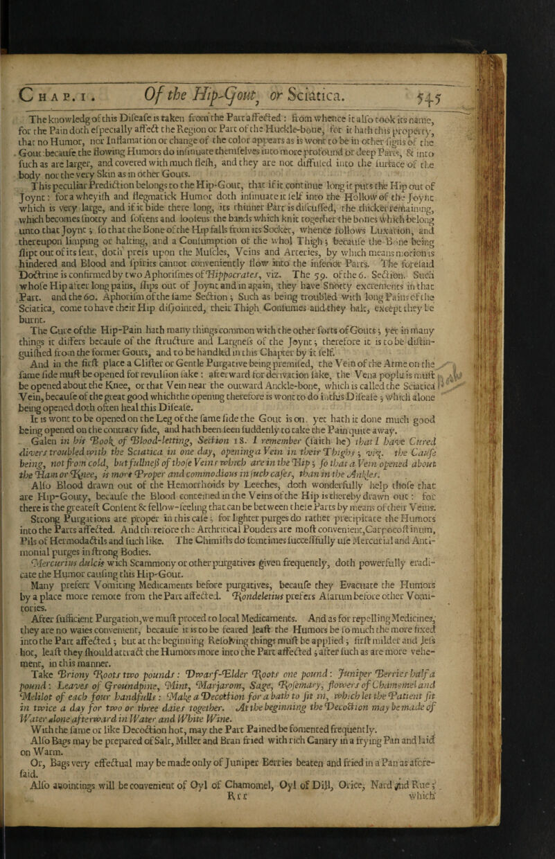 c The knowledg of this Difeafe is taken from the Part afFed:ed : from whence it alio took its name, for the Pain doth elpecially afFedt the Region or Parc of the Huckle-bone, for it hath this property, that no Humor, nor Indamation or change of the color appears as is Wont to be in ocher figns of the Gouc-.becaufc the flowing Humors do iniinuate themfelves hico more profound or deep Parcs, 8c into fuchas arc larger, and covered with much fleih, and they are not diflfrUed into the furface of cLe body nor the very Skin as in ocher Gouts. This peculiar Prediftion belongs to the Hip-Gout, that if it continue long it puts the Hip out of Joync: forawheyifli and flegmacick Humor doth infinuaceicfelf into the Hollow of the Joync which is very large, and if it bide there long, its thinner Parc is difcuffed, the thicker remaining, which becomes Ihotcy and fofeensand looleus the bands which knit together the bones which belong unco chat Joync i fo chat the Bone of the Hip falls from its Socket, whence follows Luxation, and thereupon limping or halting, and a Conlumpcion of the whol Thigh j becaufe the Bone being flipcoucofitsleac, dotn prefs upon the Mufclcs, Veins and Arteries, by which means motion is hindered and Blood and fpirits cannot conveniently flow into the infericH: Parcs. The foreiaid Doff rine is confirmed by two Aphorifmes of viz. The 59. of the 6. Seftion. SiicH whofe Hip afcciTong pains, flips out of Joync and in again, they have Snotty excrements inthac Parc, and the 60. Aphorifm of the lame Seftion ^ Such as being troubled with long Pains of the; Sciatica, come to have their Hip difjoinced, their Thigh Conlumes audthey halt, except they be burnt. The Cure of the Hip-Pain hath many things common with the other forts of Gouts •, yet in many things it diflers becaufe of the flruflure and Largnefs of the Joync ^ therefore it is to be diflin- guilhed from the former Gouts, and to be handled in this Chapter by it lelf. And in the firfl: place a differ or Gentle Purgative being premifed, the Vein of the Arrae on the ^ „ fame fide mufl: be opened fot revulfion fake : afterward for derivation lake, the Vena popliris muft k be opened about the Knee, or that Vein near the outward Ancklc-bone, whichis called the Sciatica Vein, becaufe of the great good whichthc opening clierefore is wont to do iuthis Difeafe j which alone being opened doth often heal this Diieafe. It is wont to be opened on the Leg of the fame fide the Gout is on. yet hath it done much good being opened on the contrary fide, and hath been leen fuddenly to cake the Pain quite away. Galen in bis ^ook^ of ^lood-letting, Seif ton 18. I remember (faith lie) that I ba've Cured diaters troubled ivith the Sciatica in one day^ opening aVein in their T high f a>i^. the Caufe being, not fi'om cold, butfuUnefiofthoJeVeinrivhtch areintheTrlip^ fo that a Vein opened about the %ai-n or A mor't Proper and commodious in\uch cafer, than in the Anises, Alfo Blood drawn out of the Hemorrhoids by Leeches, doth wonderfully help thofe chat are PIip-Goucy, becaufe the Blood eoncemedinche Veinsofehe Hip is thereby drawn out; fob there is the greateft Conlenc 8c fellow-feeling that can be between thele Parcs by means of their V eins'. Strong Purgations are proper inthiscale^, for lighter purges do rathcc precipitate the Humors into the Parcs affefted. And chtTcfore the Archncicai Pouders are moft convenient,Carpocofliniim, Pils of Hermodaftils and fuch like. The Chiraifls db IbracimeslucceiTfully iiie Mercurial and Anti- inonial purges in flrong Bodies. wich Scammony or other purgatives given frequently, doth powerfully eradi¬ cate the Humor caufing this Hip-Gout. Many preferr Vomiting Medicaments before purgatives, becaufe they Evacuate the Humors by a place more remote from the Parc affebted. prefers Alarum before ocher Voaii- tories. After fufficient Purgacion,we mufl proced to local Medicaments. And as for repelling Medicines,' they are no waies convenient, becaufe it is to be feared leaft the Humors be lb much the more fixed into the Parc aflfefted; but at the beginning Refolding things muft be applied; firft milder and jefs hot, leaft they fhould atcrad; the Humors more into the Part alfeMed j after fuch as arc more vehe¬ ment, in this manner. Take ^riony ^yootstwo pounds: Dwarf~^lder %potf one pound: Juniper Derries half a. pound: Leaves of Qroundpins, ^Mint, ^Marjarom, Sage, ^ojemary, flowers of Chamemel and Gfdelilot of each four handfuUs: ^Mah^ aDecotfion for abath to fit m, which let the (Patient fit in twice a day for two or three daies together. At the beginning thsDecoUion may be made of Water alone afterward in Water and White Wine. With the fame or like Decodlion hot, may the Part Pained be fomented frequently. Alfo Bags may be prepared of Salt, Millet and Bran fried with rich Canary m a frying Pan and laid on Warm. Or, Bags very efFedual may be made only of Juniper Berries beaten and fried in a Pan as afefe- faid. Alfo aijoincings will becoavenienc of Oyl of Chamomel, Oyl of Dill, Orfoe, Naid Rue; R, r r which'