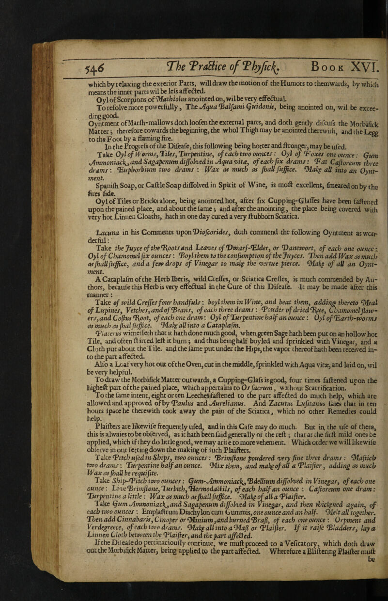 which by relaxing the exterior Parts, will draw the motion of theHurnors to them wards, by which means the inner pares wil be lefs afFefted. Oyl of Scorpions of ^athiolm anointed on, wil be very efFeftual. To refolve more powerfully, Tbs Aqua ^alfamiQuidonisj being anointed on, wil be excee¬ ding good. Oyntment of Marfli-mallows doth loofen the external parts, and doth gently difeufs the Moibifick Mattery therefore cowards the beginning, the whol Thigh may be anointed thcrewuh, andtheLegg to the Foot by a flaming fire. In the Progrefs of the Difeafe, this following being hotter and flronger, may be ufed. Take Oyl of Tiles, Turpentine, of each tvoo ounces: Oyl of ^ oxes one ounce: (fum Ammoniacl{j, and Sa^apenumdiffohedin Aqua vita, of each fix drams: T^at Caftoreum three drams: ^uphorbium two drams : Wax as much as Jhall fuffice. all into an Oynt- menu SpanifhSoap,or CaftleSoapdiffolvedin Spirit of Wine, is moft excellent, fmearedonby the fires fide. Oyl of Tiles or Bricks alone, being anointed hoc, after fix Cupping-Glafles have been faftened upon the pained place, and about the lame j and after the anointing, the place being covered with very hot Linnen Cloaths, hath in one day cured a very ftubborn Sciatica. 'Lacuna, in his Comments uponViofeorides, doth commend the following Oyntment as won¬ derful : Take thejuyceofthe^ootsand Leaves of Dwarf-T^lder, or Danevoort, of each one ounce:. Oyl of Chamomelfix ounces: Doyl them to the confumptton of the juyees. Then add Wax as much as jh^fuffice, and a few drops of Vinegar to mab^ the virtue pierce, ^Mak^ of all an Oynt¬ ment. A Cataplalm of the Herb Iberis, wild Creffes, or Sciatica Creffes, is much commended by Au¬ thors, becaule this Herb is very effedual in the Cure of this Difeafe. It may be made after this manner: Take of wild Creffes four handfuls: boyl them in Wine, and beat them, adding thereto ^eal of Lupines, Vetches, and of ^eans, of each three drams: louder of dried T{ue, Chamomel flow- ers,and Coflus T{oot, of each one dram: Oyl of Turpentine half an ounce: Oyl of^arth-wormi as much as Jhalf iffice, ^ak§ all into a Catapla fm. Tiaierus wicnelfeth chat it hath done much good, when green Sage hath been put on an hollow hoc Tile, and often ft irred left it burn 5 and thus being half boyled andfprinkied with Vinegar, and a Cloth put about the Tile, and the lame put under the Hips, the vapor thereof hath been received in¬ to the part affeefted. Alfo a Loaf very hot out of the Oven, cut in the middle, fprinkled with Aqua vkx, and laid on, wil be very helpful. To draw the Morbifick Matter outwards, a Cupping-Glafs is good, four times faftened uron the higheft part of the pained place, which appertains to Os facrum, without Scarrificacion. To the fame intent, eight or ten Lceche§faftened to the part affefted do much help, which are allowed and approved o^hy Daulm ^nd Aurelianus. And Xacutm Lufitanm faics chat in ten hours Ipacehe therewith took away the pain of the Sciatica, which no other Remedies could help. Plaifters are likewife frequently ufed, and in this Cafe may do much. But in, the ufe of them, this is alwaies to be obferved, as it hath been faid generally of the reftchat at the firft mild ones be applied, which if they do little good, we may arii e to more vehement. Which order wc will likewife obferve in our fecting down the making of iuch Plaifters. Tdke Twitch ufedin Ships, two ounces: Drimflone pondered very fine three drams: ^taflicb two drams: Turpentine half an ounce, ^ix them, and mah^ of aU a T*laifter, adding as much Wax as jhall he requifite. Take Ship~tPitch two ounces: (jum~Ammoniac}^,DdeUiumdiffolved inVinegar, of each one ounce: LiveDrimflone,Turbith,*HermodaUils, of each half an ounce : Caftoreum one dram: Turpentine a little: Wax as much as jhall foffice. ^Maki of all a T^laifler. Take ^um Ammoniack^,and Sagapenum dtffolved in Vinegar, and then thickened again, of each two ounces : Emplaftrum Diachylon cum G unimis, one ounce and an half, ^elt all together. Then add Cinnabaris, Cinoper or Minium ,and burned^raji, of each one ounce : Orpment and Verdegreece, of each two drams, ^ahg all into a^ajl or 4*laifter. If it raife bladders, lay a Linnen Cloth between the T'laifter, and the part affeUed. If the Difeafe do pcrtinacioufly continue, wc muft proceed to a Veficatory, which doth draw ouc the Morbifick Matter, being applied to the part afteiftcd. Wherefore a BUftenng Plaifter muft be