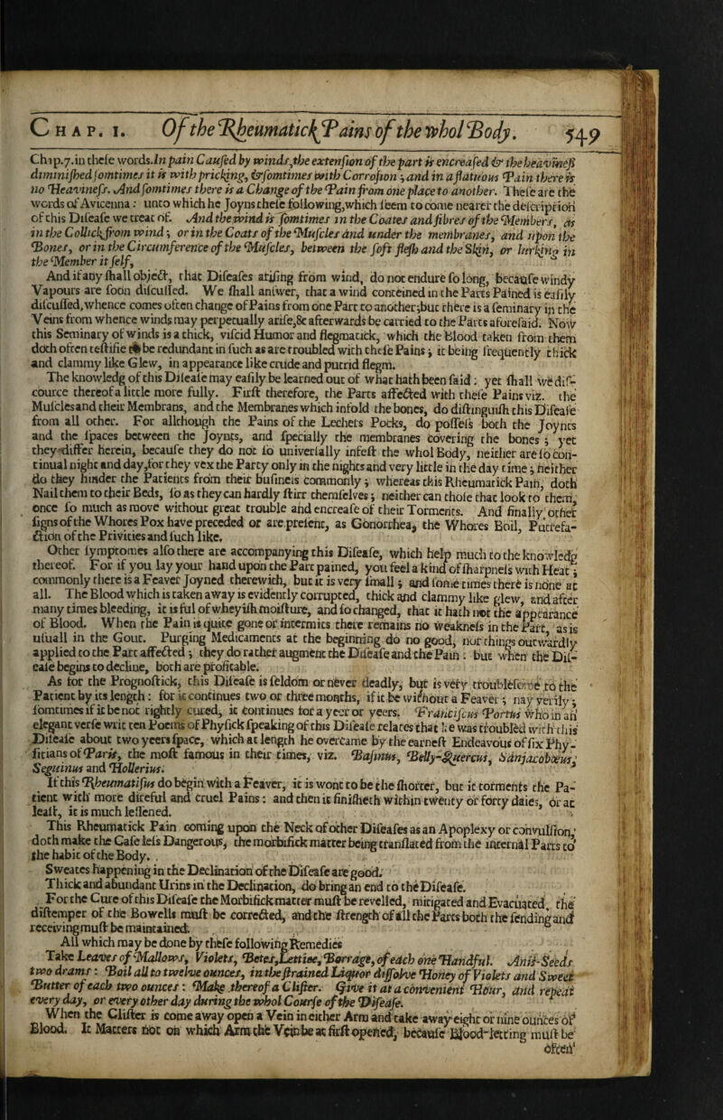 Ch 1 p.7.in chefe words.in paiti Caufed by winds^the extenfion of tJse part h encreafed & the heavmep dtmmijhed jomtimes it it with prickjng, isrfomtimes with Corrdjwn '^and in a^dtuout ^ain there is no Heavinefs. Andfomtimes there it a Change of the ^ain from one place to another. Thei'eare thfe words oi'Avicenna: unco which he Joyns che^ Allowing,which lecm to conie nearer the delci ipcion of this Ddeafc we treat oh And themnd itfbmtimes in the Coates and fibres of the ^lembers, as mtheCoUichJfi'omvoind\ or inthe Coats of the^Iitfcks and under the membranes, and upon tfoe ^ones, or in the Circumference of the Mufcles, between the foft flefhandtbeSi^n, or lurking in the ^Member it felf, AndifaDyihallobicd-, rliic Difeafcs ati/ihg from wind, do not endurfe fo long, becatafe windy Vapours are fobn dilcuded. We (hall anUver, that a wind contcincdnuhePartsPaincdiseariiy dilcuffed,whence comes often change of Pains from one Parc to anocheribuc there is a feminary in the Veins from whence winds may perpetually arife,8c afterwards be carried co the Parcs aftjrefaid. Now this Seminary of winds is a chick, vifcid Humor and flcgmauck, which the Blood taken from them doth often ceftifie be redundant in fuch as are troubled with chel'e Pains j it being I requently t liitk and clammy like Glew, in appearance like crude and putrid flegm. The knowledg of this Dilealc may eafily be learned out of what hath been faid; yet (hall wiJ dif- cburce thereof a little more fully. Firft therefore, die Parts affc<J^ed with thefe Pains viz. the Mulclesand their Membrans, and the Membranes which infold the bones, do diftinguilh this Difcafe from all ocher. For allchough the Pains of the Lechers Pocks, do polTel’s both the Joyncs and the Ipaces between the Joynfs, and fpecially the membranes covering the bones ; yet theytiiffcr herein, becaufe they do not fo univerially infeft the wholBody, neither are lo con¬ tinual night and day,tbr they vex the Party only m the nights and very little in the day time j hcithec do they hinder the Patients from their buftncis commonly; whereas this Rheumarick Path doth Nail them to their Beds, lb as they can hardly ftirr thcrafclves; ncitlier can thole that look ro’chem' ^ once lo much as move without great trouble and encreafe of their Torments. And finally'othet fignsofthe Whores Pox have preceded or are prelent, as Gonorrhea, the Whores Boil, Ptitrefa- ftibn of the Privities and lucb like. Other lymptomes alfo there are accompanying this Difeafe, which help much to the knowl^dp thereof. For if you layyour hand upon the Parc pained, you feel a kind of lharpnels with Heat i commonly there IS a Feavetjoyned therewith, buck is very Imall; and Ibnie times there is none ac all. The Blood which is taken aWay is evidently corrupted, thick aUd clammy like glew and after many times bleeding, kisfolofwhcyilhtnoifture, andlochanged, that it hath not the appearance of Blood. When the Pain is (juke gone of inccrmics there remains no weaknels in the Part as is uluall in the Gout. Purging Medicaments at the beginning do no good, nor things outwardly applied to the Parc affected; they do rachet augment the Difeafe and the Pam: but when the Dil- eaie begins to decline, both are profitable. As tor the Prognoftick, this Difeafe isfeldbm or never deadly, but isvefy crbubleforne to the Patient by its length: for k continues two or three months, ifkbc vviChbutaFeavei; naymily fbmcimcs if it be not rightly cured, it Continues tor a yc-Jt or yeers. ^'Francifeus Fortui #ho in aii elegant verfe writ ten Poems of Phyfick fpeaking of this Dileale relates chat h e was troubled with diis Dilealc about cwoyccrsfpacc, which at length he overcame bytheearneft Endeavbusoffix Phy- ficiansof(P(jr*r, the moft famoUs in their times, viz. Fafmtts, FeUy-^ercuC itdnjacobdem ' Seguinus and *HoIlerius: ^ If this ^heumatifm do begin’with a Feaver, it is wont to be the fiiottcr, but it torments the Pa¬ tient with more direful and cruel Pains: and then k finiftieth within twenty of forty daies, brae lealf, it is much leflened. v This Rheumacick Pain coming upcii the NeckofocherDifeafesasan Apoplexy or cbhnilfion ' doth make the Cafe Ms Dangerous, the mofbifick matter being ttanflaced from the mcernil Parts to |he habit of the Body. . Sweates happening in the Declmatiofri of the Difeafe arc good; Thick and abundant Urins in the Declination, do bring an end to theDifeafe. .For the Cm e of this Difeafe the Morbifick matter muft be revelled, mitigated and Evacuated, the diftemper of the Bowells muft be correfted, andche ftrcngch oftll the Parcs both the fendingan^ receiving muft be maintained. ° All which may be done by thefe foIlowingRemedics Tala Leaves of ^Mallows, Violets, FetesSatniee^Forrage, of each oneTJandful Anii-Seeds two drams: Foil all to twelve ounces, in tlx firained Lifeor dtffohe Flonoy of Violets and Swed - Gutter of each two ounces: thereof a Clifier, Qtve it at a ebrvotnitni FtCur, arid repedt everyday, or evety other day during the wholCourfe of the ^ifedje. ^ When the Cliftcr is comcaway open a Vein in either Arm andtake away eight or nine duhees o? Blood. It Matters fjbc oh which Arm chb Vcm be at firft opened, bcCaul'e Blbod^Mtine muft be bfteif