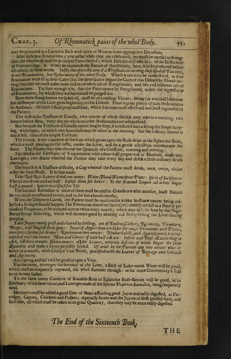 ir r _ ■ . ____ __ C H A p. 5. Of\R^eumatic\^ pains of the ’SS>hol‘\Body. 551 may be pirocuied in a Laconick Bath with fpirit of Wine or fome appropriate Decoftion. After lufticicnc Evacuations i yea rather while they are celebrated, we muft be careful to ftreng- then the whol body and the principal Parts thereof i which Indication'^ in i. of the Difference of Feavers Chap. 6. where he expounds the Nature of this Difeal'e, laies, is to be preferred before all others, in thefe words. Jufily therefore the aim of a ^hyfitian in cureing thefe kind of Patients if not^vacuatioUf but%oborationofthewholfBody. Which is not fo to be iinderftood, as if no Evacuation were fit in thefe Cafes (for the fame Qalen begins the Cure of this Difeafc by Blood-let¬ ting) but that we muft make more and more often ule of ftrengtheners, and lefs and ieldomer ufe of Evacuations. Yet fure enough it is, that the Parts cannot be ftrengchened, unlefs the luperfluity of Excrements, by which they are burthened be purged out. ^ Now thefe ftrengtheners we fpeak of, muft be ot a cooling Virtue ^ feeing (as was faid) the over hoc diftemper of the Liver gives beginning to this Difeafe. There is great plenty of iuch Medicaments in Authours; Of thefe I ftiall propound tour, which I account raoft cffeftuall and leaft ingrateful to the Patient. The firft is the Tin<fture of Coralls, two ounces of which thefick may takein a morning two houres before Meat, every day on which no other Medicaments are adminiftred. But bccaufe the Tinfture of Coralls cannot long be kept,it is reduced into a Syrup for longer keep¬ ing, with Sugar, of which two fpoonfullsmay be taken in the morning; but the Efficaev cfiereof is much lefs, thanofchefimpleTindture. The iecond, is the Conierve of the fruit which grows upon the Rofe-briar or the Eglantine Briar which IS moft plcafmg to the tafte, cooles the Liver, and by a gentle aftriiftion corroborates the fome. T he Patient may take thereof the Quantity ofa Cheftnut, morning and evening. The third is the o( Triafantalon with a four-fold proportion ot Rhubarb, made into Lozenges i two drams whereof the Patient may take every day and drink a little ordinary drink thereupon. ThefourthisATindureofRofes, a Cup whereof the Patient muft drink, once, twice thrice . a day far form Meals. It is thus made. ” Take ‘Red %ofe Leave/ dried one ounce: Water/Blood Warm three ^ints: jpirit of Sulphur or Vitriol one dram and an half: Inf ufe them ftx hours ; To the ftrained Liquor ad white Suo^r halfapound: k^epitinagiaJlforVfe ^ r ougar Theforelaid Remedies or feme of them muft be iiled in Courfe one after another, leaft Nature be c 00 much accuftomed to one, and lo the lefs altered thereby, ’ When the Difealc is Cured, the Patient muft be cautious for a time leaft new matter being col- ledled a Rclapfc Ihould happen.Tbc Prevention therefore hereof,wii chiefely conlift in a ftace or pe¬ riodical Purgation, to be iterated once or twice every month; which may fitly be done by this Magi- ftcrial Syrup following, which will do more good by altering and ftrengcheiiing the Liver than by purging. Take juyees nxvoly prefh and cleared by fettling^ out of Endive/Cichory, ^rimony, fumitory *Hopps, and ^uglofi three pints: juyee of Apples that are Odoriferous,as (b’ermaines and Lipins* two pints,Senna ftx drams: ^pithimum two ounces: Rhubarb e/eft, and Aganckjiewly trochij^ cated of each one ounce: ^ce and Cloves of each half a dram : Inf ufe and ^oyl all according to Art, till there remain fifteen ounces of \ the Liquor, wherein diffolve of white Sugar the fame Quantity and mak^aSyrupperfefily boyled. Ofwich let the Patient take two ounces onct or twice in a month, with Chickpr Veal^roth, qualified with the Leaves of barrage and Cetrach and Agrimony, Alio Ipring and fal’cwil be good to open a Vein. Furthermore, to temper the fervency of the Liver, a Bath of Luke-warm Water will be good which muft be trequencly repeated, the whol Summer through; or for more Convenicncy a Tub ^oiit inmay fuiiice. ^ To the lame intent Conferve of Bramble-Rofe or Eglantine Rofe-Berries will be good, or an the fame virtue,and Lozenges made of the Species Viatrion Santalon, being frequently Hereunto muft be added a good Diet of Meats affording good Juyee and eafily digefted as Par¬ tridges, Capons, Chickens and Pullets; elpecially broths and the Juyees of flelh prelTed forth and fuch like, ail which muft be taken in no great Quantity, chat they niay be more eafily digefted* The End of the Sixteenth Book* THE