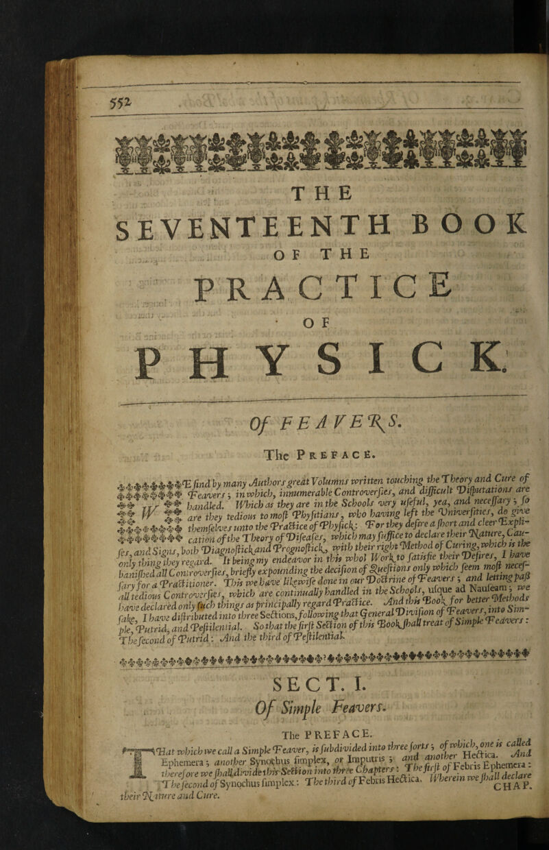 SEVENTEENTH BOOK ' : O F T H E P RAC TI O F Y S C K; Of FE A rE\S. The Preface. ttf handled. Which m they are mthe Schools njery ufeful, yea, and necejfary, Jo tt fr Xt are they tediom tomojl <?hyfitians, who haloing left the Vm^verjlticf, ^ gwe -Irthemfelnjes unto the (PraBice. of (Phyficl{: ^or they dejhea fhort cation of the Theory ofVifeaf?/, i^hich mayfnfficeto declare their Tiature,Cau- r IZ r hnth ViZnom andTrognofiicC with their right Method of Ciinng,vohich n the ^ndLir tthh who) WoAto fatisfe theirVefires, ! haniMall Confro-oerfies, briefly expounding the decifwn of ^efttons o^y which feem ZZfnraTrM^^ This we hL lih^wife done m ourfDoBrine of Teasers ■, and Imingpafl alliediom Controverfees, which are continually handled in t ^Z^^thads han)e declared only fuch things as principally regard TraBice. Andthn^ool^^r Cake J have difiributed into three Sel\ions,following that (general oTpwwrj’ - pkTuttii and Teftikmial. So that the firji SeBion of this ^ooKfhaU treat of Simple Tedvers, Thefecond of (Putrid: And the third of (PeflilentiaL S E C T. L , , Of Simple Feavers, The PREFACE. . »C, f'^Tfr^Uat which we call a Simple Teaver, isfubdivided into ^And I Ephemerae another Synothus ficnplcx, or Imputns , M thereforewe fhalldividethirSeBionintothree ThethirdofFchasHeatc.. herein we flMU^e their (If iture and Cure.