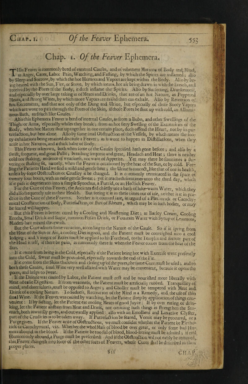 c 55? Chap. i. Of the Feaver THis Feaver is commonly bred of external Caufes, and of vehement Motions of Body and^Mind, as Anger, Cares, Labor Pain, Watching, and Fading, by which the Spirits are inflamed i alio by Sleep and Sorrow, by which the hot Humors and Vapors are kept within the Body. Alio by her ing heated with the Sun, Fire, or Stove, by which means, hoc air being drawn in with the Breach, and received by the Pores of the Body, it doth inflame the Spirits. Alio bySiuiecting, Drunkenneis, and efpecially by over large taking in ofMeats and Drinks, that are ofan hoc Mature, as Peppered Meats, and ftroog Wines, by which more Vapors are railed chan can exhale. Alfo by Pcecencion of hot Excrements, and that hoc only of the Dung and Urine, but efpecially of thoie Sooty Vapors which are wont to pals through the Pores of the Skin, if chofc Pores be Ihuc up with cold, an Alliuni- nous Bach, and fuch like Caufes. < ‘ Alfo this Ephemera Feaver is bred of internal Caufes, as from a Bubo, and ocher Swellings of the Thighs or Arms, efpecially whiles they break ^ from an hoc fiery Swelling of the Excremicies of the Body, when hoc Matter fliuc up together in one certain place, doth offend the Heart, not by its pu- trefadiion, but heat alone. Alfo by forae fmal Obdruftion of the VefTels, by whtch means the (007 t;y exhalations being retained docaufe a Feaver; as is wont to happen in Didillacions, when they arife in hot Natures, and a thick habit of Body. ■ This Feaver is known, both when fome of the Caufes fpecified hath gone before; and alfo by a fwift, frequent, and great Pulle; Ixeaching frequent and great, Headach and Heat; there is neither cold nor fhaking, nofenccofwearinefs, nor w'anc of Appetite. Yet may there beforacimes a £hi- vering or fhaking fit, namely, when the Feaver is occalioned by the heat of the Sun, or by cold. Fee- ling the Patients Hand w^e find a mild and gentle heat; the Urine is concoft,Hke chat of one in health, unlels by fome Obdruidion or Crudity it be changed. It is commonly terminated in tl^e fpace of twenty four hours, with an eafie gentle Sweat,; yet it rcachech fomcimes unco the third day, which af it pafs it degenerates into a firaple Synochus, a Putrid, or an Hedtick Feaver. ’ For the Cure of this Feaver, the Ancients did chiefly ule a bach of luke-warm Water, which they did alfo frequently.ufe in their Health. But feeing it is in thele times out of ule, neither is it in pra- a:ice in the Cure of there Feavers, Neither is ic counced fare, in regard of a Plccnonck or Cacochy-. anical Confticucion of Body, P ucrefaftion, or flux of Rheum, which may be in fuch bodies, or may jbe feared wil happen. ’ - But this Feaver is better cured by a Cooling and Moiftening Diet; as Barley Cream, Cooling Broths, Smal Drink and Sugar, common Pcilan Drink, or Fouatain Water with Syrup of Leuimons^ Maiden-hair mixed therewith. * ■ . , ^ But the Cure admits fome variation, according to the Nature of the Caufe. So if it ipring fron^ the Heat of the Sun or Air, a cooling Diet is good, and the Patient mutt be conveighed into a cool lodging and V inegar of Roles muff be applied to his Forehead, to the l empEs and former part of the Plead it tclf, if there be pain, as commonly there is when the Feaver comes from the heat of the Sun. . If it come from being in the Cold, eipecially if the Patient being hoc with Exercife went prefently into the Cold, Sweat muft be provoked, efpecially cowards the eixl of the Fit.. If k come from the Skins chicknefs and clofing up of the pores,the lame Cure muff be ufed; and to both thefe Caufes, fmal Wine very well allaied with Water may be convenient, becaule it opens the pores, and helps CO fweat. . If the Dif eale was caufed by Labor, the Patient mull reft and be nourifhed more liberally with Meat of eafie Digeftion. If from weannefs, the Patient muft be artificially rubbed. Tranquillity of mind, anddieerminels,muft be oppofed CO Anger; andCholler muft be tempered with Meat and.. Drink ofa cooling Nature. loSadnefs, .Fvecreacion of the Mind is a Remedy, and the ufe of chin final Wine. If the Feaver, was caufed by watching, let the Patient deep by application of things con¬ venient : If by faftmg, let the Patient eat cooling Meats of good juyee: If by over eating, or drin¬ king, let the Patient abftain from Meat and Drink, not omitting fuch things as ftrengthenthe Sto¬ mach, both inwardly given, and out wardly applied : alfo with an Emollient and Laxative Clyfter, part of the Crudities is to be taken away. If Pucrefaft ion be feared, Vomit may be procured, or a If the Feaver arife ofObftruftions, we muft confider whether the Patient be Plecho- r ickorCacochymical, viz. Whether the whol Mats of blood be over great, or only fome bad PIu-. mors abound in the blood, if the Patient be coo ful of blood, blood-letting muft be advifed ; if evil Humors only abound,a Pprge muft be prefenbed; And ifthe Obftrudion wil not eafily be remove^' this Feaver changechinCQfoineof fhe ocher fores of Feavers, whole Cures fhal be defcribed 111 then- proper places, , . chaC