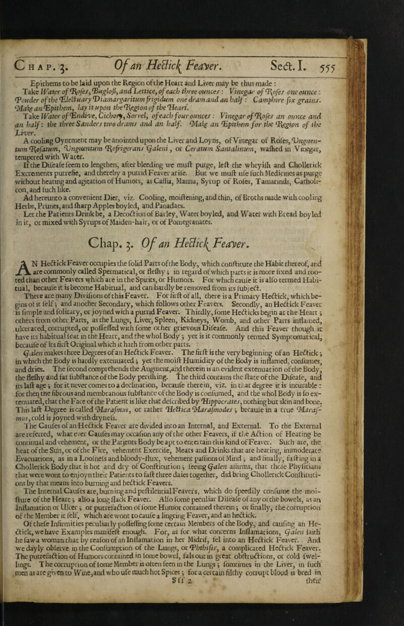Epkhems co be laid upon the Region of the Heart and Liver may be thus made : Take Water of^ofei, and Lettice, of each three ounces: Vinegoa' of^^ofes one ounce: louder of the ^leBiuary Viamargaritumjrigidum one dram and an half: Camphire fix grains, fMake an ^pithem. Jay it upon the Region of the Heart. Take Water of Hndi'L’ejCichoij^Sorrel, of each four ounces : Vinegar of ^ofes an ounce and an half: the three Sanders two drams and an half, ^akg an Hpithem for the %egion of the Liruer. \ A cooling Oyntment may be anointed upon the Liver and Loyns, of Vinegar of Rofes, Hnguen- turn O^ofatum, ‘Vnguentum %ejrigerans (jakni, or Ceratum Santalinurn^ wafhed in Vinegar, tempered with Water. If the Dtfeafe Teem to lengthen, after bleeding we muft purge, left the wheyifh. and Chollerick Excrements putrefie, and thereby a putrid Feaver ariie. But we muft ufe fuch Medicines as purge without heating and agitation of Humors, asCaflia, Manna, Syrup of Roles, Tamarinds, Catholi- con, and luch like. Ad hereunto a convenient Diet, viz. Cooling, moiftening, and thin, of Broths made with cooling Herbs, Prunes, and fliarp Apples boy led, and Panadaes. Let the Patients Drink be, a Decoftion of Barley, Water boy led, and Water with Bread boy led in it, or mixed with Syrups of Maiden-hair, or of Pomegranates. Chap. Of an HeBic^Feayer. An Hedtick Feaver occupies the folid Parts of the Body, which conftitute the Habit thereof, and are commonly called Spermatical, or flelhy; in regard of which parts it is more fixed and roo¬ ted than other Fcavers which are in the Spirits, or Humors. For which caule it is alfo termed Habi¬ tual, becaute it is become Habitual, and can hardly be removed from its 1 ub; edf. Tlrere arc many Divifions of this Feaver. Forfirftofall, there is a Primary Heftick, which be¬ gins ot It lelf and another Secondary, which follows other Feavers. Secondly, an Heftick Feavec is limplc and folitary, or joyned with a putrid Feaver. Thirdly, fome Hedticks begin at the Heart; others from other Parcs, as the Lungs, Liver, Spleen, Kidneys, Womb, and other Parcs inflamed, ulcerated, corrupted, or pofleffed with fdrae other grievous Difeafe. And this Feaver though ic have Its habitual leac in the Heart, and the whol Body j yet is ic commonly termed Symptomatical, becaufe of its firft Original which ic hath from ocher parts. makes three Degrees ofanHedtick Feaver. Thefirft is the very beginning ofan Hedfick; in which the Body is hardly extenuated; yet the moift Humidity of the Body is inflamed, confuraes, and dries. The fecond comprehends the Augmenc,ahd therein is an evident extenuation of die Body, the flelhy and fat fubftance of the Body perilhing. The third contains die ftate of the Difeafe, and itslaftage; for ic never comes co a declination, becaufe therein, viz. in tnac degree it is incurable: for then the fibrous and membranous lubftance of the Body is confumed, and the whol Body is fo ex¬ tenuated, chat the Face of the Paderit is like chat defcribed by Hippocrates, nothing but skin and bone. Thislaft Degree is called ^larafmm, or rather HeUica^arafmodesbecaufe in a true ^Maraf- mifj, cold is ;oyncd with drynefs. The Caufes ofan Heft ick Feaver are divided into an Internal, and External. To the External are referred, whatever Caufes may occafion any of the ocher Fcavers, if the Aft ion of Heating be continual and vehement, or the Patients Body be apt co entertain this kind of Feaver. Such are, the heacoftheSiln,orofcheFire, vehement Exercife, Meats and Drinks chat are heating, immoderate Evacuations, as inaLoof nefsandbloody-flux, vehement paflions of Mind; and finally, fa ft ing in a Chollerick Body chat is hot and dry of Conftkution ^ ieeingCjalen affirms, chat chofe Phylkiaiis that were wont to enjoy n their Patients to faft three daies together, did bring Chollerick Confticuci- ons by chat means into burning and heftick Feavers. The Internal Caufes are, burning and peftilencialF'’cavcfs, which do fpcedily confume the moi- fturc of the Heart j alfo a long Hack F eaver. Alfo fbme peculiar Dilea-fe of any of the bowels, as an Inflamacion or Ulcer or pucrefaftion of fome Humor contained therein; or finally, the corruption of the Member ic felf, which are wont to caufe a lingring Feaver, and an heftick. Of thefe Infirmities peculiailypofleffing fome certain Members of the Body, and caufing an He- ckick, wchave Examples manifeft enough. For, as for what concerns Inflamacions, Qalen faith he fawa woman chat by reafon ofan Inflamacion in her Midrif, fel into an Heftick Feaver.. And wedayly obferve in the Conlumpcioh of the Lungs, or fPJjthifis, a complicated Heftick Feaver. The pucrefaftion of Humors contained in fome bowel, falsoucin great obftruftions, or cold fvvei- lings. The corruption oflome Member is often fecn in the Lungs ^ fomcimes in the Liver, in fuch men as arc given CO Wine,and who ufe much hoc Spices i for a certain filthy corrupt blood is bred in 2 thcif