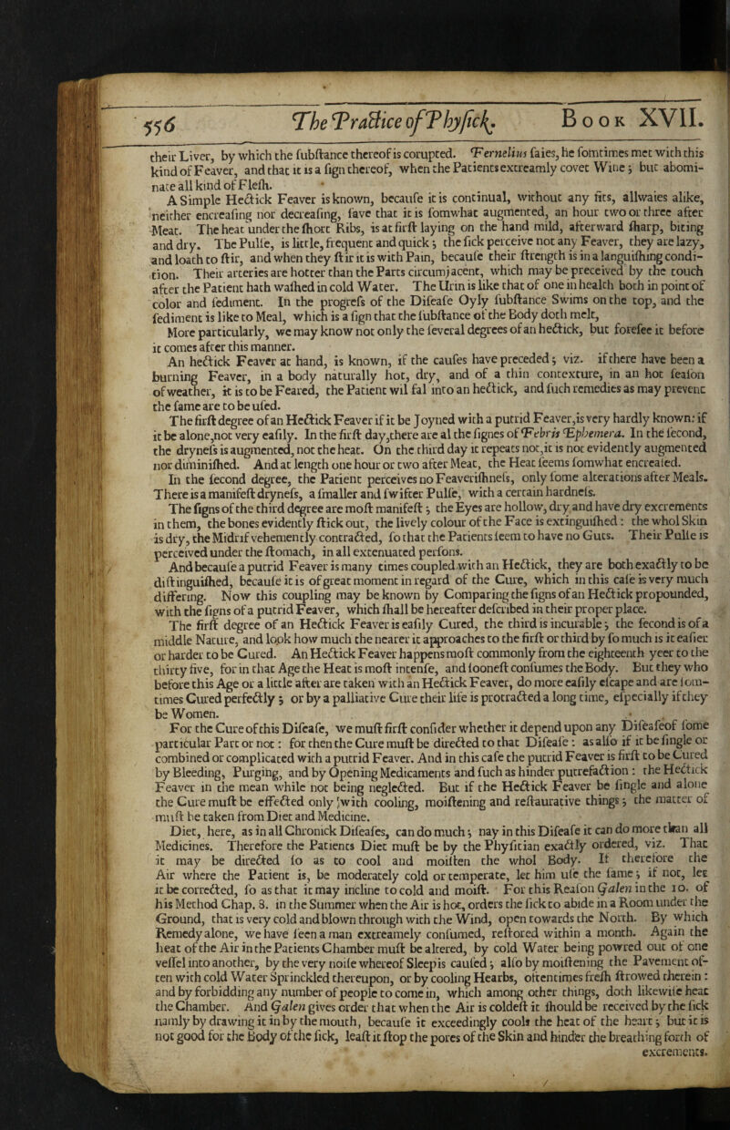 55<J The TraBice ofThylicI^. theii- Liver, by which the fubftance thereof is corupted. T'ertielius faies, he fomtimes met with this kind of Feaver, and that it is a fign thereof, when the Patients excrearaly covet Wme j but abomi¬ nate all kind of Flefli. A Simple Hecfick Feaver is known, bccaufe it is continual, without any fits, allwaies alike, neither encreafing nor decrcafing, lave that it is fomwhac augmented, an hour two or three after Meat. The heat under the Ihort Ribs, is at firft laying on the hand mild, afterward fliarp, biting and dry. ThePulfe, is little, frequent and quick *, the fick perceive not any Feaver, they are lazy, and loath to ftir, and when they ftir it is with Pain, becaufe their ftrength is in a languifhing condi¬ tion. Their arteries are hotter than the Parts circumjacent, which may be preccived by the touch after the Patient hath walked in cold Water. The Urin is like that of one in health both in point of color and fediment. In the progrefs of the Difcafe Oyly fubftance Swims on the top, and the fediment is like to Meal, which is a fign that the fubftance ot the Body doth melt. More particularly, we may know not only the fevcral degrees of an heftrek, but forefee it before it comes after this manner. An heftick Feaver at hand, is known, if the caufes have preceded j viz. if there have been a burning Feaver, in a body naturally hot, dry, and of a thin contexture, in an hoc fealbii of weather, it is to be Feared, the Patient wil fal into an heftick, and fuch remedies as may prevent the fame are to be ufed. The firft degree of an Hcftick Feaver if it be J oyned with a putrid Feaver,is very hardly known: if it be alone,not very cafily. In the firft day,there are al the fignes of T'ebris ^Ephemera. In the fecond, the drynefs is augmented, not the heat. On the thud day it repeats not,it is not evidently augmented nor diminiftied. And at length one hour or two after Meat, the Heat feems fomwhat encrcaied. In the fecond degree, the Patient perceives no Feaverilhnefs, onlyfome alceracions after Meals- There is a manifeft drynefs, a fmaller and fwifter Pulfe, with a certain hardncls. The figns of the third degree are moft manifeft *, the Eyes are hollow, dry and have dry excrements in them, the bones evidently ftick out, the lively colour ofthe Face is cxtinguilhed: the whol Skin is dry, the Midrif vehemently conerafted, fo that the Patients leem to have no Guts. Their Pulle is perceived under the ftomach, in all extenuated perfons. And becaufe a putrid Feaverismany times coupled with an Heft ick, they are bothexaftly tobe diftinguiflied, becaufe it is ofgreat moment in regard of the Cure, which in this cale is very much differing. Now this coupling may be known by Comparing the fignsofanHeftick propounded, with the figns of a putrid Feaver, which fhall be hereafter defcribed in their proper place. The firft degree of an Heftick Feaver is eafily Cured, the third is incurable j the fecond is of a middle Nature, and look how much the nearer it approaches to the firft or third by fo much is it eafier or harder to be Cured. An Heftick Feaver happens moft commonly from the eighteenth yeer to the thirty five, for in that Age the Heat is moft intenfe, and fooneftconfumes the Body. But they who before this Age or a little after are taken ^vlth an Heftick Feaver, do more cafily clcapc and are 1 ora- times Cured perfcftly 5 or by a palliative Cure their life is protrafted a long time, efpccially if they be Women. • . , For the Cure of this Difcafe, we muft firft confider whether it depend upon any Difeafeof fome particular Parc or not: for then the Cure muft be direfted to that Difeafe: as alfo if it be fingle or combined or complicated with a putrid Feaver. And in this cafe the putrid Feaver is firft: to be Cured by Bleeding, Purging, and by Opening Medicaments and fuch as hinder putrefaftion ; the Heftick Feaver in the mean while not being neglefted. But if the Heftick Feaver be fingle and alone the Cure muft be effefted only Jwich cooling, moiftening and reftaurative things j the matter of muft be taken from Diet and Medicine. Diet, here, as in all Chronick Difeafes, can do much*, nay in this Difeafe it can do more tWan ail Medicines. Therefore the Patients Diet muft be by the Phyfitian exaftly ordered, viz. That it may be direfted fo as to cool and moilten the whol Body. If therefore the Air where the Patient is, be moderately cold or temperate, let him ufc the fame i if not, lee It be correfted, fo as that it may incline to cold and moift. For chisReafon^^i/eninthe 10. of his Method Chap. 8. in the Summer when the Air is hoe, orders the fick to abide in a Room under the Ground, that is very cold and blown through with the Wind, open towards the North. By which Remedy alone, we have f eenaman cxcrcamely confumed, reftored within a month. Again the heat ofthe Air in the Patients Chamber muft be altered, by cold Water being powred out ot one velfel into another, by the very node whereof Sleep is caufed*, alfo by moiftening the Pavement ot- ten with cold Water Sprinckled thereupon, or by cooling Hearbs, oftentimes frefti ftrowed therein : and by forbidding any number of people to come in, which among other things, doth likewifchcac the Chamber. And Qalen gives order that when the Air is coldeft it fhould be received by the fick iiamJy by drawing it in by the mouth, becaufe it exceedingly cools the heat of the hearty buck is not good for the body ot the fick, leaft it flop the pores of the Skin and hinder the breathing forth of excrements.
