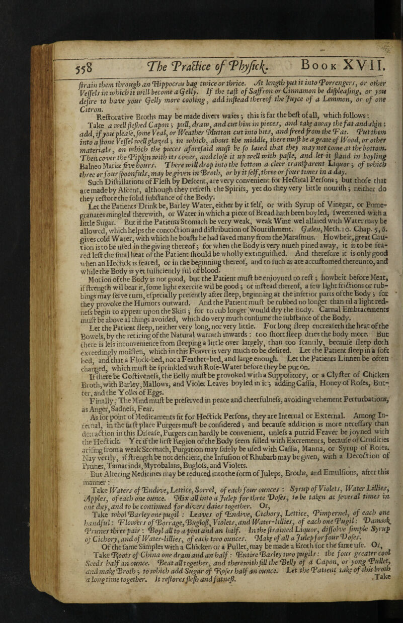 t:; ftrain them through an ^ippocras bag twice or thrice. At length put it into ^orrengerj, or other Veffels in which it will become a Qelly. If the tdft of Saffron or Cinnamon be dijpleaftng, or you deftre to have your (felly more cooling, addinfteadthereof thejuyce of a Lemmon, or of one ^ ^^Rcftorative Broths may be made divers waies*, this is far the beft of all, which follows: Take awellflefljedCapon--, pull, draw ^ and cut him in pkces, and takeaway the fat and add if you pleafeffome Veal, or Weather Glutton cut into bits, and freed from the Tat. Tut them intoafroneVeffelwellgla^ed--, in which, about the middle, there mufr be a grate of Wood, or other materials, on which the pieces aforefaid mufr be fo laiedtbat they may not come at the bottom. Then cover the Tipkin with its cover, andclofe it up well with pafre, and let'it fraud in boyling Balneo ^^nxfive hours. There will drop into the bottom a deer trantparent Liquor j of which three or four fpoonfuls, may be given in Troth, or by it felf, three or four times in a day. Such'Diftiliacions of Flefh by Delcent, are very convenient for Hcftical Perfons •, but thofc that aremadeby Al'cenc, although they refreih the Spirits, yet do they very little nourilh i neither do they reftorc the fohd fubftance of the Body. Let the Patients Drink be. Barley Water, either by it felf, or with Syrup of Vinegar, or Pome- nranates mingled tlicrewith, or Water in which a piece of Bread hath been boy led, fweetened with a little Sugar. But it the Patients Stomach be very weak, weak Wine wcl allaied with Water may be allowed, which helps the concodlion and diftribution of Nourifhmcnt. §akn,U.ah. i o. Chap. 5, <5. gives cold Water, with which he boafts he had faved many from the Marafmus. Howbeit, great Cau¬ tion is to be ufed in the giving thereof i for when the Body is very niueh pined away, it is to be fea¬ red left the final beat of the Patient thould be wholly extmguiftied. And therefore it is only good when an Hedick is feared, or in the beginning thereof; and to fuch as arc accuftomed thereunto, and while the Body is yet lufhcicntly ful of blood. Motion of the Body is not good, but the Patient muft be en;oyncd to reft j howbeit before Meat, if ftrength wil bear it, foine light exercile wil be good; or inftead thereof, a tew light fnftions or rub¬ bings may ferve turn, efpecially pretently after fleep, beginning at the inferior parts of the Body foe they provoke the Humors outward. And the Patient muft be rubbed no longer than til a light red- nefs begin to appear upon the Skin j for to rub longer would dry the Body. Carnal ErtibracemenCS muft be above ai things avoided, which do very much conlume the tubftance of the Body. Let the Patient fleep, neither very long, nor very little. For long fleep encrealeth the heat of the Bov/els, by the retiring of the Natural warmth inwards: too ftiort fleep dries the body more. Buc there is’lets inconvenience from fleeping a little over largely, than too fcancily, becaufe fleep doth exceedingly moiften, which in this Feaver is very much to be defired. Let the Patient fleep in a fofc i:)cd, and chat a Flock-bed, not a Feather-bed, and large enough. Let the Patients Linncn be often chafed, which muft be fprinkled with Rofe-Water before they be put bn. Ifthere be Coftivenefs, the Belly muft be provoked with a Suppolitory, or aClyfter of Chicken Broth, with Barley, Mallows, and Violet Leaves boyledinic', adding Caflia, Honey of Rofes, But¬ ter, and the Yolks of Eggs. Finally, The Mind muft be preferved in peace and cheerfulnefs, avoiding vehement Perturbations', as Anger, Sadnefs, Fear. As for point of Medicaments fit for Heftick Perfons, they are Internal or External. Among In¬ ternal, in the firft place Purgers muft be confidcred ^ and becaufe addition is more neceflary than deaadtion in this Dileafe,Purgers can hardly be convenient, unlcfs a putrid Feaver be ;oyned with the Hedtick. Y ec if the firft Region of the Body feem filled with Excrements, becaufe of Crudities arifingtroraa weak Stomach, Purgation may fafely be ufed with Caffia, Manna, or Syrup of Rotes, 'Nay verily, ifftreogch be not deficient, the InfufionofRhubarb may be given, with a Decoftion of Prunes, Tamarinds, Myrobalans, Buglofs, and Violets. But Altering Medicines may be reduced into the form of Juleps, Broths, and Errulfions, after this Tske Waters of T.ndive,Lettice,Sorrel, of each four ounces : Syrup of Violets, Water LtUtes, Apples, of each one ounce, ^lix aU into d Julep for three Dofes, to be tal^n at fever al times in one day, and to be continued for divers daies together. Or, Take wholTarley one pugil : Leaves of Tndive, Cichory, Lettice, Timpernel, of each one handful: Tlowers ofTorrage, Tuglofr, Violets, and Water-lillies, of each one Tugil: Damarli Trunes three pair; Toyl all to a pint and an half. In the frrained Liquor, diffolve ftmple Syrup of Cichory, and of Water-lillies, of each two ounces, ^al^ of all a Julep for four Dofes. Of the fame Simples with a Chicken or a Pullet, may be made a Broth for t he' faiEe ufe. Or, Take T{^ots of China one dram and an half: Tntire Tarley two pUgils: the four greater cool Seeds half an ounce. Teat all together, and therewith fill the Telly of d Capon, or yong TuUet, and mah^ Troth to which add Sugar of TpfrJ' half an ounce. Let the Tatient tak,e of this a longtime together, Itrefroresfrefrjandfatnefr. .Take