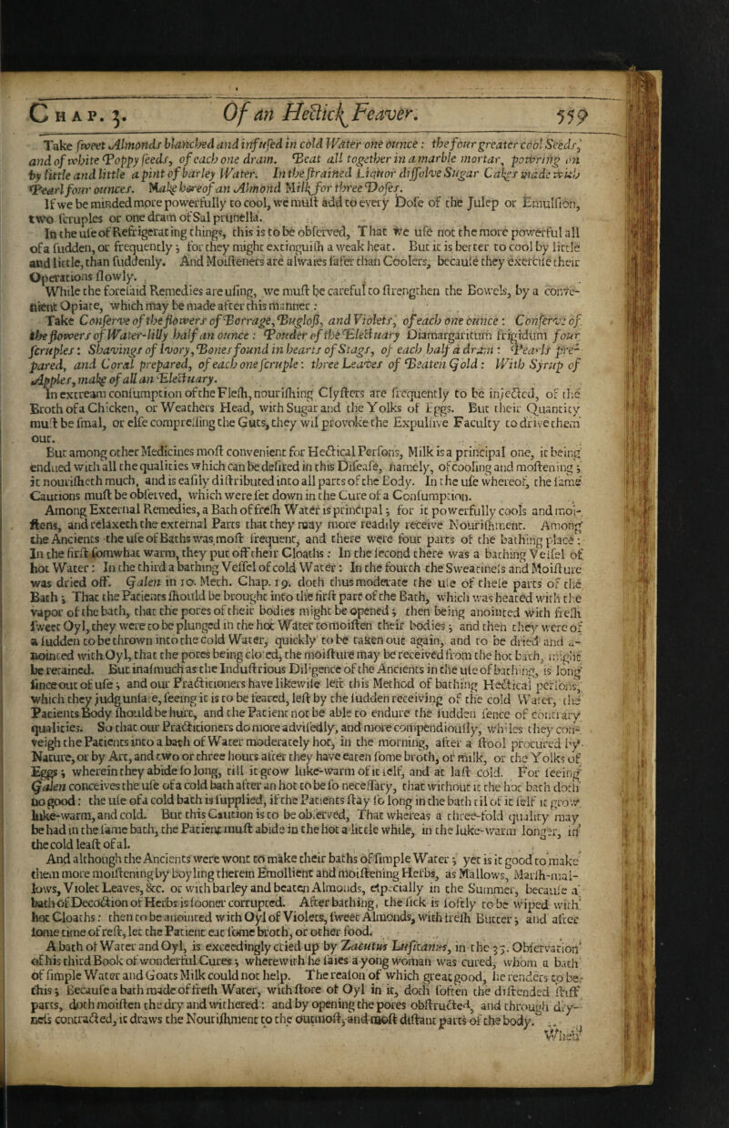 Chap. Of an HeUkl^Feaver. 555? Take fvoeet Jllmonds bUncbed and infn fed in cold IVater one Ounce: the four greater cool Seedi^ andoftvhite (Poppy feeds, of each one dram, ^cat all together in a marble mortar^ powrtng on by little and little a pint of barley Water, In the framed Liciuor dijfohe Sugar Calces made Wuh ^earl four ounces. M-ak^bereof an Almond Wlk^forth^eeldofes. Ifwe be miRded more powerfully CO cool, wc mull add CO eveiy Dole of the Julep or Emulfion, two fcruples or one drain of Sal prunella. In the ufe of Refrigerating thing?, chisistobeobferved, That we ufe not the more powerful all of a fudden, or frequently j for they might excinguilh a weak heat. But it is better to cool by little and little, than friddenly. And Moifteners are alwaies fafer than Coolers, becaufe they exercile their Operations flowly. , , , While the forefaid R.emcdies are ufing, we mull he careful to frrengthen the Bowels, by a conte- tiient Opiate, which may be made after this manner: ^ ^ Take Confernje of the flowers of^orrage, ^uglofi, and Violets^ of each one ounce : Confernj: of. the flowers of Water-liliy Isalf an ounce : louder of thefEleHuary Diaraargaritum frigiduni four fcruples: Shanjings of I'vory,Tories found in hearts of Stags, of each half d dram'■ ^\*eaHs pre- pared, and Coral prepared, of each one fcruple \ three heanyes of beaten Q old: With Syrup of Apples,mak§ofaUan'-P,le^uary. InextreamconfumptionoftheFielhjnouriihing Clyfters are frequently to be inje^cd, of the Broth of a Chicken, or Weathers Blead, with Sugar and the Yolks of Iggs. But their Quancicy muilbefmal, or elfe comprCiiing the Guts, they wil provoke the Expuliive Faculty to drive them our. But among other Medicines mofl convenient for HedficalPerfons, Milk is a principal one, it being endued with all the qualities which Can be defired in this Difcafe, namely, of cooling and mofren ing; it nourifliech much, and is eafiiy difrributed into all parts of the Body. In the ufe whereof, the lame Cautions mufl be obl'erved, which were let down in the Cure of a Confumption. Among, External Remedies, a Bach of frelh Water is principal *, for it powerfully cools and mol- ftens, and rciaxech the external Parcs that they roay more readily receive Nourifhmcnc. Among the Ancients-the ufe of Baths was mofl frequent, and there were four parts of the bathing place ; In the firil.fomwhac warm, they put off their Cloaths: In the lecond there was a baching Veifel of hot Water: In the third a baching VelTcI of cold Water: In the fourth the Sweacinels arid Moifrure was dried off. Qalen in 10. Mech. Chap. 19. doth thus moderate the ufe of thele parts of clic. Bach i That the Patients jfhould be brought into tlie firft part of the Bach, vvhicli vvas heated with die vapor of the bach, chat the pores of their bodies might be opened; then being anointed with frelh fvveec Oyl, they were to be plunged in the hot Witer CO moiflen their bodies j and then they were of a ludden CO be thrown into the cold Water, quickly'to be taken out again, and to be dried and a- Boinced with Oyl, that the pores being do'cd, the moift ure may be received from the hoc bath, miglif be retained. But inafmuch as the Induftrious Dibgencc of the Ancients in Che ule of bathing, is lon<T' iinceoucof ufeg and our Prafticioners have likewile left this Method of baching Hedical pcfibns,; which they judgunlafe, feeing it is to be feared, left by the ludden receiving of the cold Water, the Paciencs ^dy fhould be hurt, and the Patient not be able to endure the ludden fence of coiiti aiy qualities. So chat our Pradicioners do more advifcdly, and more compendiouliy, wh '• ies t liey com- teighchePaciencsincoabathofWater moderately hoc, in the morning, after a llooi procured by*- Nature, or by Arc, and two or three hours after they have eaten fome broth, of milk, or the Yolks of wherein they abide fo long, till it grow luke-warmofieicll^ and at lafr cold. For leeing' Qalen conceives the ufe of a cold bath after an hoc to be fo necelTary, chat without it die hoc bach dorif no good: the ule ofa cold bach is lupplied, if the Patients fray ib long in the bath til of it feif it grow, luke-warm, and cold. But this Caution is to beobferved, That whereas a three-fold quality may be had in the fame bach, the Patient muft abide in the hot a little while, in the luke-warm longer, in thecoldleaftofal. , . - , And although the Ancients were wont to make their baths of fimple Water yet is it good to .make' them more moillening by boyling therein Emollient and moifteiiing Herbs, as Mallows, Marlh-mai- lows, Violet Leaves, &c. or with barley and beaten Almonds, elp.;cially in the Summer, becaule a bath ofDecoflion of Herbs is loonercorrupccci. After baching, the lick is fofcly to be wiped with' hoc Cloaths: then to be anointed with Oyl of Violets, f'weec Almonds, with frelh Butterand afcec ionie time ofrefr, let the Patient eat Ibme broth, or other food. . , , A bath of Water and Oyl, is exceedingly died up by Xacutus Lufitanies, in the 3 5. Obfervation' Cifhis third Book of wonderful Cures i wherewith lie faies a yong woman was cured, whom a bach of fifnple Water and Goats Milk could not help. The realoa of which great good, lie renders to be - tlrisi Becaufe a bath made of frelh Water, withllore of Oyl in it, doth Ibften the difrended llilf parts, doth moiften the dry and withered: and by opening the pores ohUru^ted^ and through dry- nets coiura^led, It draws the Nourilhmenc to the ouqiiofrj and tabft diftanc parts of the body.^ -.