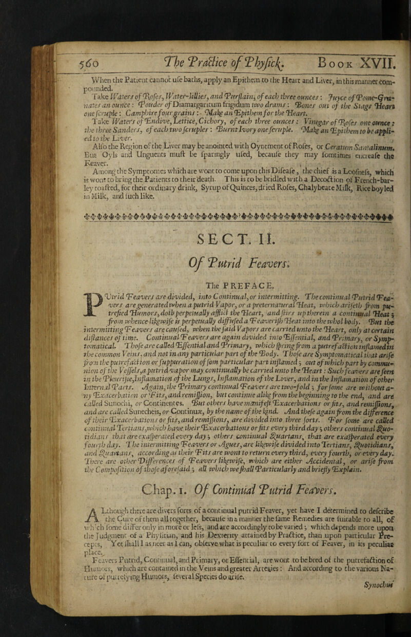 5£)o 'The TraBtce of ‘Fhyfcl^. Book XVII. yv^ien the Patient cannot ufe baths, apply an Epichem to the Heart and Liver, in this manner com¬ pounded. Take V/o-ieri ofTiofcs, JVater-lillieSy and Tnrflain^ of each three ounces: juyee of^ome^Qm- 7iates an ounce: louder of Diamargaritum frigidum iwo drams: ^ones out of the Stags ‘Hears one fcruple: Campbire four grains: ■ an lS.pithemfor the ‘Heart. Take Waters of‘Endive,Letiiee,Cichory, of each three ounces: Vinegar of T[ofes one ounce: the three Sanders ^ of each two fcruples: ^urntluory one fcruple. ^akg an Hpithem to be appli¬ ed io tlx Ll've >\ . , / Ail’o the Pvegion of the Liver may be anointed with Oyntraenc of Piofes, or Ceratum Sanfalinum. But Oyls and Unguents muft be fparingly ufed, becaule they may Ibmtimcs encreafe the Keaver. . . ^ ^ Among the Symptomes which are wont to come upon this Difeafe, the chief is a Loofnefs, which is won? to bring the Patients to their death. This is to be bridled with a Decoftion of French-bar- ley toafted, for their ordinary drink. Syrup of Quinces, dried Pvofes, Chalybeate Milk, Rice boy led in Milk, and iuch like. ^«!’ ^*^4?*$* -I* •t’ ^ ^ 4^ # # 4' 4* 4? 4'* 4'!’ 4* 4^ ♦ ♦ ♦ SECT. IL OfTutrid Feavers. The PREFACE. 1% Dtrid Heavers are divided, into Continual, or intermitting. Hhe continual Hutnd Hed- P vers are generated when a putrid Vapor, or a preternatural Heat, which arifeth Jrom pH- trefiedHumors,dotb perpetually ajfUa the Heart, and firs up therein a continual Heat i from whence lifewife is perpetually dijfufed a H eaverifl) Heat into the whol body, ^ut tfje intermitting Heavers are caufed, when the faid Vapors are carried unto the Hears, only at certain difances of time. Continual Heavers are again divided into Hffsntial, and Hnmary, or Symp- tomatical Tbofe are called Hffentialand Hrimary, which fpringfi'om aputrefaHion mfiamedtn the common Veins, and not in any particular part of the Hody. Thofe are Symptomatical that anfe from theputrefaUion or fuppuration of fom particular part inflamed j out of which part by commu¬ nion of the Vejjels,a putrid vapor may continually be carried unto the Heart: Such fcancers are feett in the Hkurijie,lnfiamation of the Lungs, Inflamation of the Liver, and in the Inflamation of other Internal Harts. Again, the Hrimary continual Heavers are two-fold ', for Jome are without a- ny Hxdcerbation or Hits,andremi]jion, but continue alih^ from the beginning to the end, and are called Sunochi, or Continentes. Hut others have manifefl ^Exacerbations or fits, and remijflons^ and are called Suncebeis, or Continuse, by the name of the kind. And thefe again from the difference of their Hxacerbattons or fits, and remijflons, are divided into three forts. Her fome are called continual Tertians,which have their Hxacerbations or fits every third day •, others continual §iuo- tidians that are exajperated every day, others continual i^artans^ that are exa^erated every fourth day. The intermitting Heavers or Agues, are Ukewife divided into Tertians, ^otidianSj and flluaitans, according as their Hits are wont to return every third, every fourth, or every day. There arc other Differences of Heavers lik^wife, which are either Accidental, or arife from the Cornpofition ofthoje aforefaid all which wefball Harticularly and briefly Hxplain. Chap. I. Of Continuai Tutrid Feayers. A Lchough there are divers forts of a continual putrid Feaver, yet have I determined to deferibe Jl 1 the Cure of them all together, becaule in & manner the fame Remedies arc fuicable to all, of wh kh Ibme dilFer only in more or lefs, and are accordingly to be varied j which da^pends more upon the judgment of a Phylitian, and his Dexterity attained by Practice, than upon particular Pre¬ cepts, Yec diall 1 as.neer as 1 can, oblcrve what is peculiar to every fort of Feaver, in its peculiac place.^ FeaversPutrid, Continual, and Primary, or Effential, are wont to be bred of the putrefaftion of Humors, which are contained in the Veins and greater Arceijies: And according to tlie various Na¬ ture of putrefy mg Humors, feveral Species do arife. Synochuf