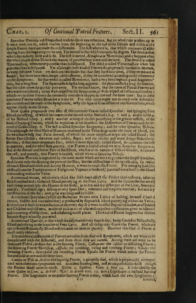 Synochm Tutrida is diftinguifhcd with tio fics dr exacerbations, but its whol tirjic ii taken up as it were with one tic, which reaches frdni the beginning co cheendofcheDileafe atidofchisasofa fimple Feaver there are made three ditferciices. The firft whereof is, that which continues all alike during from the beginning to the end. The Iccond is chat which cncreafes by degrees. The thirdis chac which dea cafes by little and liirle. The firlf is named Acmdjhca or Homotones^'ind it happens when the whol courfe of the Elireafc the rtianucr of pucrefaftion is one and the fame. The fecond is called <Epdcmajiicdy when more putrefiw than,is diiripated. The third is called‘Paracmafiica w hen lei’s putrehes than is dillipatcd. Yec alithough thefe kind of Feavers do perpetually incrcale or decreala^ or keep the fame T cnor: yet doth not this hinder but that they have four times, if they terminate in health j but fome have them longer, others fliorcer, if tlicy be confidercd according co the vehcmcncy of the Symptotnef, Sd that which is called *liomotonos, hath a very breif beginning and Augmenta¬ tion, but a long rtate. Thie Epacmaftick hath a long augment: the paracmalfick a long declination, but the ocher umes do quickly pais away. Yet we raiifr know, chat the times of Putrid Feavers are two waies confidercd; cither with rcfpcdf to the Symptomes,or with refpeiT of codtioii and crudity; whkhcwoinbthcr Feavers dp comcndnly coincide or happen at one and the lame time : Buciiuhele continent Feavers called Sunochoi it is not fo. For their times ought not 16 much co be defined by the increale and decrcalc of die Syniiptomes, as by tlie ligns of Coacoft ion or non Concodtions^which appear cheidy in the Urines.j V . . * ^ , Now (^dkn propounds two forts of th'iscohtinehc Feaver called : btie fpringing frcMii 1 Blood putrefying, of which he creates in the lecond of this Method Chap. 7. and 9. asahbinthep. I of his Method Chap. 3. and 5. anotlipf ariiingof choller putrefying in the gieacer vellelh, of the kind of burniiig Feavers, which he explaiuas in his Iccond of the Differences of Feavers and the le- I cond of Crifes Chap. 6. The iirff is called Synochus Sdngtimsd \ and the other Synochu'S ^tliofa» I For alithough the whol Mals of Humors contemed in the Veins do go under the riame of Blood, yec do we acknowledg four Parts thereof, of .which the more temperate is ipecialy Called Blood i the hotter Part Choller 3 the rawer and colder, flegm; and the thicker and more dreggy Melancholy. So then 3 if that more temperate Parr, which is more ^fpeciai ly called Blood, do Im raount rhe reft in quantity, and the whol Mafs putrefy, that Feayer-is cauled which we term Synochus Sangitlnca^ But if the thinner and hotter Part of the Blood, which is of th. nature of Yello w Choller, do Cxcecd the reff, and putrefy, that Feaver is cauTcd,'which we term • Synochus ^utrida is ingendred by the fame caufes which are wor:t to produce the fimple Syn 'ofchm.^ .And fo not only chcfhuccing the pores of the Skin, but the obffru^tion of the v^iiells alio, by reafoa of much Blood and chick and clainmy Humors, is wont to caufe this F eaver. F or iceing by inch like ofaftrudlionsth^Trahfpirationof Fuliginous Vapours is hindered/ putrefaction is bredin the Blood Redounding within the Veins, ^ , , . .. , . _ A continual tertian, which every third day doth more affliCt the Patient than ordinary, takes ics^ Kife from bad ^nd CKollcrick Blood putrefying in the Vena. Pd'va. And the Cauies thereof arc all inch chin^ as multiply this Humor in the Body/ ^ an hoc and dry diffemper of che Liver, Meats hoc and dry, YouthfullAgej faffing or very fpire Diet, 3 vchcraeht and frequent cxercife 3 hucahddry confticucion ol: the Air 3 over great watcliihgsaitd fuch like, j .. A continual Quotidian (which the Barbarous fii^riters terra Ldtka of lurking, becaufe it hath a f, certain, hidden and concealed hirac). js produced by fl^gmacick blood putrefying within the Veins 3 I & therefore it hath its exacerbations pf ms every dayTt is wont co affad ff egraat ick bodics,as of Infan c« ^ and Childireh and ojd men, ts allb of inch as ar e of a fat find corpulent conftitudon given co idlenell and cramming of belfychcar, and inhaBicihg moift places. This kind of Feaver happens but i’eldom ' becaule flegm is hardly putrefied. . . i A continual Quartan, is that which iscxafpcrated every fourth day,' being Cauled of Mclancliolly Blood putrefying in the branches of Vena Cdya. Aiid all chiligs may Caufe this Feaver, which are • apt CO breed Mclancholly Blood and to Ctulc the llimc co putrety. Howbeic this kind of Feaver is ii moft rarely obferved. ^ ; . / , ,. The accidental differences of Feavers are taken from their evil Syraptomes, w'hich are wont co fomplicaced with the Eirentiall, and from them they are named. Among tfrele are wont to be reckoned FebrA Ardens that is the Burning Feaver, CoUiquans the 'Melter or diiroiving Feaver 3 theIhivcnngFeaverAffodes rhe tumbling, coliiog and vomiting Feaver; ^iJodes the fweatiDg Feaver; SyricopdlU the Iwouning Feaver ^piala the Feaver which makes the Patient hoc and cold at one and the fanic time. ^ Caufiss of Vebifs Ardens the b.urnir^ Feaver, is properly that, which is perpccually actompa'”. hied with thefe two fyraptomes vi£ an ardent burning heat, and .an unquenchable chif ft thougfr the Patient drink never lo much. Qalen. 3. Epideqi. Com, 3. text 34. It is divided by t4^c. ; iamc Qalen in Com. deV^t^l ^at: in acutis text. 13. vico a jLigicimatepebaffaEd bunfrn^* I Feaver. The Legitimace or exquifite burning Feaver is chac, whkb.hath the two fyrapt;omes^_a-^ Tct • forefsLilf