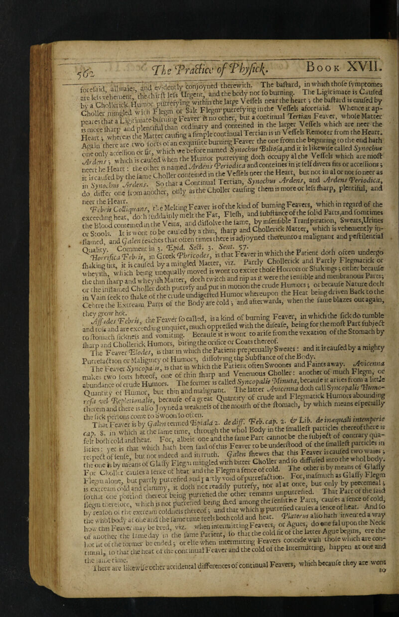 T/;? TraBicv ofThyftcli. 7TrT,r nlKvi;e-'3nIIvidently conioyned therewith. Thebaftard, in which thofe fvmptomes lastw K ; ChA p,,rk Humor pucrefrins within the large Velfels near the heart; the baftard is caufed by mSed Flegm-putrefying inthe Veffels aforelaid. Whence it ap- p'eare' that a ligitiniatebtirning Feaeer i. no yher, but a IS more lharp and plentiful than ordinary and conteiMd in the laiger V ellels which are neer the He” • whLeas the Matter caufing a fimple continual Tertian is in Veffels Remoter from the Heart Afflin ’the e are two forts of an exquifite burning Feaver the one from the beginning to the end hath cue mlv acceiiion or fit, which we before named SynochM ‘BUwfaM it n l^ewile called Xdwt which is cauled when the Humor putretymg doth occupyalthe Veffels which are moll dfr he Heart: the ocher is named Ardens Veriodka and conteines in ,t telf divm fits or accelfions; k is^aufcd by the lame Choller conteincd m the Vefiels neer the Heait, but not in al or nm loneer as in iscauiea oy cne id Continual Tertian, Synochus Ardens, and Ardens ^enodtca, ;;o'i,ftf:nettano“^^ them is mote or lels fliarp, plentiful, and ‘'%[tkCoLuMS, t’. e Melting Feaver is of the kind of burning Feavers, which in reprd of the exceedii n heat ^dorh uddainly melt the Fat, Flefh, and lubftanaof the olid Parts,and fomtimes the Blo^conteinedinthe Veins, and diliolvethe lame, byinlenl.bleTranlpiracion, Sweats,Urines oi S oob It is wont to be cauied by a thin, lharp and Chollenck Matter, which is vehemently ip- -flamed knd gde,, teaches that often times there is adjoyned thereuntoa malignant and peftilential IhikinP&s if is caufed byamingled Matter, viz. Partly Chollenck and Partly Flegmatick or whef 1 Wl ch being uifequally moved is wont to excite thole Horrors or Shakings; cither bccaufc thf thin lharp and whelilh Mactef, doth twitch and nip as it were the lenlible and menbranous Parts; o- the indained Chollef doth putrefy and put in motion the crude Humors; oi becaule doth m Vam fekTo toke of the crude undigelW Humor whereupon the par berngdruven Back to the CehtmcKteam Parts of the Bodyarecold; and afterwards, whentte lame blazes out again, ''‘yfSf’-Fcbrfr the Feaver fo called, isakind of burning Feaver, inwhichthe fekdotumble an^oiluidtre exceeding unquiet, much oppteffed with the difeafe, being for the moft ^tt lub;ea: “whfickn^f and vomiting. Becaule it is wont toarilefromthevexatton of the Stomach by fhii D and Chollerick Humors, biting the orifice or Coats chcreoh _ X Felver leiedc/, is tha? in which the Patient prepetually Sweats: and it is caufed by a mighty or Mcilinintv ot Humors, difTolving th:e Subftanceottheijou.y. _ The Feaver Syncopa «, is chat in which the Patient often Swoones and Faints pay. Amcmna. mate two forts hereof, one of thin lharp and Venemous Chollec; another of much Flegm, or “hmSinTe cf ciudc Humors. The former is called Syncopdk pauie it anies frpia little OuaSf rf Humof but thin and malignant. The latter Amcenna doth call Sjnccpp VcbSLufo, becaufe of a great Quant,ty of crude and Flegmatick pmors abounding tiiereinandtheteisalfo Joynedaweaknelsofchemouthofthe ftomach, by which means elpecia) y ‘'^fatSrkbXldll^ dediff. ^ A. cap. 2. & Lib. deip^ircaiimmp^ie ca<y. 8. ill which auhe lame time, through the whol Body in the Ipllp paitips thereoft ere w folr both cold and heat. For, albeit one and the fame Part cannot be the lubjea of contrary qua 1 OS « B eta wluch hath been laid ofthis Feaver robe uuderftood of Che imal eft parried f prfl of e fr but lit indeed and in rruth. Qakn Ihewes that this Feaveyscauled two wa.es; For Ckolkr cauiesalenceofheat andcheFlegmapceotcold. X'i'^l^/^laffvFtem T ilnne but parclv putrefied 3nd r a:cly void of putrcfaftioii. Foi, inainiuch as laiaiiy i^ieg IS eScceamcnldanLhnX, tt doth net readily putrefy, nor tnrhjr one riornon thereof being purrehedthe ocher remains unpiiti eh ed. 1 hat rate orcneuia Be^ra ci'creLore which is not putrefied being Ched among chclenficivc Parcs, caufes a fence of b>f!?ateoI the eXanIcoScfel thereof; a^d t the Whot body a c one a nd c be lame time feels both cold and heat. VUtencs aUo toh mven 'Q » way Iior. tins Feaier may be bred, viz. whenincetmittmgFeavencir Agues, ^ of another the fame day in the fame Patient, lo that the cold fit of the laccci A u g ’ hotytofthefomief be ended; orellewhen intermitting Feavers concide with thole winch aiecon- tumli, 10 chat the heat ot the continual Feaver and the cold of the Internutting, happen at one and Tto aielikewife othcr accidental differences of continual Feavers, which becaufe they are worn
