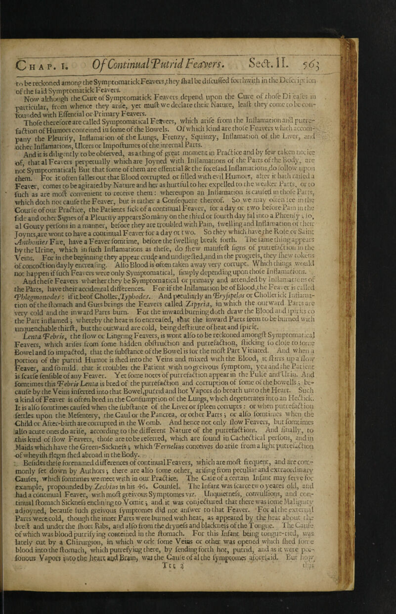 Chap. I. OfContimalTutridFearers. SeA.lL 5^3 to be reckoned among the SymptomacickFeavers^they lhal be difcuffed foitlr.vich in the Delci ip: ion ofthciaidSymptoniacickFeavers. c x r -r.-- ■ Now although cheCureofSyrapcomatick Feavcis depend upon the Cure ot thole iJi ca;C3 in particular, from whence they arilc,, yet muft we declare their Nature, leaft they come to be con¬ founded w’ichEflfential or Primary Feavers. . r , T n Thofe therefore are called Symptomatical Fe^vers, which arife from the inliamation and putre- faftion of Humors conreined in fome of the Bowels. Of which kind are thole F'eavers whicii accom¬ pany the Pleurify, Inflamacion of the Lungs, Frenzy, Squinzy, Inflamacion of the Liver, and ' other Inflamations, Ulcers or Impoftumes of the internal Parcs. And it is diligently to be obferved, as a, thing of great moment in Prafitice and by few taken no: ice of that al Feavers perpetually which are Joyned with Inllamattons of the Parts of the Body, are not Symptomatical; But that fome of them are effential fe the forelaid Inflamations,do follow upon them. For it often fades out that Blood corrupted or filled with evil Humors, after it hath railed a Feaver, comes to be agitated by Nature and her as hurtful to tier expelled to the weaker Parts, or to fuch as^arc moS convenient to receive them; whereupon an Intiaraatipn iscauleduuholePairSj which doth not caufe the Feaver, but is rather a Confequent thereof. So we may often ice in the CourleofourPraaice, the Patients fickofa continual Feaver, for a day or two before Pam iiuhe fide and other Signes of a Pleiirily appears So many on the third or fourth day fal into a Phrenly ; lo, al Gouty perfons in a manner, before they are troubled with Pain, fwclling and Inflamation t)f their Joynts,are wont to have a continual Feaver for a day or two. So they which have the Pvole or Saint ^ntPjomesFiie^ have a Feaver fomeime, before the fwelling break forth. The lame thing appears by the Urine, which infuch Inflamations as chefe, do flicw manifeft fgns of piicrefoaion in the Veins. For in the beginning they appear crude and undigefledjand in the progrels, diey fliew tokens of concodf ion dayly encreafmg. Alio Blood is often taken away very corrupt* Which things would not happen if fuch Feavers were only Symptomatical, fimply depending upon thofe In flamations. And chefe Feavers whether they be Symptomatical or primary and attended by Iniianiacicnsof the Parcs, have their accidental differences. F or if the Inflamation be of Blood,the Feaver is called ^hlegmonodes; ificbeof Choller,'iypbt)d.e/. And {peculiarly an‘Erjrjipe/vw orCholieiick Inflarai- tion of theftomach and Guts brings the Feavers called Xipyria, in which the outward Parcs are very cold and the inward Parts burn. For the inward burning doth drav/ the Blood and ipirits co the Part inflamed; whereby the heat is lb encrealed, ghat the inward Parts foem to be burned with unquenchable chirft, but the outward are cold, being deftkute of heat and fpiric. Lentil ‘Febris, the flow ot: Lingring Feavers, is wont alfo to be reckoned amongfl: Syraptomatical Feavers, which ariles from fome hidden obftrubtion and putrefaction, flicking fo dole to lornc Bowel and fo impacted, that the fubftance of the Bowel is for the moft Part Yitiated. And w hen .1 portion of the putrid Humor is fhed into the Veins and mixed with the Blood, it flirrs up a (loxy Feaver, and fo mild* that it troubles the Patient with nogreivous fymptom, yea and the Patient is fcai’fe fenfible of any Feaver. Yet fome notes of putrefaCfion appear in the Pulle andUriu. And fomtimes this Fehris Lentil is bred of the putrefaction and corruption of tome oi the.boweils; be- caufe by the Veins inferted into that Bowel,put;rid and hot Vapors do breath unto the Heart. Sucii a kind of Feaver is often bred in the Coni'umption of the Lungs, which degenerates into an HcCtick. It is alfo fomtimes caufed when the fubftance of the Liver or fpleen corruprs: or when putrefaction fettles upon the Mefentery, the Caul or the Pancrea, or ocher Parts; or alfo fomtimes when the Child or After-birth arc corrupted in the Womb. And hence not only flow Feavers, but fomtimes .alfo acute ones do arife, according to the diflerent Nature of the putrefactions. And finally, to this kind of flow Feavers, thole are to be referred, which are found in CacheCtical perfons, and in Maids which have the Green-Sicknefs; which Fernelius conceives do arile from a light pucreiadtoii ofwheyifliflegm fhed abroad in the Body. . , . ■ Befides cliefe forenamed differences of continual Feavers, which are moft frcqiient, and are com¬ monly fet down by Authors; there are alfo fome other, ariflng from peculiar and extraordinary Caufes, which fomtimes we meet with in our Practice. The Caie of a certain Infant may ferve for example, propounded by Zecbiz/5 in his 46. Counfel. Theinfant was fcarce two ycares old, and had a continual Feaver, with moft: greivoiisSympcomes viz. Unquiecnefs, convulliqns, and con¬ tinual ftomach Sicknefsenclining to Vomit; and it was coujeCtured that there was Lome Malignity adjoyned, becaufe luch greivQus fympeomes did not anlwer to chat Feaver. For altheexrcrtial Parcs were cold, though the inner Parcs were burned with heat, as appeared by tire hear about tlig bred: and under the fhort Pvibs, and alfo from the drynefs and blackncis of the Tongue. The Caufe ofwhich was blood pucrifying coHCcihed in the ftomach. For thisTnfanc being tongue-tied, v/as lately cut by a Chirurgion, in which work fome Veins or other was opened which fhed fome blood into the ftomach, which putrefying there, by fending forth hoc, putrid, and as it vvea e po:- Ibnous Vapors into the heart, aud was the Cauieofalche fympeomes afore[aid. But how.