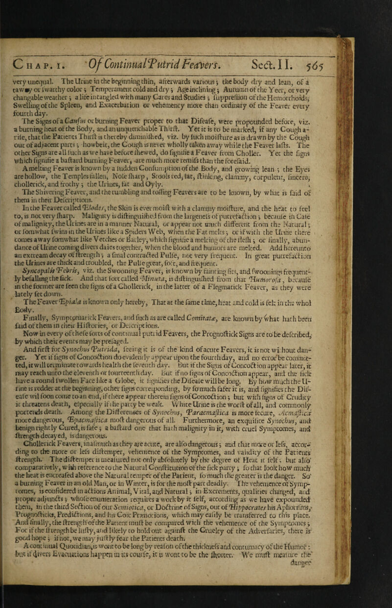 very unequal. Thellriiie in the beginning thin, atcerwards various; the body dry and lean, of a tawiy or i warthy color i Temperament cold and dry ^ Age inclining *, Autumn of the Yeer, or very changable weather; a life intangled with many Cares and Studies; fuppreflion of the Hemorrhoids, Swelling of the Spleen, and Exacerbation or vehemcncy more than ordmary of the Feaver every fourth day. The Signs ofaCfWtf/fj or burning Feaver proper to that Difeafe, were propounded before, viz. a burning heat of the Body, and an unquenchable ThirA. Yet it is to be marked, if any Cough a- rile, that the Patients Thirft is thereby diminifhed, viz. by luch moifture as is drawn by the COugli out of adjacent parts ^ howbeit, the Cough is never wholly taken aw'ay while the Feaver UAs. The other Signs are ali luch as we have before ihewed, do figniiie a Feaver from Cholkr. Yec the figns which hgmfie a baftard burning Feaver, are much more remifs than the forefaid. AirieltingFcavei'isknownbyaluddenConiumpttonpfthe Body, and growing lean *, the Eyes are hollow, the Temples talien, Nolefharp, Stools red, tac, Ainking, clammy, corpulent, fmeere, chollerick, and frothy j the Urines, tat andOyly. The Shivering Feaver, and the tumbling and cofTing Feavers are to be known, by what is faid of them in their Deferiptions. IntlieFeavercallcdT^W^x, the Skin is ever moiA with a clammy moiAure, and the heat to feel to, IS not very Aiarp. Malignity is diAinguifheJ from the largeneis of pucrefaftion ^ bccauie in Cale of malign ity, the Urines are in a manner Nacuial, or appear not much different from the Natural*, or fomwhat fwins in the Urines like a Spiders Web, wiien the Fat racks ^ or if with the Urine thete comes away fomwhat like Vetches or Bailey, which lignifie a melting of the Aefh i or rinally, abun¬ dance of Urine coming divers daies together, when the blood and humors are melted. Add iiercunto anexcrcamdecayofArength', afmalconrrafted Pulfe, not very frequent. In great putrefaction the Urines are chick and troubled, the Pulie great, fofc, and Aequent. Syncopdlff'F'ebris, viz. the Swooning Feaver, is known by fainting Acs, and fwoonings frequent¬ ly befalling the lick. And that lore called 'Minuta, is diAinguifhed from chat Humorofci, becaule in the former are feen the figns of a Ghollerick, in the latter of a Flegmacick Feaver, as they were lately fee down. The Feaver is known only hereby. That at the fame timc,heac and cold is fek in chs whol Body. Finally, Sympcpraatick Feavers, and fuch as are called Comitatd^, are known by what hath been faid of them in cheir Hi Aories, or Deicript ions. Now in every of chefe forts of continual putrid Feavers, the PrognoAick Signs arc to be deferibed,’ by which cheir events may be prefaged. And firfi for Synoebus ^utfidaf feeing it is of diFkind ofacute Feavers, it is not wkhouc dan¬ ger. Yet if ligns of Concoftion do evidently appear upon the fourtliday, and no error be commit¬ ted, it will terminate cowards health the fevench day. But if the Signs of Concoft ion appear later, it raay reach unto the eleventh or fourteenth day. But if no figns of ConcoiAion appear, and the fick have a round fwollen Face like a Globe, it L'gnkies the Difeaie will be long. By hov/muchchell- tine is redder at the beginning, ocher figns coiTei|ionding, by fonmch fafer it is, and fignifies the Dif- eafe wil foon come to an end, if there appear therein figns of Concoftion j but wicii ligns of Crudity it threatens death, elpecially if t he party be weak. vVhice Ui'inc is the wor A of ail, and commonly portends death. Among ihe Differenecs of Synochm, Taracmaflica is more fecurc, Acmaflics more dangerous, Hpacmafiica. raoA dangerous of all. Furthermore, an exquilite Synoebu's, and benign rightly Cured, is fafe; abaAard one chat hath malignity in it, with cruel Syraptomes, and Arengch decayed, is dangerous. Chollerick Feavers, inafrauch as they axe acute, are alfo dangerous j and thatmoieorlefs, accor-' ding to the more or lefs diAemper, vehemence of the Sympeomes, and validity of the Patients ftrengch.’ ThcdiAcrapcrismealurednoc only abfolutely by the degree of Heat it felt':, but alfo* comparatively, wish reterence to the Natural ConAitucion of the fick party j fo chat look hoW mueff the heat is cncreafcd above the Natural temper o-f the Patient, fo much die greater is the danger. So' a burning Feaver in an old Man, or in Winter, is for the moA pare deadly. 1 he vehemence of Symp¬ eomes, isconfidercd in adtions Animal, Vital,aijd Natural j in Excrements, qualities changed, and proper adjundls j whole enumeration requires a work by it IcIf, according as vve have expounded them, in the third Scdioii of our Scmwtica., or DoiArinc of Signs, out of Hippocrates his Aphorifmsp PrognoAicks, Predidf ions, and his CoicPramorions, which may ealily be transferred to this place. 'Andhnally, the Arcngch'ofthe Patient rauA be compared with the vehemence of the Syinpcomes j For ifthc Arengch be iiiAy, and likely CO holdout againA the Cruelty of the Adverfaries, there i$' good hope j if not, \vc may j li Aly fear the Patients death*. A continual Quotidian,is wont to be long by rcalon of the thickners'‘an.d contumacy of the Huthoi*; but if fivers Evacuations happen in As courfc, it ts wont to be the Aiorcer. We nuiA mealiire th? i