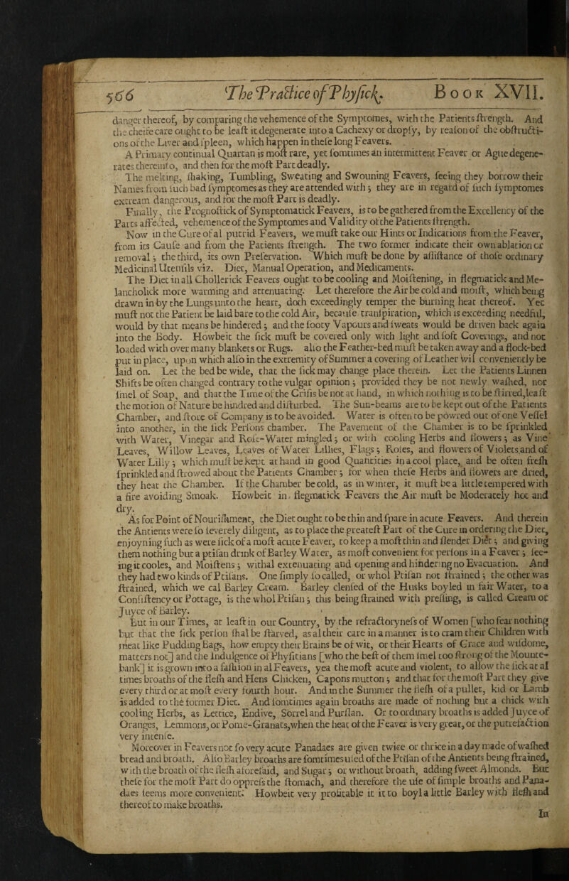 dangeu chei'cof, by comparing the vehemence of the Symptornes, with the Patients flrength. And the cheife care ought to be leaft it degenerate into a Cachexy or dropiy, by reafon of the obdrudi- ons ofche Liver and ipleen, which happen in thefe long Feavers. , . A Primary continual Quartan is moft rare, yet fomtiraes an intermittent Feaver or Ague degene¬ rates diereiiito, and then for the moft Part deadly. The melting, fhaking, Tumbling, Sweating and Swouning Feaver^, feeing they borrow their Names from fuch bad fymptoraes as they are attended with 5 they are in regard of fiich fymptomes extream dangerous, and for the moft Parc is deadly. Finally, the Prognoftick of Symptomatick Feavers, is to be gathered from the Excellency of the Parts afteded, vehemence of the Symptomes and Validity of the Patients ftrength. Now in the Cure of al putrid Feavers, we muft take our Hints or Indications from the Feaver, from its Caufe and from the Patients ftrength. The two former indicate their own ablation or removal i the third, its own Prefervation. Which muft be done by afliftance of thofe ordinary Medicinal Utenfils viz. Diet, Manual Operation, and Medicaments. The Diet in all Chollerick Feavers ought to be cooling and Moiftening, in flegmatick and Me- lancholick more warming and attenuating. Let therefore the Air be cold and moift, which being drawn in by the Lungs unto the heart, doth exceedingly temper the burning heat thereof. Yec muft not the Patient be laid bare to the cold Air, becaule tranlpiration, which is exceeding needful, would by that means be hindered; and the toocy Vapours and iweats would be driven back agaiu into the Body. Howbeic the Tick muft be covered only with light and ibfe Coverings, and noc loaded with over many blankets or Rugs, alio the Feather-bed muft be taken away and a flock-bed .put in place, upon which alfo in the extremity of Summer a covering of Leather Wil conveniently be laid on. Let the bed be wide, that the fickraay change place therein. Let the Patients Linnca Shifts be often changed contrary to the vulgar opinion j provided they be not newly walked, noc fmel of Soap, and that the Time oftheCrifis be not at hand, in which nothing is to beftiiTed,lcaft the motion of Nature be hmdred ar.d difturbed. The Sun-beams are to be kept out of the Patients Chamber, and ftore of Company is to be avoided. Water is often to be powred out of one Veffel into another, in the lick Perions chamber. The Pavement of the Chamber is to be fprinkled with Water, Vinegar and Roic-Water mingled ^ or vvirh cooling Herbs and dowers; as Vine- Leaves, Willow Leaves, Leaves of Water Lillies, Flags ^ Roles, and fiowiersof Violets.andoj: Water Lilly i which muft be kq^t at hand in good Quantities in a cool place, and be often frejfh fprinkled and ftrowed about the Patients Chamber j for when thefe Herbs and dowers are dned, they heat the Chamber. If the Chamber be cold, as in winter, it muft be a little tempered with a fire avoiding Smoak. Howbeic iin flegmatick Feavers the Air muft be Moderately hoc and dry. ' As for Point of Nourill-imeac, the Diet ought to be chin and fpare in acute Feavers. And therein the Ancients were fo leverely diligent, as to place the greaceft Parc of the Cure m ordering the Diet, en;oyning fuch as were lick of a moft acute Feaver, to keep a moft thin and flendcr Di^c ^ and giving them nothing but a pcifan drink of Barley Water, as moft convenient for perions in a Feaver *, lee- ingiccooles, and Moiftens ^ withal extenuating and opening and hindering no Evacuation. And they had two kinds of Pcifans. One Amply fo called, or whol Pcifan not ftrainedj the other was ftrained, which we cal Barley Cream. Barley clenfed of the Husks boy led m lair Water, to a Conliftency or Pottage, is the whol Ptifan, this being ftrained with prefiing, is called Cream oc J Liyce of Barley. But in our Times, at leaft in our Country, by the refraftorynefs of Women [who fcai'nothing but chat the lick perfon fhalbe ftarved, as al their care in a manner is to cram their Children with meat like Pudding Bags, howempey their Brains be of wit, or their Hearts of Grace and wiidome, matters noc] and the Indulgence of Phyficians [who the beft of them Imel too fl rc>i.g of the Mounte¬ bank] k is grown into a faftiion in al Feavers, yea the moft acute and violent, to allowcheikkatal times broachs of the flefh and Hens Chicken, Capons mutton j andchaefor the moft Parc they give every third or at moft every fourth hour. And in the Summer the flefh of a pullet, kid or Lamb is added to the former Diet. Andfomciines again broachs are made of nothing but a chick with cooling Herbs, as Leccice, Endive, Sorrel and Purftan. Or to ordinary broaths is added juyee of Oranges, Lemmons, or Porne>Granats,when the heat of the Feaver is very great, or the pucreta^f ion very incenle. Morcovei in Feavers noc fo very acute Panadaes are given twice or thriceinaday madeofwafliet! bread and broath. Aiio Barley broaths are fomcimes tiled ofche Pcifan of the Ancients being ftrained, with the broach of the flefh aforefaid, and Sugary or without broath, adding fweec Almonds. Buc thefe for the moft Parc do opprefs the ftomach, and therefore theuie offimple broaths andPa^ia- daes feems more convenient^ Howbeic very profitable it it to boyl a little Barley with fleihand t hereof to make broachs. la