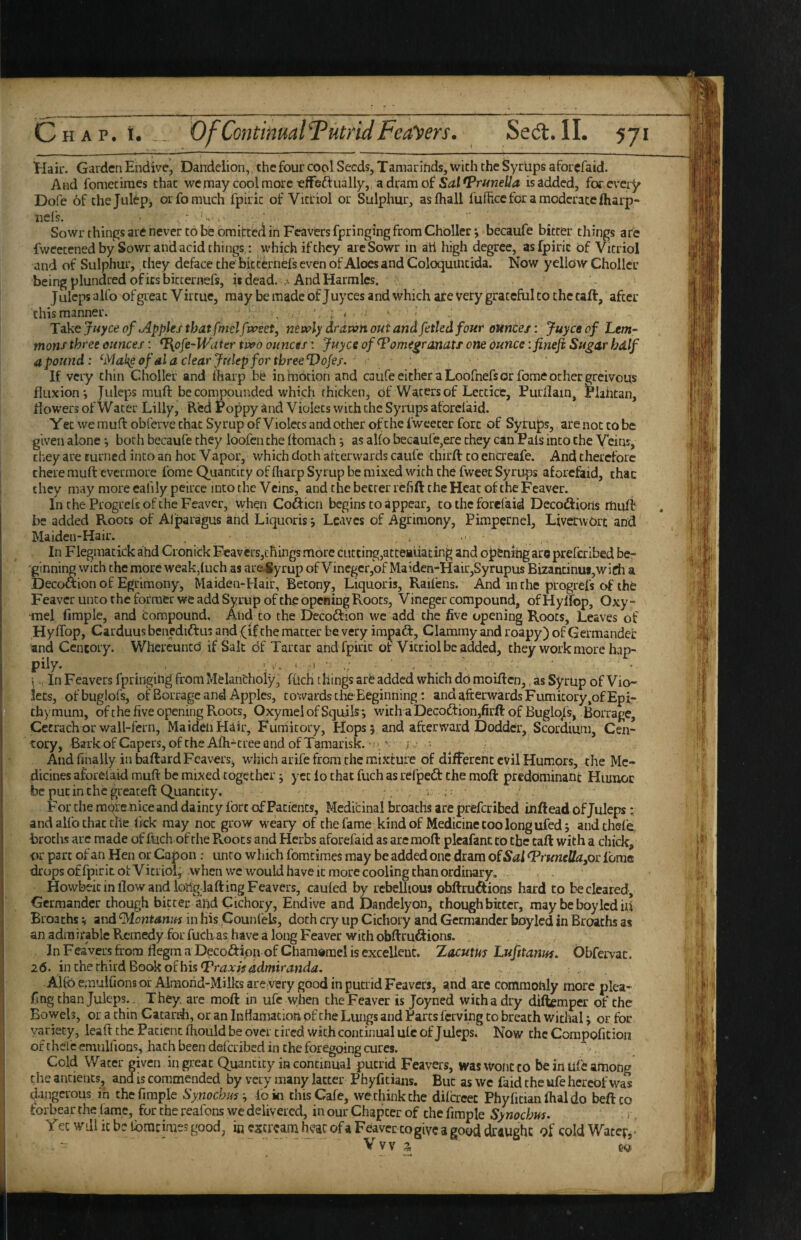 Hair. Garden Endive, Dandelion, the four cool Seeds, Tamarinds, with the Syrlips aforefaid. And fomeciraes that wejnaycoolmoreefFeftually, adramof is added, for every Dofe of thejulepj or fo much fpiric of Vitriol or Sulphur, asfhall fufhcc for a moderate Iharp- nefs. . ^ ' Sowr things are never to be omitted in Feaversfpringing from Choller*, becaufe bitter things are fweecened by Sowr and acid things: which if they arcSowr in ati high degree, as fpiric Of Vitriol and of Sulphur,, they deface the bitte.rnels even of Aloes and Coloquincida. Now yellow Chollcc being plundred of its bitcernefs, iidead. ■ AndHarmles. Julepsalfo of great Virtue, may be made of juyees and which are Very grateful to the taft, after this manner. * * v Take juyee of Apples tbat fmelf ^vset, newly drdvan out andfetled four ounces: Juyco of Lem¬ mons three ounces; %pfe-Wdttr two ounces: juyes of^ome^ranats one ounce ifineji Su^ar hdlf a pound: ^Mak^of dl a clear Julep for three DoJej. If very thin Choller and lharp be in motion and cauCe either a Loofnefs or fome other greivous fluxion'. Juleps muft be compounded which thicken. Of Waters of Leccice, Purllain, Plahtan, flowers of Water Lilly, B.cd Poppy and Violets with the Syrups aforefaid. Y et we muft obferve that Syrup of Violets and other of the fweeter fort of Syrups, are not to be given alone j both becaufe they loofen the ftomach j as alfo becaufe,ere they can Pats into the Veins, they are turned into an hoc Vapor, which doth afterwards caufc chirft to encreafe. And therefore there muft evermore fomc Quantity of fharp Syrup be mixed with the fweec Syrups aforefaid, that they may more eafilypeirce into the Veins, and the better refift the Heat of the Feaver. In the ProgrelsofcheFeavcr, when Cofticn begins to appear, to the forefaid Decocftioiis rhuft be added Roots of Alparagus and Liquoris j Leaves of Agrimony, Pimpernel, Livenvorc and Maiden-Hair. , In Flegmatick ahd Cronick Feavers,things more cutting,attenuating and opening are preferibed be¬ ginning with the more weak,{uch as ar(^yrup ofVincgcr,of Maiden-Hair,Syrupus Bizancinu»,wirfi a Decoaion of Egrimony, Maiden-Hair, Becony, Liquoris, Railbis. And in the progrefs of the Feaver unco the former we add Syrup ofthe opening Roots, Vineger compound, ofHylfop, Oxy- •mel Ample, and compound. And to the Decoftion we add the five opening Roots, Leaves of Hy ITop, Carduus benediftus and (if the matter be very impact. Clammy and roapy) of Germander and Ccntoiy. Whercuned if Salt of Tartar and fpiric of Vitriol be added, they work more hap¬ pily. > ^ M ;• i f-' \.. In Feavers fpringing from Melancholy, ffleh things are added which do moiften,, as Syrup of Vio¬ lets, ofbuglofs, of Borrage and Apples, cowards the Beginning; and afterwards Fumitory,of Epi- thymum, ofthe five opening Roots, OxymelofSquils; with a Decoction,firft of BuglojTs, Borrage, Cetrach or wall-fern. Maiden Hair, Fumitory, Hops 5 and afterward Dodder, Scordium, Cen- tory, Bark of Capers, of the Afh-eree and of Tamarisk. y: • And finally in baftard Feavers, which arife from the mixture of different evil Humors, the Me¬ dicines aforefaid muft be mixed together j yet lo that fuch as refpeft the moft predominant Htunoc be put in the greateft Quantity. , i : For the mqre nice and dainty fort of Patients, Medicinal broachs are preferibed inftead of Juleps: and alfo chat the lick may not grow weary of the fame kind of Medicine coo long ufed; andchefe brociis are made of fuch of the R.oocs and Herbs aforefaid as are moft plcafanc to the taft with a chick, or part of an Hen or Capon ; unco which fomciraes may be added one dram of Sal ^rmellapr fome dropsoffpiritOLVicriol, .whenwewouldhaveicmorecoolingchanordinary. . Howbeic in flow and long lafting Feavers, caufed by rebellious obftru^ions hard to be cleared. Germander though bitter and Cichory, Endive and Dandelyon, though bitter, may be boy led iU Broaths ^ and ^lontanm in His pounlels, doth cry up Cichory and Germander boylcd in Broachs as an admirable Remedy for fuch as have a long Feaver with obftrudf ions. In Feavers from flegm a Decoftipn of Cham®mel is excellent. Zacum Lufitanm. Obfervac. 26. in the thnd^ooko^bis (Praxhadmiranda. AUb emulfions or Almond-Milks are very good in putrid Feavers, and are commonly more plea- fing than Juleps.. They, are moft in ufc when the Feaver is Joyned with a dry diftemper ofthe ; Bowels, or a chin Catarifr, or an Inflamacion of the Lungs and Parcs ferving to breach withal j or fbc I variety, leaft the Patient fhoiild be overtired with continual uic of Juleps. Now the Corapofition I of chefc emulfioDs, hath been deferibed in the foregoing cures. ■ Cold Waccr given in great Quantity in continual putrid Feavers, was wont to be in Ufe among I the ancients, and is commended by very many latter Phyficians. But as wc faid the ufe hereof was dangerous in thefimple Synochmloin this Cafe, wethinkche dilcrcec Phyfitianflialdo beftco forbear the fame, for the reafons we delivered, in our Chapter of the fimple Synoebus. 1, Yet Will it be Ibmcimes good, in excrcam heat of a Feaver to give a good draught of cold Water,*  - .. Yyy ^