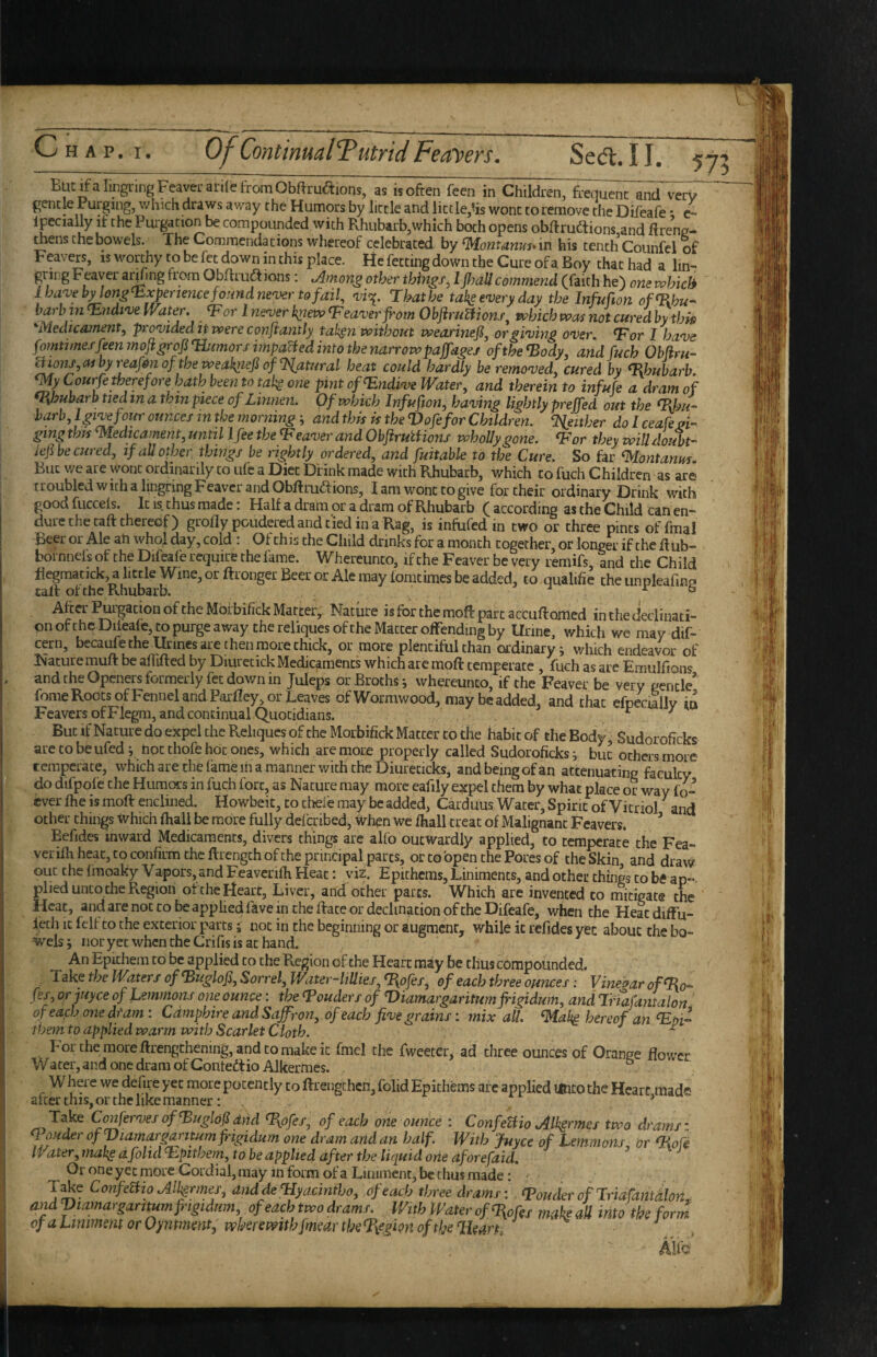 ElitifaluigringFeavei-atilefromObftruaions, as isofren feen in Children, frequent and verV gentle Purging, which draws away the Humors by little and liccle,^is wont to remove the Difeafe * c- ipcially if the Purgation be compounded with Rhubarb,which both opens obftrudtions and Hrene- theiiS the bowels. The Gommendations whereof celebrated by in his tenth Counfel of Feavers, is worthy to be fet down in this place. He fetting down the Cure of a Boy that had a lin- gring Feaver a^ing from Obftrudlions: Among other things^ I jPmll commend (faith he) one which i have by longli.xpertence found never to fail, vi^^. Thathe takeeveryday the Infufion of^Rhu- barb in^ndive Water. Tor 1 never knew <Feaver from Objiru^ons, which was not curedhytlm 'Medicament, provided it were conflantly tah^n without wearinefi, or giving over. Tor I have fomtimef feen moftgrofi^imorf impaled into the ytarrowpaffagej of the Tody, andfuch Obfiru- aio7is,asbyreafrnof theweaknefiof%atural heat could hardly be removed, cured by Thubarb <My Courfe therefore hath been to tak^ one pint ofTndive Water, and therein to infufe a dram of Rhubarb tied in a thin piece of Linnen. Of which Infufion, having lightly prejfed out the Thu-' barb, L give four ounces in the morningand this is the Vofefor Children. Tieither do I ceafeoi- gmg this Tledicament, until I fee theTeaver and ObftrutHons whoUy gone. Tor they will doubt- Jef be cured, if all other things be rightly ordered, and fuitable to the Cure. So hr ^ontanm. But we are wont ordinarily to ufe a Diet Drink made with Rhubarb, which to fuch Children as are troubled with a lingnng Feavcr and Obftru^tions, I am wont to give for their ordinary Drink with good fucceis. It IS thus made: Half a dram or a dram of Rhubarb ( according as the Child can en¬ dure the taft thereof) grollypouderedandtiedinaRag, is infufed in two or three pints offmal Beer or Ale an whol day, cold : Of this the Child drinks for a month together or longer if the Rub- bornnefs of the Difeafe require the fame. Whereunto, if the Feaver be very remifs, and the Child degmatick, a little Wine, or ftronger Beer or Ale may iomtimes be added, to qualifie the iinpleafmp tall of the Rhubarb. ■* r b After PuigationoftheMbi'bifick Matter, Nature isforthernoRpartaccuRomed in the declinati¬ on of the Difeafe, to purge away the reliques of the Matter offending by Urine, which we may dif- cern, becaufe the Urines are then more thick, or more plentiful than ordinary^ which endeavor of Nature muR be afiiRed by Diurctick Medicaments which are moR temperate , fuch as are Eraulfions , and the Openers formerly fet down in Juleps or Broths ^ whereunto, if the Feaver be very gentle' feme Roots ofFennel and ParRey, or Leaves of Wormwood, may be added, and that efoecmllv in Feavers ofFlegm, and continual Quotidians. , ^ But if Nature do expel the Reliqucs of the Morbifick Matter to the habit of the Body , Sudoroficks are to be ufed y hot thofe hot ones, which are more properly called Sudoroficks i but others more temperate, which are the fame in a manner with the Diureticks, and being of an attenuating faculty do difpofe the Humors in Rich fort, as Nature may more eafily expel them by what place or way fo- cver flie is moR enclined. Howbeit, to thefe may be added, Carduus Water, Spine of Vitriol and other things which (hall be more fully deltribed, when we (hall treat of Malignant Feavers. ’ Befides inward Medicaments, divers things are alfo outwardly applied, to temperate the Fea- veriRi heat, to confirm the Rrengch of the principal parts, or to open the Pores of the Skin and draw out the (moaky Vapors, and Feaverifh Heat: viz. Epithems, Liniments, and other things to be an-, plied unto the Region of the Heart, Liver, and other pates. Which are invented to rnitigate the Heat, and are not to be applied fave in the Race or declination of the Difeafe, Mdien the Heaediffu- lech It felt CO the exterior parts 5 not in the beginning or augment, while it refides yec about the bo¬ wels; nor yet when the Crifis is at hand. An Epithem to be applied to the R,egion of the Heart may be thus compounded. Take the Waters ofTugloJi, Sorrel, Water-UUies, (Ro/e/, of each three ounces: Vinegar ofTo’- fss,orjuyce of Lemmons one ounce: theToudersof T>iamargaritumfrigidum,andT.riafantalon of each one dfam: Cdmphire and Saffron, of each five grains: mix all. ^al^ hereof an Thi- themto applied warm with Scarlet Cloth. ^ Forthe moreRrengchening,andcomakeic fmel the fweeter, ad three ounces of Orange flower Water, and one dram of ContedtioAlkermes. ° Where we defire yec more potently to Rreiigthcn, folid Epithems arc applied mto the Heart made after this, or the like manner: ^ Take ConfervesofTuglofand Tpfes, of each one ounce : ConfeUio Alh§rmes two drams' TouderofViamargantumfrigidum one dramandan half. With juyee of Lemmons or Tofe Water, make a folid Tpithem, to be applied after the liquid orie aforefaid, ^ Or one yec more Cordial, may in form of a Liniment, be thus made: , , T^e ConfemoAlkrrnes, anddeliyacmiho, of each time dramr: <Pouder oflriafamdlon. andVtamarganmnfngtdum, of each two drams. With Water of %>fes mahM into the form of a Ltnimem or Oyntmmt, wherewith fmear the %egion of the Tleart, , Alfc