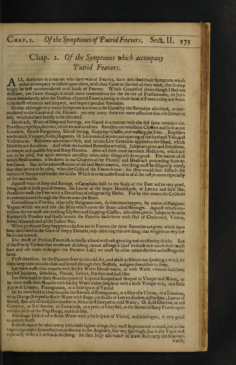 OftheSymptomesofTutridFeayers. Sedt. II. 57^ Chap. 2. 0/tie Symptomes T»hich accompany Tutrid Feavers, All Authours in amannei: who have writ of Feavers, have deferibedthofe Symptoms which cither accompany or follow upon them, with their Cures at the end of their work, chat fo they tnighc be beft accommodated coal kinds of Feavers. Which Counldof theirs though I fhal noe difillow, yet I have thought it much more commodious for the fervice of Praftitioners, to Joy n them immediately after .the, Dodfrin of putrid Feavers,feeing in thofc kind of Feavers they are wonc CO be mod vehement and frequent, and require peculiar Remedies. So that although very many Symptoms are wonc to be Cured by the Remedies aforefaid, accom¬ modated to the Caufe and the Dileafc: yet very many there are more offcnfivc chan the Difcafe ic I'clf, which are here breifly CO be diferibed. ; ; ■ ^ Head-ach, Want of Sleep and Ravings, are Cured in a manner with the fclf fame remedies vii. Revellers,repellers,derivers, refolvers and anodines. Revellers are emollient Clyfters and fuch as are Laxative, Gentle Purgations, Blood-letting, Cupping-Glafles, and wafhing the Feet.. Repellers arc frentals,Vinegars,Rofes,llnguencs. Or Liniments jDerivers are open ing of chfi forehead Vein,and Veficacorics. Refolvers are certain Oyls, and certain,Live Creature applied to the Head, which like wife are Anodines. And while the forel'aid Remedies are ufed, Juleps are given aiid Emulfions, to temper and qualifie hoc and fharp Humdrs. After all chefe come narcocick Medicines, which are not to be ufed, but upon cxcream ncceflicy when other things jvil do no good, 'if'hc matter of aj which Medicaments, is fee down in our Chapters of the Phrenfy and Hcad-ach proceeding from an hoc Caufe. But in the adminiftration of the faid Medicaments, one thing muft be diligently noted^ that they be not to be ufed, when the Crifis of the Fcaver is near: for tliey would then dimarb the motion of Nature and hinder the Crifis. Which is to be underftood as of al the reft,fo more efpecially of the narcocicks. Agamfr want of fleep and Ravings, a Cataplafm laid to the Soals of the Feet wil be very good^ being made offrefh gourds beaten, the Leaves of the larger HoufeLcek, of Letcice and fuch like. As alfo to wafh the Feet w ith a Decoftion of refrigerating Herbs. For by this means the Coldnel^ is communicated through the Ner ves unco the Brain. Convulfions in Feavers, eipeci ally Malignant ones, do fomcimes happen, by reafonofMalignanc Vapors which vex and fret the-Skins which cover the Brain called Meninges. Againfr which con- vullion fits we rauft ufc revelling Clyfters and Cupping-Glaffes-i alfo often give in Juleps or broachs Epilcptick Pouders and finally anoint the Patients Back-bone with Oyl of Chamomel, Violets SweecAlmondsandofthc Jndian Nut. - • * When profound fleep happens to fuch as are in Feavers the fame Remedies ard given which have been deferibed in the Cure of fleepy Dileafc^,Only ohlcrving this one things chat we give no very hot Medicine inward. ^ /> The chirfl: of PerfonsFeaverifti is cheifiy allaied with refrigerating and rabiftemng drinks. Bue if chirfl: be Ip Violent that moderate drinking cannot alTwage it (and to drink over much doth much hurt and oft times endangers the Patients Life) we muft by ocher means deceive and alBvagc the lame. Firft therefore, let the Pacient;s draw in the cold Air, and abide in Silence not fpcaking a word, let them keep their mouths clofe and breath through their Noftrils, and give themfelvcs to fleep. Let them walh their mouths with Barley Water Blood-warm, or with Water wherein hath been boy led Ju;ubee8, Sebefteps, Prunes, Letcice, Purflain and fuch like. Let them hold in their,Mouths a peice of Liqiioris Scraped and fteeped in Vineger and Water, or let them wafh their Mouths with Barley Water either fimple or with a lictie Vineger in it, or a little juyee of Lemons, Pomegranacs, or a little fpiric of Vitriol. - , , Or let them hold in their mouths the Kernels of Pomegranars, or a Slice of a Citron, of a Lemmon, or an Orange,Steepedin Rofe-Water with Sugar; or Stalks of Lcctice,Endive,or,Furflain; Leaves of Sorrel, Bits of a Gourd,Cowcumber or Melon firft Steeped in cold Water; Or Acid Cherries, or red Currence, or Rcl-beiiies, or Tamarinds, orapeiceofChryftal, or the Scones of fharp Prunes upon which a little of the Pap Hangs, and fuch like. Alto Sugar Diflolvcd in Role-Water with a little fpiric of Vitriol, and dried again, is very good to quench thirft. , ° It thirft cannot be taken away with chefe lighter cliings^they muft be permitted to drink,not in clue beginnings ofihc Exacerbations,or fits nor in the Augment, but very fpareingly,buc in tlie Vigor and clpecialiy when k is towards declining; for then large allovyance of chink doth carry the heat out-j wards-