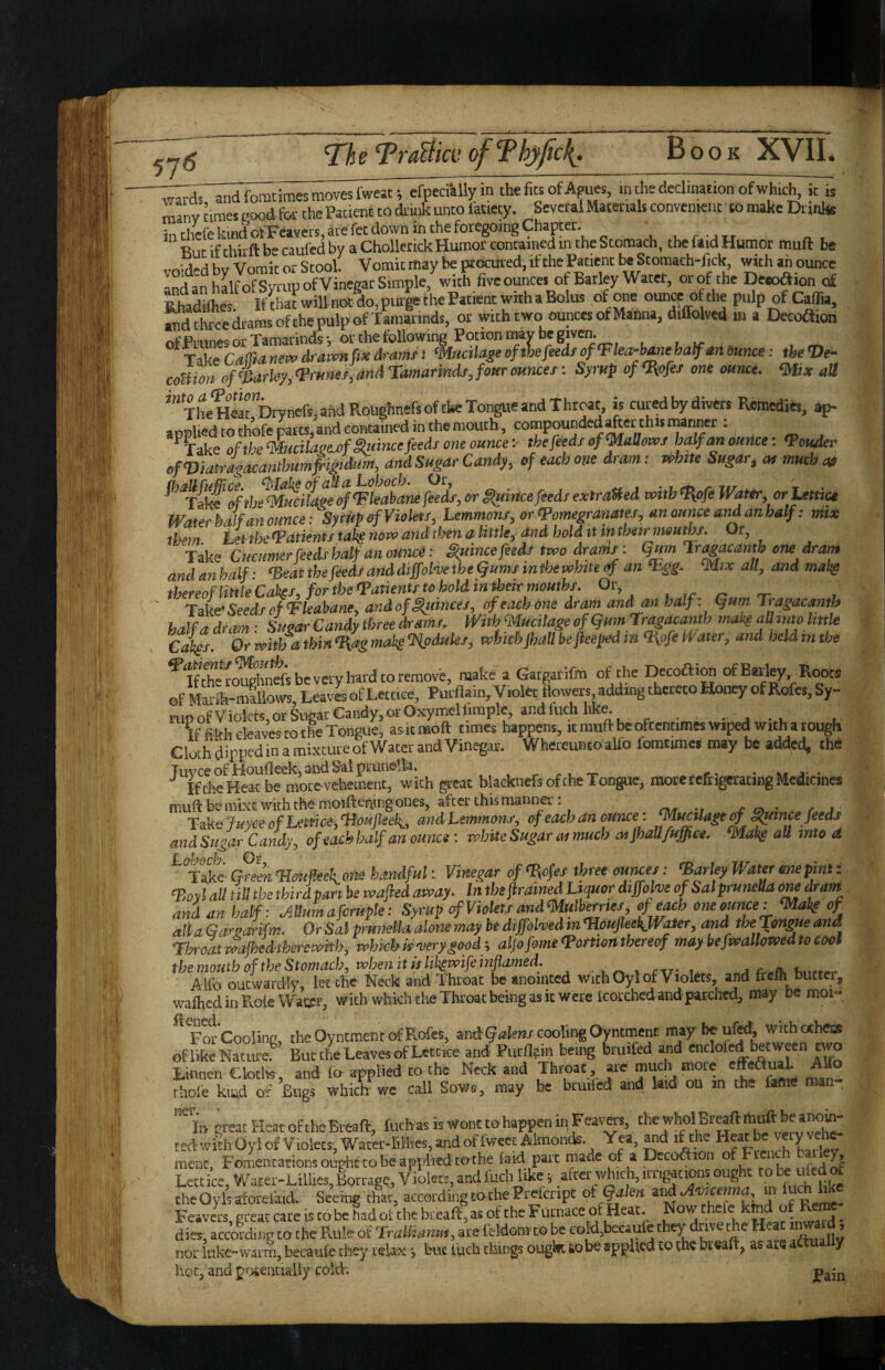 -wTli^dtocimes moves fmJt; efpecailyin theficsofApues, in the declination ofwhicl^ii: is many times good for the Patient to di mk unto latiety. SevcraS Matettals convemeiit to make Dtanhs in thcfe kind of Feavers, are fct down in the foregoing Chapter. . . ^ . Rut ifthirft be caufed by a ChollerickHumor contained in the Stomach, the faid Humor muft be void-d by Vomit or Stool. Vomit may be pouted, if the Patient be Stomach-fick with ah ounce -nd an halfofSytupofVinegar Simple, with fiveouncet of Barley Water, or of the Deeoaion of Skes IfthafwillnOtdo.purgethePatiencwilhaBolus of one ouna ofthe pulp of Caflia, andthreedramsofthepulpofTaraarinds, or with two ounces of Manna, diffolved m a Elecoaion ofPrunes or Tamarinds; or the following Potion may be given. Ta^ CalTtanew drawn fix dramt‘Mucilagi of the feeds of‘Fka-bmeha^m Ounce: the ©e- coUion of ‘Barley, Vrurtes, and Tamarindf, four ounces: Syrup of Oiofes one ounce, mix all “TltHC,”i>yncrs.ahdRohghntfsoftbeTongueand Throaty is cured by divers Remedits, ap- appliedcothofeparts,andcontainedinthemouth, compounded^etthismariner: ^Take ofthe‘mcilaeej>f§uincefeeds one ounce-, the feeds of <MaUows half an ounce: <Pouder ofViatragacanthumfigidtim, andSugar Candy, of each one dram; white Sugar, at much at ^’‘‘ri^%h^mucifage4^k£nefieds,orp,uittcefeedsexiraUedvoitbft{pfeWattr,orUttiu Water half an ounce: Syrup ^Violets, Lemmons, or epomegranates, an ounce and anbalf: nil* them Let the Patients takg novo and then a little, dnd hold ittn their nwuths. Ot, Take Cucumer feeds half an ouiwi: Suince feeds two drams: Qum rr^acantb one drain andanhalf- rBeatthefeedsanddiffolvetheljumsmthewhiteof an ‘Egg. ‘Mix all, andmaig thereof little Catfs, for theVanents to hold in^eir mouths. Or, Take- Seeds of ‘Fleabane, and of Ranees, of each one dram and an half: (jum Tragacantb halfadrain - SuoarCandythreedrams. WithfiiucitageofgumrragiUanth mobs aU mo little Cakes. Or with a thin ‘I{ag makg ‘Hpdules, which jhall bejieefd in %pfe Water, and held in the ^Ifttero^hirfsbeveryhardtoremovb, make a Gargarifm of the DecoaiM of Barley Roots of telh-mallows. Leaves of Lett.ce, Purflain, Violet dowers adding thereto Honey of Rofes, Sy- nipof Violets, or Sugar Candy, or Oxymeil^mplc, and fiich liK^ • • j ♦ i, If filth cleaves to the Tongue, asitmoft times happens, it muft be oftentimes wiped with a tough Cloth dippedin a mixture of Water and Vinegar. WhereuntoaUb fomtiraes may be added, the TuvceofHoudeek,andSalpiunella, .. .., - r* • „ j' • ^ IftheHeatbe mocevchement, with great blacknefs of the Tongue, mote refrigerating Medicines muft be niixt with the molfteriing ones, after this manna': rw •» r o • c j ■ TokBfuyceofLemce,11ouJleek_, andLemmons, of each an ounce: ‘MuctUge £^nce feeds andSugar Candy, of each half an ounce : rohiie Sugar cn much atjhall/uffice. all into d ^ T Ac GrelnTJotifieeione handful: Vinegar of‘Bofes three ourxes: farley WaUr one pint: ‘Boyl all till the third pan be wafiedaway. In the firained Liquor diffolw ofSalpruneU om dram and an half: AUumafcruple: Syrup of Violets andmulherrtes, of each one ounce :mab^ of all a Gctrpot'ifm. Or Sal pmneUa done may be dtffohed m TioufleekJVater, and the Tongue and Th-oatwafkedtherevi^ith, whkhkyerygood^ aljofameTomonthereof maybefwallomdtocool themouth of the Stomach, tvhen it kli^wife inflamed. ^ , rxr- ^ Alfo outwardly, let the Neck and Throat be anointed with Oyl of Violets, and frefh biictcr, wafhcdinPvoieWatrr, with whkh the Throat being as it were leorchcd and parched, may be moi- ^Fotcooiina, the Oyntmenr of Rofes, and cooling Oyntment ^ withothecs of like Nature.^ But the Leaves of Lett ice and Purflain being bruifed and Linnen ClotlK, and applied to the Neck and Throat are much more AUo thole kiad of Bugs which wc call Sows, may be bruilcd and hid ou in the lame man , In great Heat of theBreaft, fuch as is Wont to happen in pavers, the whol Br^ft ted withOyiof Violet?, Water-lillies, and of Iwect Almonds. Yea, ^d if the Heat be ment. Fomentations ought to be applied to the laid part made of a Decoftion of Fiench bailey Lettice, Warer-Lillies,Borragq, Violets, and luch like, after \\Jich, irrigations oug theOyls aforelaid. Seeing that, according to the Prefenpt ot (^Im zvidAwcenna m Feavers, great care is tobe hadot the bread, as of the Furnace of Heat. Now dies, according to the Pxule of Trallianus, are feldom to be coW,becaufe they drive the Heat ^ard, nor luke-warm, becaule they relax •, but luch things ougkc to be applied to the bt eaft, a? are actual y hoc, and potentially cold. *