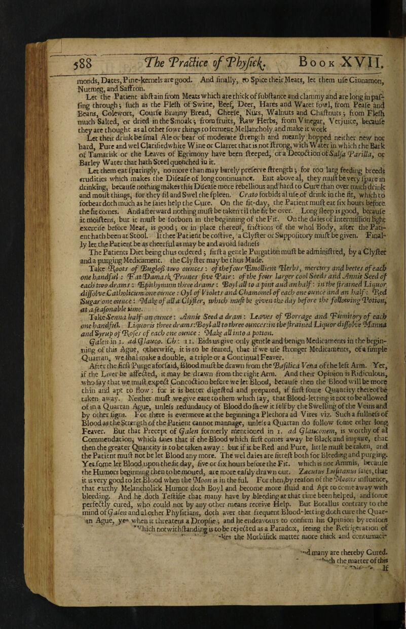 Book XVII. monds, Dices, Pine-kernels arc gocxl. And finally, ft) Spice their Meats, let them ufe Cinnamon, Nutmeg, and Saffron. , Let the Patient abflainfrom Meats which are chick offubflance and clammy and are long in paf-r ling through*, fuch as the Flefh of Swine, Beef, Deer, Hares and Waterfowl, from Peale and Eeans, Colewort, Courfe Branny Bread, Cheefe, Nuts, Walnuts and Chafinuts from Flefh much Salted, or dried inthe Smoaki from fruits, Raw Herbs, from Vinegar, Verjuice, becaufe they are thought as al other fowr things to ferment Mellancholy.and make it work . , Let their drink be fmal Ale or bear of moderate Urcngih and meanly Lopped neither new hoc hard. Pure and wel Clarifiedwhite Wine or Claxret that is not flrong, with Water in which the Bark of Tamarisk or the Leaves of Egrimony have been ftceped, or a Decodion of Salfa(Faril/a, oc Barley Water that hath Steel quenched in it. Let them eat fparingly, no more chan may barely preferveftrengch 5 for too larg feeding breeds crudities which makes the Difcafc of long continuance. But above al, they muftbcverylparein drinking, becaufe nothing makes this Difeale more rebellious and hard to Cure than over much drink and moift things, for they fil and Swel the fpleen. Crato forbids al ufe of drink in the fit, which to forbear doth much as he faies help the Cure. On the fit-day, the Patient muft eat fix hours before, the fit comes. Andafterward nothing muft be taken til the fit be over. Long fleep is good, becaufe irmoiftens, buc it muft be forborn in the beginning of the Fit. On the daks of Intermiflion light cxercife before Meat, is good *, or in place thereof, friftions of the whol Body, after the Pati¬ ent hath been at Stool. If thee Patient be coftive, a Clyfter or Su|?poritory muft be given. FinaF ly let ttie Patient be as cheerful as may be and avoid fadnefs ^ . The Patients Diet being thus ordered j firft a gentle Purgation muft be adminiftred, by a Clyfter and a purging Medicament, the Clyfter may be thus Made. Take ^oots of ^uglof tvpo ounces: of the four Emollient Trlerhs, mercury an4 beetes of each one handful: ‘F at Damask^^nmes fin^e ^air; of the four larger cool Seeds arid Annh Seed of each two drams : ^pithymum three drams: ^oyl all to a pint and anhalf: in the firatned Liquor diffolveCatbolicumone ounce: Oyl of Violets and Chamomel of each one ounce and an half: n\ed Sugar one ounce i ^ak^ofalla Clyfier, which muft be gi'ventkeday before the following ^'otion^ atafeafonabletime. * . : ' Take Senna half an ounce: tAnnis Seed a drani: Leanres of ‘Barrage and ‘Fumitory of each one handfut Liquoris three dramsiBoyl all to three ouncesiin the jirained Liquor dijfot<ve ‘Manna and%yrup of %pfes of each one ounce: ‘Maks all into a potion. Qakn in i. ad Qlauco. Ch: 11. Bids us give only gentle and benign Medicaments in the begin¬ ning of this Ague, qtherwife, it is to be feared, that if we ufe ftrongcr Medicaments, dfafmiple Quartan, wcfhal make a double, a triple or a Continual Fcaver. After the firft Purge aforfaid, Blood muft be drawn from the ‘Bafilica Vetia of the left Arm. Yer, if the Liver be affeSed, it may be drawn from the right Arm. And their Opinion is Ridiculous, who fay that we muft ej^eff Concod:ion before we let Blood, becaufe then the Blood will be more thin and apt to flow: for it is better digefted and prepared, if firft fome Qiiancity thereof bd taken away. Neither muft we give eare to them which fay, that Blood-letting is not to be allowed of m a Quartan Ague, unlefs redundancy of Blood do fhew it felf by the Swelling of the V eins and by ocher figns. For there is evermore at the beginning a Plethora ad Vires viz. Such a fullncfsof Blood as the Strength of the Patient cannot mannage, unlefs a Quartan do follow fome other long, Feaver. Buc that Precept of (falen formerly mentioned in i. ad Qlauconem, is worthy crif al Commendation, which laies that if the Blood which firft comes away be Black and impure, that then the greater Quantity is to be taken away : but if it be Red and Pure, little muft be taken, and, the Patient muft not be let Blood any more. The wel daics are fitceft both for Bleeding and purging. Ycc fome let Blood upon the fit day, five or fix hours before the Fit. which is not Ammis, becaufe the Humors beginning hen to be moued, arc more e^ftjy drawn cut, XacuUti Lufitanw faigs, than it is very good to let Blood when the Moon is in the fol. For then,by realon of the Moons influence,, that earthy Melancholick tlumor doth Boyl and become more fluid and Apt to come away with bleeding. And he doth Teftific that many have by bleeding ac that cim.e been helped, and fome pcrfedfly cured, wflo could not by any other means receive Help. Buc Bocallus contrary to the mind of (jer/ew and al ocher Phyfitians, doth aver than frequenc Blood-letcii^ doth cure the Quar- •an Ague, ye^ when ic chreacens a Dropfie j and he endeavours co confirm his Opinion byieafons ’^hichnocwithftandingiscobercjeif^tedasa Paradox, feeing the Retiigeiacion of ' ’kes the Morbifick matter more chick and contumaci- '•hI many are thereby Cured. —che^macter of this •; If
