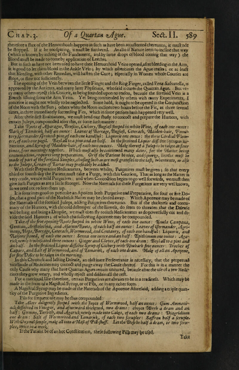 rherefore a flux of che Hemorrhoids happens in fuch as have been accuftomed chereunco, it muft n(5c be flopped. If ic be too fparing; it mufl be furthered. As alio if Nature ieem to incline that way (which is known by itching of the Fundament, andbyforac drops of blood coming that way) the Blood muft be made to come by application of Leeches. . But in fuch as have not been iifed to have their Hemorrhoid Veins opened,after bleeding in the Arm, it is good to let them blood in the Ankle Vein 5 by which oftentimes the Agueceafes; or at Icafl that bleeding, with other Remedies, will haften the Cure j cfpceialiy in Women whofc Cpurl'es are ftopE, ot flow not fufficiently. The opening of the Vein between the little Finger and the Ring Finger, called Vent^ Sal'va.teUa, is approved by the Antiencs, and many later Phyfitians, who laid it cures the Quartan Ague, . Bueve- ry many others iciest this Conceit, as being founded upon no rcafon, bccaufe the forefaidVein is a Branch ilTuingfrom^thc Arm Veins. Yet being commended by others with many Experiments, I ijonccive ic ought not wholly to be neglcifled. Some hold, ic ought to be opened in the Conjundiori of the Moon with the Sun; others when the Moon inclines two hours before the F it, at three feveral times, in three immediately fiiccccding Fits, which in fome pcrfpns hath happened very well. , After thefe foft Evacuations, we muft bend our ftudy to concodf and prepare the Humors, with certain Juleps, compounded after this, dr fome fuch manner; —3 T ake ^oots ofAjbaragm, ^rufem, Ckbory, jieeped in vohite Wine, of each one ounce: ^arl{of Tamo-risli half an ounce: Leaves of barrage, ^uglofi, Ceterach, ^laiden-bair, ^unu^ tory,Qermander,QroUnd-pineyof each one handful: Liquom one ounce: the tbr^je Cordial 'Floj^ ers, of each one pifgib fBoyl all to a pint and an half. In the firained Liquor difflive Syrupus Hi zantinus, and Syrup of ^faiden-hair, of each two ounces. thereof d Julep to be taken at four times, four mornings together. Which muft alfo be continued many dates, for the ^Matter being contumaciouf, requires long preparation. Or if the Patient be nice, andfqueen^y, Eroths muft bs made of part oftheforefaid Simples, chufing fuch as are moli grateful to the taft^ whereunto, as alfo tothe Juleps, Cream of'Tartar may profitably be added. . . . * m . With thefe Preparative Medicaments, between Whiles, Purgatives muft be given; ,fb that every third or fourth day the Patient muft take a Pqrge, with this Caution, That as long as the Matter is very crude, wcute mild Purgatives: and when Concotflion begins to go well forw^ds, we muft then' give fuch Purges as are a little ftrongcr. Now the Maccfials for thefe Purgations arc very wel known, lb we need not reckon them up. < , , . . ■ ^ , . Icisfomtimcsgoodto prclcribc an Apozem lioth Purgativeaod Preparative, forfouC or five Dd- fes, chat a good part of the Morbifick Matter may be clenfed away. Which Apozemc may be made of fhc Materials of the forefaid Juleps, adding Purgatives cfiereunco; But if the thicknefs and contii^ macy of the Humors, with the cold difteraper of the Bowels, do feem to threaten,chat the, Dileafe wil belong andbringaDropfic, we muft then fly tofuch Medicaments as do powerfully cut anddi- vide the (aid Humors; of which this following ApOzemC may be compounded. . , / . TakeoftheJiveopeningT\ootsfteeped in white Wine^ of each one ounce: ^nula Campana, (gentian, Ai'iftolocbid, andAfarum^oots, of each half an ounce: Leaves of (J'ermander,Jlgri^ monyyLlops,barrage, Ceterach, Wormvpoad, and Centaury, of each one handful: Liquorps, and ^atfonsftoned, of each one ounce: Senna one ounce and an half: ^pithimum one Ounce: jiga^. rickjiewly trochifcated three ounces: Qinger and C loves, 6f each one dram,: ^oyl all to a pint and an half. In the firained Liquor diffplve Syrup of Cichory with Rhubarb five ounces:, 'Troches of Capars, andSalt of Wormwood, and of Tamarfsk, of each otie dram, ofallan Jlpo^emef^ for five^ofes to be tah^n in the morning. - - i Tn this Chronick and iaftingpifeafe, an obflinatePeifcvefaiijce is ncceffary, that the perpetual viciflitude of Medicines may conCodf and purge away the Caule thereof For this is in a manner the only Caule why many that have Quartan Agues remain uncured, betaufe after the ul'c of a few Medi® dnesthey grow weary, and wholly rejedt and dildain all the reft. For a continual Ule therefore, certain Purgatives are alwaics to be in a readinefs. Which may made in che form ofaMagiftral Syrup, or of Pi'ls, or in any ocher fotm. , A Magift.ral Syrup may be made of the Materials of the Apozemc Aforefaid, adding a triple quan¬ tity of the Purgative Ingredients. Pils for frequent ule may be thus compounded: 3 . ; Take .Moes diligently fteeped with the juyee of Wormwood, half an ounce: Qum Ammoni'^ nchfttffolved in Vinegar, and afterward thickened, two drams : choyce ^rrh a dram and an, half: Qummy,'Turhith,andAgaricknewly made into Cak^s, of each two drams ; Diagridium one dram: Salt of Wormwood and Tamarisk^, of each two fcruples: Saffron half a ferupie^ With Oxymel fmple, mal^ all into a ‘Maft of ^lU-fluff. Let the Vofe be half a dram, or two Jcr«- pies, twice in a week: . .. If the Patient be of an hoc Conft icution, thefe following BilJ§ may jjc . vC