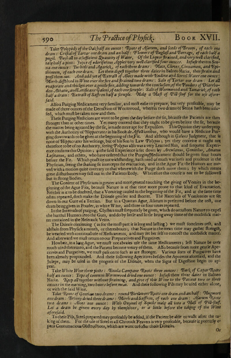 _ ■ '_t '■■I ■' .1.^11 I ■ ■■■- ~ ■ -ri I Take fPolypddy efthe Oakjyalf an ounce: T{ootJ of Afamm, and feeds of^room, of each one dram: Crijial of Tartar one dram and an half: Flowers of ^uglofiand^orrage, of each half a ptgil fBoyl aU in afuffieient Quantity of IVater, Of the Liquor firained, and •very tvetl clarified, ta^ half a pint: juyee of sdoriferom Apples •very voeUclarified four ounces. Infufe therein Sen* na one ounce: Turbitffand Agarick,, of each three drams: ^ace, Clow, Cinnamon, and ^pi* thimum, of each one dram. Let them digefi together three dales in Balneo Marix, then ftrain dnd prefi them out. And add yet of^xtraU of Aloes made voith T.ndwe aitd Sorrel Water one ounce i. T4irrh diffhhed in Wine onjer the fire and flrained two drams: Salt of Tartar one dram : Let ail evaporate and thicken over agentlefire, adding towards the conclufion,of the Touders ofDiarrho* don Abhatis, andL^tificans Qaleni,of each one fcruple: Salt of Wormwood and Tamarkh^,of each half a dram: T^xtra^ of Saffron half a fcruple. ^ak^ a ^aji of Tillffuf for the ufe afore* faid. , - f 11 AUb a Purging Medicament very familiar, and raoftcafie CO prepare, but very proficablc, may be made of three ounces of the Decoftion of Wormwood, wherein two drams of Senna hath been infu- fed, which muft be taken now and then, Thelc Purging Medicines are wont to be given the day before the fit, bkadfe the Patients are then ftronger than at other times. Yet many contend that they ought to be given before the fit, becaufe the matter being agitated by the fit, is made more apt forExpulfion. This Opinion they underprop \vith the AuihoncyoiHippocrates inhis'EookdeAffeUionibm, who would have a Medicine Pur¬ ging downwards to be given at the beginning of the Fit. And although in Qalens Judgment, that is aone ofhis writings, but of his Son in Law Tolypuf j yet they conceive it ought not therefore to be of no Authority, feeing Toly pm alfo was a very Learned Man, and frequent Experi¬ ence confirms this Opiniom ^s the faid Experience is fet down by Arculanm, Qenitilm, Amatus Lufrtanm, and others, who have ordered that the Purging|Medicamenc (hould be given four hours before the Fit. Which praftice notwkhftanding, hath nkd of much warinefs and prudence in the Phyritian, feeing the lhaking fit intercepts the evacuation, and in the Ague Fit the Humors are mcf- ved with a motion quite contrary to that wherewith the Purge doth move them; by which means great diliurbances may fall out in the Patients Body. Wherefore this courfe is not to be followed but in ftrong Bodies. The Conlenc of Phyfitians is greater and more general couching the giving of Vomits in the be¬ ginning of the Ague Fits, bccaufe Nature is at that time more prone to that kind of Evacuation. Nercher is it CO be doubted, that a Vomiting caufed in the beginning of the Fit, and at the fame tirne often repeated,doth make the Difcafe gentler and ftiorter. The Materials of Vomitories arc fk down in our Cure of a Tertian. But in a Quartan Ague, Afarum is preferred before the reft, one dram being given in Pouder, in white Wine, and three or four times repeated. In the Intervals of purging, Clyfters muit frequently be given, which do accufrom Nature to expel the hurttul Humors into the Guts, and do by little and little bring away ibme of the morbifick mac- ter contained in the Meferaick Veins. The Dileafe continuing ( as for the raofr part it is long and lading) we muft fomdmes red, and abdain from Phyfick a month, or thereabouts j that Nature in the mean time may gather drcngch^ be wearied with continual Lite of Medicaments, andmay Iccherfelftoconcoft the morbifick matter. And afterward we mud return to our Preparatives and Purgatives. Howbcic,ina longAgue, we mud nocahvaies ufe the lame Medicaments; led Nature be over much ufed thereunto, and the Patient become weary of them. Alfo becaufe from mote gentle Ape¬ ritives and Purgatives, we mud pafs on to liich as arc ftronger. Various forts of Purgatives have been already propounded. And thde following Aperitives befides the Apozems aforefaid, and the Juleps, may be ufed in the progrcls of the Difeafc, when the Signs or Digeftion begin to ap¬ pear. Take White Wine three pints: Tnula Campane %0ots three ounces: Tarh^ of Capar T{odts half an ounce: Tops of common Wormwood dried one ounce : Inf ufe them three dates in Balneo Marias. Tyeep all together without ftraining, and give of this Jpine to the Tatient two or thr^ ounces in the morning, two hours before meat. Andcheie following Fils may be ufed either alone, or with the l aid Wine. Take Tioots of ^entia*i two drams: round TirthivortT{oots one dram and an half: ^Mugwori one dram: Triony dried three drams: ^irrh andSaffron, of each one dram: Afarum ff\dots two drams : Aloes one ounce: With Oxymel of Squils mabg all into a ^lafi of TUl-jiuf. Let a dt'am be given every day by themfelves ^ or a- little before the taliffig of the Wine aforefaid. To thelePilSjSceclpreparcdmay profitably be added,if the Patient be able to walk after the ta- k’rng of them. For the ufe of Steel in all ChronickFeavers is very profitable, becaufe it pof ehcly o* pens Concumaeioiw Obftrubtions, which are wont cofofter chofe Difeafrsc Or