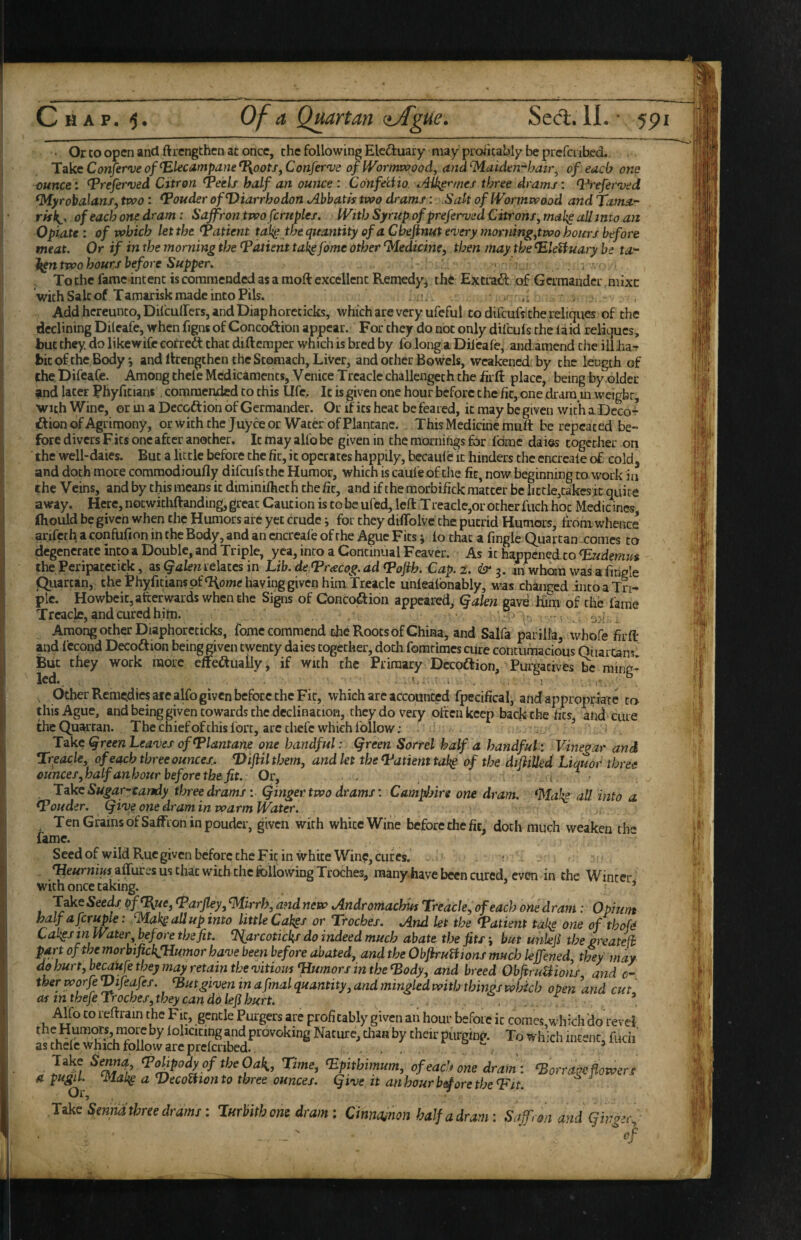 • Or CO open and ftrengthen ac once, the following Eleftuary may profitably be prefenbed. TakeConferveof Elecampane ^ootSfConfer'Vd of IVoi'mvpood^ atid^aidm-^hair^ of each one ounce: Ereferved Citron Eeels half an ounce : CdnfecHo. three drams; E^eferved ^yrobalans, two: Eouder ofDiarrhodon jibbatis two drams: .Salt of Wormwood and Tama'- of each one dram : Saffron two fcruples. With Syrup ofprefemjed Citrons^ make all into an Opiate: of which let the Eatient talig the quantity of a Cheflnift ewery morntng^two hours befoi'e meat. Or if in the morning the Eatient ta^ fame other Medicine, then may the Eleifuaiy he ta-' two hours before Supper. , - To the fame intent is commended as a moft excellent Remedy^ th6 E3^tra<3: of Germander mixe with Salt of Tamarisk made into Fils. - Add hereunto, Difeuffers, and Diaphorccicks, which are very ufeful to difeufs the reliques of the declining Dileafe, when figns of Concodion appear. For they do not only difeufs the la id reliques, but they, do likewife cofredl that diftemper which is bred by fo long a Dileafe, andamend the ill Jia^ bit of the Body*, and llcengchciuhc Stomach, Liver, and ocher Bowels, weakened, by the length of theDifeafe. Among theleMcdicamencs^Vcnice Treacle challengeth the iirli: place, being by .older and later Phyriciant. commended to this life. It is given one hour before the fir, one dram m weight, with Wine, or ui a Decoft ion of Germander. Or if its heat be feared, it may be given with a Decor- £lion of Agrimony, orwkhthe Juyceor Water ofPlantanc. This Medicine muft be repeated be¬ fore divers Fits one after another. It may alfo be given in the mornings for I'dmc daies together on the well-daies. But a little before the fit, it operates happily, bccaufe'it hinders the encrcafe of cold, and doth more commodioufly difeufs the Humor, which is caufe of the fit, now beginning to work in the Veins, and by this means it diminilheth the fir, and if the morbifick matter be hctle,takesic quite away. Here, noewithftanding, great Caution is to be ufed, left Treacle,or other fuch hoc Medicines fliould be given when the Humors arc yet crude i for they diffolvc the putrid Humors, from whence anfeth a confufion in the Body, and an encrcafe of the Ague Fits; lo that a fingle Quartan comes to degenerate into a Double, and Triple, yea, into a Continual Feaver. As it happenedro Eudemus the Pcripacecick, as Qalen relates in Lib. de Eracog. ad Eojih. Cap, 2. & m whom was a fingle Qiiarcan, the Phyficianspfaiomc having given him Treacle unlealbnably, was changed into a Tri¬ ple. Howbeit, afterwards when the Signs of Concoftion appeared, Qalen gave Kim of the fame Treacle, and cured him. . ■ , ’ ■ j . Among other Diaphorccicks, fome commend the Roots of China, and Salfa par ilia, whofe firft and Iccond Decoftion being given twenty daies together, doth fomrimes cure contumacious Oiiartan^ But they work more e^eiftually/if with%he Primary Dccoftion, Pu^tives^ led.. . i .. ’ Other Remedies are alfo given before the Fit, which arc accounted fpecifical, andappropiiacc ca this Ague, andbeinggiventowardschcdeclinacion, they do very often keep back the fics^ and cure the Quartan. The chief of this fort, arc chefc which follow; Take ^reen Lea'ves ofElantane one handful: Qreen Sorrel half a handful: Vinegar and Treacle, of each three ounce/. E>ifil them, and let the Eatient tal^ of the difiiUed Liquor three ounces,halfanhour before the fit.: Or, . . . i ^ ’ Ldke Sugar-candy three drams: Qinger two drams: Camphire one dram. all into a Eouder. (five one dram in warm Water. Ten Grains of Saffron in pouder, given with white Wine before the fit,' doth much weaken rh'' fame. Seedof wild Rue given before the Fit in white Wine, cures, ■ affures us chat with the following Troches, many-have been cured, even in the Winter with once taking. . ’ f of^uCj Earfley, ^irrh, andnew tAndromachiis Treacle, of each one dram: Opium t^lf a fcrupie. fMak^allupinto little Cak^s or Troches. *And let the Eatient tak^ one of thofd Cakgsin Water ^ before the fit. ^arcotickf do indeed much abate the jits j but unkjl the greatefi part of the morbifickfHumor have been before abated, andtheObJiruHionsmuchleVened, they may do hurt, be^Ufe they may retain the vitiom Eiumors in the Eody, and breed ObfiruUions and c- therworfeVifeafes. Eutgivemn a final quantity, and mingled with things which open and cut' Of inthefeTrochef,theycanddlefihurt. . . . .. iUfo to reftrain the Fit, gentle Purgers are profitably given an hour before it comes,which 'do revel the Humors, niorc by lolicicing and provoking Nature, chan by their purginc'. To which intent, fudi' aschele which follow are prclcribed. , , , . . ’ lift rime, ^pitbimum, of each one dram: ‘Barrage flowers a pugil. a DecoUton to three ounces. Qive it anhourbeioretheEit. OI5 like Smndtbree drams: lurhith oni dram: Cinnoinon half a dram: Saffron and ginger., - ' ‘‘of