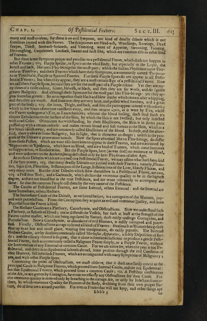 many and moft evident, for there is no evil fysiptom, nor kind of deadly difeafe which is not foratimes joyned with this Fcaver. The fymptomes are Hcad-ach, Watchings, Raveings Dead flecpes, Thffft, Stomach-Sicknefs, and Vomiting, want of Appetite, Swooning Fainting Hiccoughing, Unquietnefs Loofnefs, Sweats and fuch like, which are common alfo to other kind ofFeavers. But there is one Symptom proper and peculiar to a peftilential Fcaver, which doth not happen in other Feaversi Purple Specks, or Spots on the whol Body, but cfpcciaily in the Loyns the breaft back, like unto Flea-Wcingsfor the moft part which the Italian Phyficians name cnUorTetechify and chcfcFcavers which have theie Symptoms, are commonly named e^orlVechra/rr, Purple or Spotted Feavers. For chefe Purple Spots do not appear in all Pefti^ lentia Feavers i but when theyappear, they are a moft certain Sign of a peftilential Feaver. Now we call them Purple Spots, becaule they are for the moft part of a Purple colour. Yet they are ma¬ ny times or a violet colour, Green, blewifh, or black, and then they are far worfe, and do fenifie greater Malignity. And although thefe Spots are for the moft part like Flea-bicings • yet they an- pear fomwhat greater: Soascoreprefencthofeblackandblew marks which remain after whipping and then they are worfe. And fomtimes they arc very large, and poffefs whol Members, and a creac P . Thighs, and back, and then the parts appear tainted with rednefs - which in few hours oftentimes vanifheth away, and then returns again, as it were by Fits whilffc theFeaverundergoesic’sFits,or Exacerbations; wherein the blood boiling doth lend forth it’s thinner ExhaiationstothefurtaceoftheSkin, by which the Skin is no: Iwclled; but only infeaed witharedCdor. Oftentimes notwithftanding, by thefe Ebullitions, the Skin is in divers parts puffed up with a certain rednels: and makes certain broad and foft tumors in the Skin, which in a few hours vanim away, and are coranonly called Ebullitions of the blood. In thefe, and the afore- faid, thwe walwaiesfome Malignity, but fo light, that it threatens no danger; uiilefs iiuhe pro- pfsofthepifealeitproyemoreincenfe. Now the Spots atbrefaid like to Flea-bitinos dodiffec tromthofePulhw, which are wont alfo fomtimes to appear in thefe Feavers, and are mentioned by •Hippocratefin^Epidtmm, which hpe an Head, and are a kind of Tumors, which coraefomtime^ toSuppuration,orExulceracion. But the Purple Spots,have (as was faidj no eminence or Head and were unknown to the Antients,being defetibed only by later Phyf.tians of after Ages. * to thole Difeales which are joyned to aPeftilential Feaver, we may affirm what hath been faid cfcheSymptoins; eiie. that many deadly Dileafes are joyned with thefe Feavers; namely Phren- fies, Squu iies,PIeurifies, InflamayonsottheLungs,InflamationsoftheLivcr,bloodvFluxes an,1 very many more. But the chief DiTeafes which ffiew themfelves hi a Peftilential F^ver are’two aPeftilent'Balis, and a Carbuncle, which declare the venemous quality to be in thehigheft degree, and are not found but in the true Peftilence, and are wont commonly to accompany the fame: So that the common People call them by the very name of the Peftilence. ^ ^ The Caufes of Peftilential Feavers, are lome Internal, others Externaland thclntra-nalare fome Immediate, others Mediate. The Immediate Caufe of this Difeafe, as we hinted before, is a corruption of the Humors i ov- R^feeSf mn the F«ver iS and from The Mediate Caufe are a Plethory, Cacochymie, and Obftiuaions. Now we underftand fuch aPlethory,orfiilnefsofBlood; notasdiftendstheVeffels, but fuch at leaft asthcftrengffiolhS Patient mnnotmafter, which not being reflated by Nature, doth eafily undergo Corruption and Putre&aion. Now a Cacochymie, or abundance of evil Humors, is eaftly cotrupced and puf¬ fed. F;mally, Obftruftions are apt to breed all kind of Feavers; forafmuch as Humors being clofe fcut up man hot and moift place, wanting free tranfpiration, do eafily putrefie. The Internal c ‘^orbofeH Apparatus, a fickly Difpofi tion ofBo- I *'^f^''®ilKacy thereofisfogreat, chat it alone is fomtimes fufficienc to produce a gentle Pefti- lential Feaver, luch as is commonly called a Malignant Feaver fimply, or a Purple Feaver wichriir the Intervention of any External or common CaSfe. For we oft-times fee, AS the y«t isltt p“ ftileiiHal, and there IS no Epidemical ficknefs abroad, lome perfons through the evil Condition of Concerning the pome of Obftrudion, we muft obferve, chat it doth necefTarilv concur as the principal^CaLire in Malignant Feavers, which proceed from Internal Caufes, and are nc^ Epidemical: chat Epidemical Feavers, which proceed from a common Caufe j viz. A Peftilenc conftimrinn. r Contagion, have not ncceffarily any Obftrutftions for'their Caule. Foe thers, by which venemous Quality the Humors of the Body, declining from then- own proper Na- tute, do ofthetr own accord putrefie. For even as Fruitsf hat will not keep, aud otheSh w ape Bbbbi ^ L, V^>