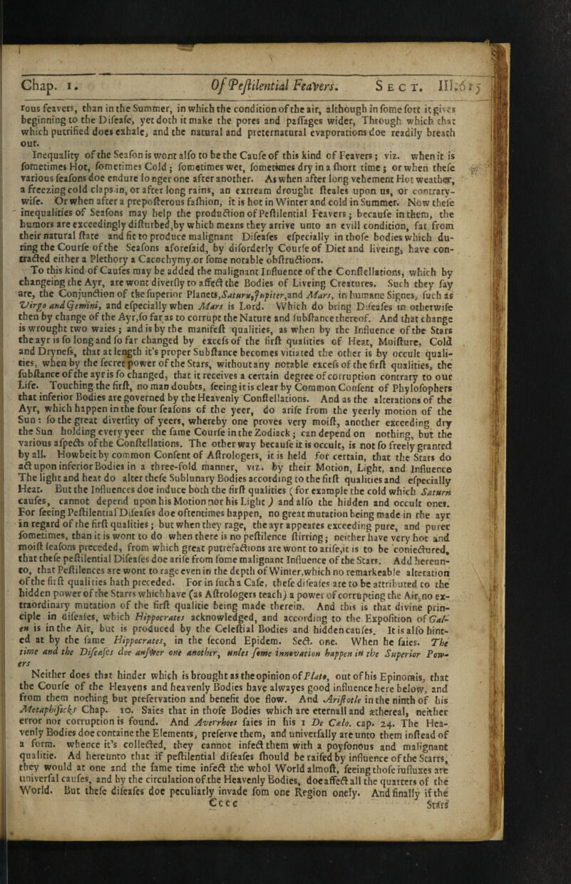 rousfcavers, than in the Summer, in which the condition of the air, although in fome fort it gives beginning to the Difcafe, yet doth it make the pores and paffages wider. Through which chat which putrified does exhale, and the natural and preternatural evaporations doe readily breach out. Inequality of the Scafon is wont alfo to be the Caufeof this kind of Feavers; viz. when it is fometimes Hot, fometimes Cold; fometimes wet, fometimes dry in a fhort time; or when thefe various feafons doe endure lo nger one after another. As when after long vehement Hot weather, a freezing cold claps in, or after long rains, an extream drought ftcales upon us, or contrary- wife. Or when after a prepoftcrous faftiion, it is hot in Winter and cold in Summer. Now thefe inequalities of Seafons may help the produdion ofPeftilential Feavers; bccaufe in them, the humors are exceedingly difturbed,by which means they arrive unto an evill condition, fai from their natural flare and fit to produce malignant Difeafes efpccially in thofe bodies which du~ ring the Courfc of the Seafons aforefaid, by difordcriy Courfe of Diet and liveing, have con-, traded cither a Plethory a Cacochymy.or feme notable obfirudions. To this kind of Caufes may be added the malignant Influence of the Confiellations, which by changeing the Ayr, arewont diverfly to affedthe Bodies of Liveing Creatures. Such they fay arc, the Conjundienof tkefupcrior Vhnea,Saturttffnpiter^^nd Alars, in humane Signes, fuch as Virgo andQeminiy and efpccially when Mars is Lord. Which do king Difeafes in otherwife then by change of the Ayr,fo far as to corrupt the Nature and lubftance thereof. And that change is wrought two waies; and is by the manifeft qualities, as when by the Influence of the Stars the ayr is fo long and fo far changed by excefsof the firft: qualities of Heat, Moifture, Coli andDrynefs, that at lei^th it’s proper SubfIance becomes vitiated the other is by occult quali¬ ties, when by the fecret power of the Stars, without any notable cxccfs of the firft qualities, the fubftance of the ayr is fo changed, that it receives a certain degree of corruption contrary to ouc Life. Touching the firft, no man doubts, fccingitisclearby CoramonConfent of Phylofophers that inferior Bodies arc governed by the Heavenly Conficllacions. And as the alterations of the Ayr, which happen in the four feafons of the yeer, do arife from the yeerly motion of the Sun: fo the great diverflty of yeers, whereby one proves very moift, another exceeding dry the Sun holding every yeer the fame Courfe in the Zodiack j can depend on nothing, but the various afpeds ofthe Conftellations. The other way becaufe it is occult, is not fo freely granted by all. Howbeitby common Confent of Aftrologcrs, it is held for certain, that the Stars do ad upon inferior Bodies in a three-fold manner, viz. by their Motion, Light, and Influence The light and heat do alter thefe Sublunary Bodies according to the firft qualities and cfpecially Heat. But the Influences doc induce both the firft qualities (for example the cold which Saturn caufes, cannot depend upon his Motion tior his Light ^ andalfo the hidden and occult ones. For feeing PcftilcntiafDifeafes doc oftentimes happen, no great mutation being made in the ayr ' in regard of the firft qualities; but when they rage, the ayr appcarcs exceeding pure, and purer fometimes, than it is wont to do when there is no peftilence ftirring j neither have very hot and moift leafons preceded, from which great puirefaflions arc wont to arife,it is to be coniedured, that thefe peftilential Difeafes doc arife from fome malignant Influence of the Scars. Add hereun¬ to, that Peftilences arc wont to rage even in the depth of Winter,which no rcmarkeable alteration ofthe fii ft qualities hath piecedcd. ForinfuchaCafe, thefe difeafes arc to be attrihated. co the hidden power of the Starrs whichhave (as Aftrologcrs teach) a powei of corrupting the Air,no ex¬ traordinary mutation of the firft quaiitic being made therein. And this is that divine prin¬ ciple in difeafes, which Hippocrates acknowledged, and according to the Expoficion is in the Air, but is produced by the Cclcftial Bodies and hidden caufes. It is alfo hint¬ ed at by the fame Hippocrates^ in the fecond Epidem. Sc&. one. When he faics. The time and the Difeafes doe attj^r one another^ units fome innovation happen in the Superior Powd¬ ers Neither docs that hinder which is brought as the opinion of outofhis Epinorais, that the Courfe of the Heavens and heavenly Bodies have alwayes good influence here below, and from them nothing but prefervation and benefit doc flow. And Arifiotle in the ninth of his Metaphifickf Chap. lo. Saics that in thofc Bodies which arc ctcrnall and ethereal, neither error nor corruption is found. And Averrhoes faics in his i De Calo. cap. 24. The Hea¬ venly Bodies doc containe the Elements, preferve them, and univcrfally arc unto them inftead of a form, whence it’s colledcd, they cannot infed them with a poyfonous and malignant quaiitic. Ad hereunto that if peftilential difeafes Ihould be raifed by influence of the Starrs,' they would at one and the fame time infed the whol World almoft, feeing thofeiufluxes arc univerfal caufes, and by the circulation ofthe Heavenly Bodies, docaffedall the quaiters of the World. But ihcfc difeafes doc peculiarly invade fom one Region onely. And finally if the Cccc