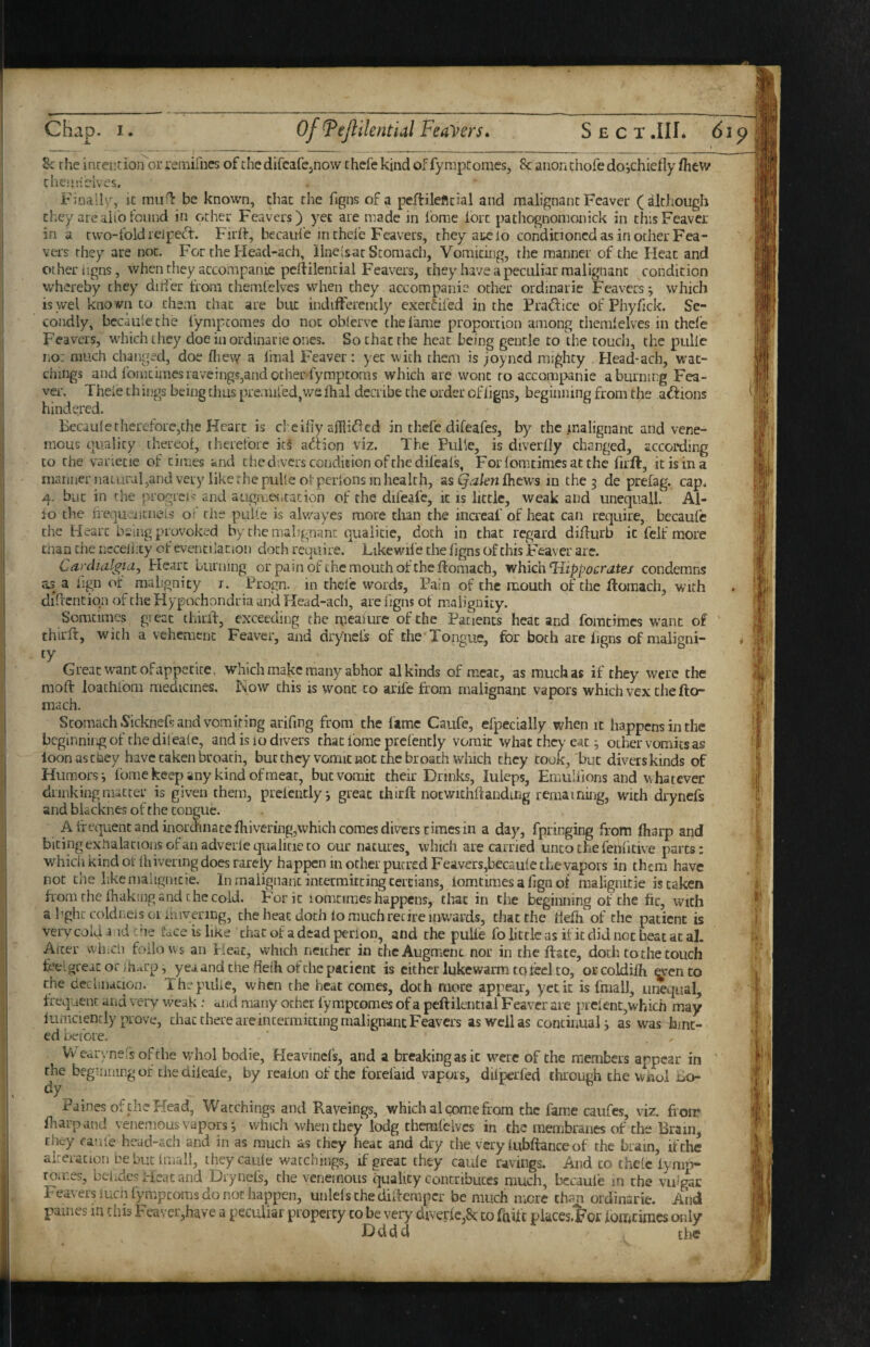 _ _ __^ ____ ______ _ ' 8c rhe inceiitioiror remifnes of chedifcafcjiiow thcfe kind of fympcomes, 8c anon chofe doichiefly fhew che-nidves. Finally, it 0111^: be known, that the figns of a peftileflcial and malignant Feaver (although they arealib found in ocher Feavers) yet are made in fome lore pathognomonick in this Feaver in a cwo-foidreipet^. Firff, bccaufe in chefe Feavers, they arc io conditioned as in other Fea¬ vers they are not. For the Head-ach, ilnelsnc Stomach, Vomiting, the manner of the Heat and other ligns, when they accompanic peftilencial Feava's, they have a peculiar malignant condition whereby they dider from chemfclves when they accompanie other ordmarie Feavers j which is wel kno vn to them that are but indifferently exerdfed in the Pradice of Phyfick. Se¬ condly, bccaulethe fympeomes do not oblervc the lame proportion among themlelves in thefe Feavers, which they doe in ordinarie ones. So chat the heat being gentle to the touch, the pulle no: much changed, doe llievv a linal Feaver : yet with them is ^oyned mighty Head-ach, wat¬ chings and lbmcimesraveings,andother. fympcoms which are wont to accompanie a burning Fea¬ ver. Theie th ings being thus premiled,we dial deciibe the order of ligns, beginning from the anions hindered. Bccauletherefore,the Heart is cl eilly adli^cd in thefe difeafes, by the malignant and vene- mous quality thereof, therefore ic§ adHon viz. The PiiPe, is diverfly changed, according to the vanetie of times and the divers condition of the difeal's, Forlomitimesatchc firft, it is in a manner natural ,and very like the puUe of perlons in health, sisQaknihem in the 5 de prefag. cap. 4. but in the progreu' and augu.eiitation of the dileafe, it is little, weak and unequall. Al¬ io the lTequ.'ncnels oi rhe pulle is alwayes more clian the increaf of heat can require, becaufe the Heart being provoked by the malignant qualitie, doth in that regard didurb it felf more man the ncceliity of eventilation doth require. Likewife the figns Of this Feaver are. Cardialgia, Heart burning or pain of the mouth of the ftomach, rrhkh Hippocratei condemns as a iign or malignity i. Progn. in thefe words. Pain of the mouth of the ftomach, with didcnciqn of the Hypochondria and Head-ach, are figns of malignity. Somtimes gi cac thiiii, exceeding the meailire of the Patients heat and fomtimes want of thirft, with a vehement Feaver, and drynefs of the’Tongue, for both are figns of maligni- * ty Great want of appetite, which make many abhor al kinds of meat, as much as if they were the mod loathfom medicines. Now this is wont to anfe from malignant vapors which vex the fto- mach. Stomach Sicknefs and vomiting arifmg from the lame Caufe, efpecially when it happens in the beginning of the difeale, and is lo divers that Ibme prefently vomit what they cat; other vomits as loon as tney have taken broath, bucthey vomit not the br oath winch they took,'but divers kinds of Humors; fome keep any kind of meat, but vomit their Drinks, luleps, EmuUions and whatever dunking matter is given them, prcicntly; great third notwichdandiug remaining, with drynefs and bUcknes of the tongue. A If equenc and inor(5'inaccfhivering,which comes divers times in a day, fpringing from lharp and biting exhalations ofanadverleqitalicie to our natures, which are carried unto the fenficive parts: which kind ot Ihivenng does rarely happen in other pucred Feavers,bec£ule the vapors in them have not the like nialignicie. In malignant intermitting tertians, lomtimes a fign of malignitie is taken horn the lhakuig and the cold. For it lomcimes happens, that in the beginning of the fit, with a I’ghc coldneis 01 ihivenng, the heat doth lo much retire inwards, that the defli of the patient is vervcolda idche face is like that of a dead perion, and the pulfe folittlcas ificdidnotbeatatal. After wiiiCli follows an Heat, which neither in the Augment nor in the date, doth to the touch fee. great or jheup, yea and the deih of the patient is either lukewarm to Icel to, orcoldilh ^ento the decimation. The pulle, when the heat comes, doth more appear, yet it is fmall, unequal, frequent and very weak: aud many other fympeomes of a pedilential Feaver are pieient,which may lumciendy prove, that there are intermitting malignant Feavers as well as continual; as was hint¬ ed before. Vvearx nersofche vvhol bodie, Heavincls, and a breaking as it were of the members appear in the beginning of the dileafe, by rcalon of the forefaid vapors, dilperfed through the wiiol uo- dy _ Paines of the Head, Watchings and Raveings, which al come from the fame caiifcs, viz. fi oir friarpand venemous vapors; which when they lodg therafeives in the membranes of the Brain, they caule head-ach and in as much as they heat and dry the very lubftanceof the brain, if the alteration debut Imall, theycaule watchings, if great they caule ravings. And to ihelc iynm- tomes, belides Heat and Drynefs, the venemous quality contributes much, becaufe in the vu?gac Feavers luch fympeoms do not happen, unlels the didemper be much mere than ordinarie. And paines in this Feaver,have a peculiar property to be very diverle,8c to faUt piaccs-For lomcimes only Dddd the