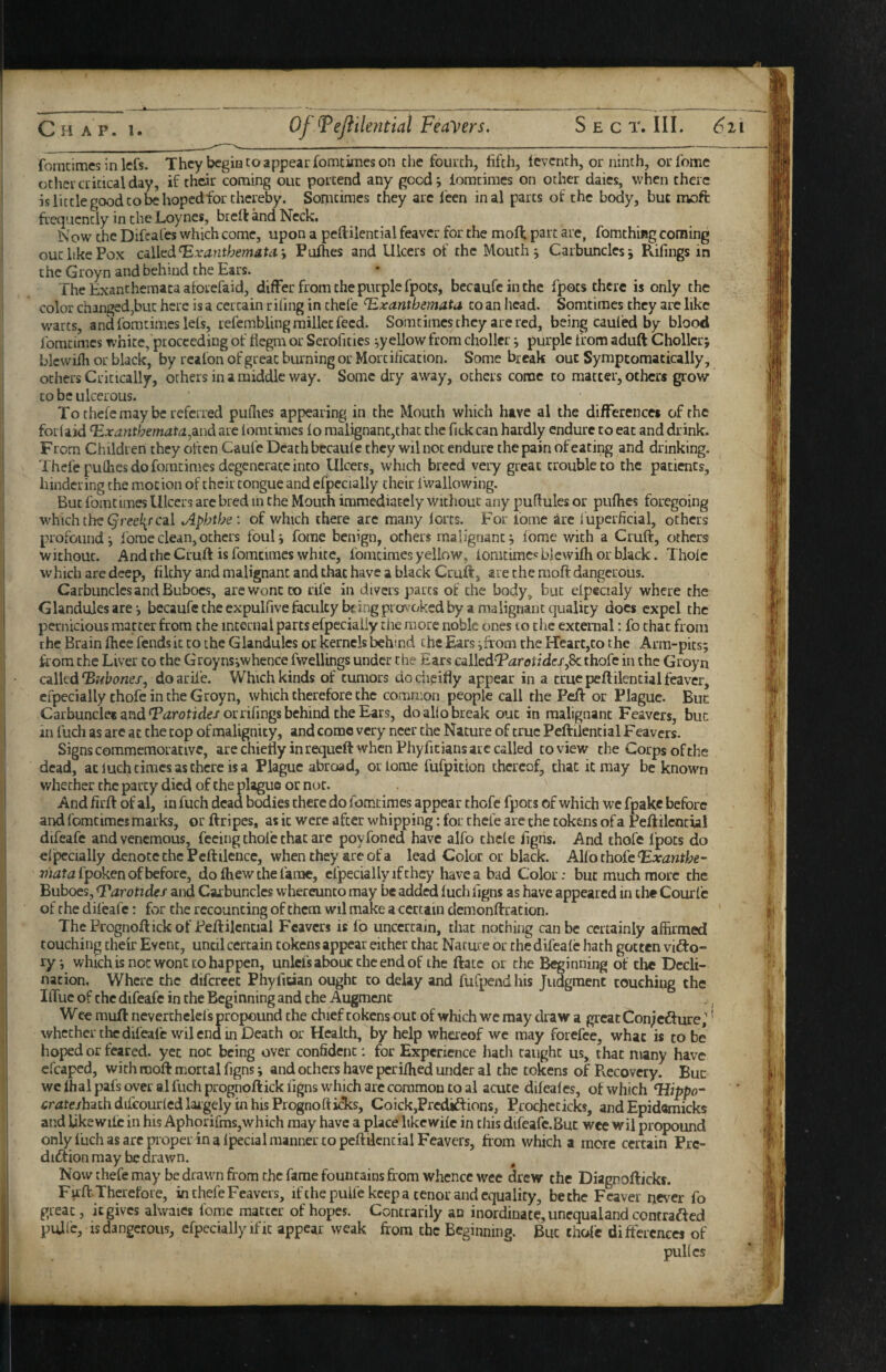 fomcimes in lefs. They begin to appear fomtimes on the fourth, fifth, Icvcnth, or ninth, orfome other critical day, if their coming out portend any good; iomtimes on other dales, when there is little good CO be hopedfor thereby. Somcimes they are feen inal parts of the body, but moft frequently in the Loynes, brelt and Neck. Now the Difeafes which come, upon a peftilential feaver for the mofi; part are, fomthing corning out like Pox ciWi^d^xantherndta, Pufties and Ulcers of the Mouth; Carbuncles; Rifings in the Groyn and behind the Ears. The Exanthemata atorefaid, differ from the purple fpocs, bccaufeinthe fpots there is only the color changed,but here is a certain r ifing in chefe ‘Exanthemata to an Iiead. Somtimes they are like warts, andfomtimesleis, refembling millet feed. Somcimes they are red, being Cauled by blood fomcimes white, proceeding of fiegm or Serofities ;y eliow from chollcr; purple from aduft Chollcr; blcwifh or black, by realon of great burning or Mortification. Some break out Symptomatically, others Critically, others in a middle way. Some dry away, others come to matter, others grow to be ulcerous. To thefe may be referred pufiies appearing in the Mouth which have al the differences of the foi laid Exanthemata^dind arc iomtimes io malignant,that die fick can hardly endure to eat and drink. From Children they often Caufe Death bccauie they wil not endure the pain of eating and drinking. Thefe pufiies do fomcimes degenerate into Ulcers, which breed very great trouble to the patients^ hindering the motion of their tongue and cfpccialiy their I'wallowing. But fomtimes Ulcers are bred in the Mouth immediately without any puflulcs or pufhes foregoing which the cal Aphthe: of which there arc many lores. E’er fome are fuperficial, others profound; Ibmeclean,others foul; fome benign, others malignant; iome with a Cruft, others without. And the Cruft is fomcimes white, fomcimes yellow, lomcimc« blewilh or black. Thole which are deep, filthy and malignant and that have a black Cruift, are the moft dangerous. Carbuncles and Buboes, are wont to rife in divers parts of die body, but elpecialy where the Glandules are; becaufetheexpulfivefaculty being prov’oked by a malignant quality docs expel the pernicious matter from the mcernal parts efpecially the more noble ones to the external; fo that from the Brain ftiee fends it to the Glandules or kernels behind the Ears ;froni the Heart,to the Arm-pits; ftom the Liver to the Groyns;whence fwelUngs under the Ears c^lkdTarotides^Sc thofc in the Groyn cilkdEfibones, doarife. Which kinds of tumors dociieifiy appear in a truepeftilencialfeaver, cipecially thofe in the Groyn, which therefore the common people call the Peft or Plague. Buc Carbundec and‘Parotide/orrifings behind the Ears, do al(o break out in malignant Feavers, buc in fuch as are at the cop of malignity, and come very neer the Nature of true Peftilencial Feavers. Signs commemorative, are chiefly in requeft when Phyficians arc called to view the Corps of the dead, aciuchtimcsaschcre isa Plague abroad, oi lome fufpition thereof, that it may be known whether the party died of the plague or not. And firft of al, in fuch dead b^ies there do fomtimes appear thofc fpots of which we fpakc before and fomcimes marks, or ftripes, as it were after whipping; for chefe are the tokens of a Peftilencial difeafe andvenemous, feeing thofe chat arc poyfoned have alfo chcle figns. And thofe fpots do el^cially denote the Peftilence, when they are of a lead Color or black. AUothoj^eExanthe- 77;afafpoken of before, dofhewthefamc, cipecially if they have a bad Color; buc much more the Buboes, Earotidef and Carbuncles whercunco may be add^ luch figns as have appeared in the Courl'c of the dilcafe: for the recounting of them wil make a certain demonftration. ThePrognoftickof Peftilencial Feavers is fo uncertain, that nothing can be certainly affirmed touching their Event, until certain tokens appear either that Nature or the difeale hath gotten vufto- ry; which is not wonc to happen, unlcfs abouc the end of the ftatc or the Beginning of the Decli¬ nation, Where the difcrcet Phyfician ought to delay and fufpendhis Judgment touching the IlTuc of the difeafe in the Beginning and the Augment . ^ Wce muft ncverchelefs propound the chief tokens out of which we may draw a great Con;ed:ure,'' whether the difeafe wil end in Death or Health, by help whereof we may forefee, what is to be hoped or feared, yet not being over confident: for Experience hacli taught us, that many have cfcaped, with moft mortal figns; and others have periffied under al the tokens of Recovery. Buc wc lhal pafs over al fuch prognoftick figns which arc common to al acute dilealcs, of which EUppo- cratesh^ih dilcourled laigely in his Prognoft icTcs, Coick,PrccUftions, Procheticks, and Epidomicks and like wife in his AphorifmSjWhich may have a place like wile in this difeale.But wee wil propound only fuch as arc pioper in a fpecial manner to peftilencial Feavers, from which a more certain Pre- diftion may be drawn. Now chefe may be drawn from the fame fountains from whence wee drew the Diagnofticks. Full. Therefore, in thefe Feavers, ifthepuU'e keep a tenor and equality, be the Feaver never fo great, it gives ahvaies fome matter of hopes. Contrarily an inordinate, unequal and contrafted pulfc, is dangerous, efpecially if it appear weak from the Beginning. Buc thole differences of puKes ,1