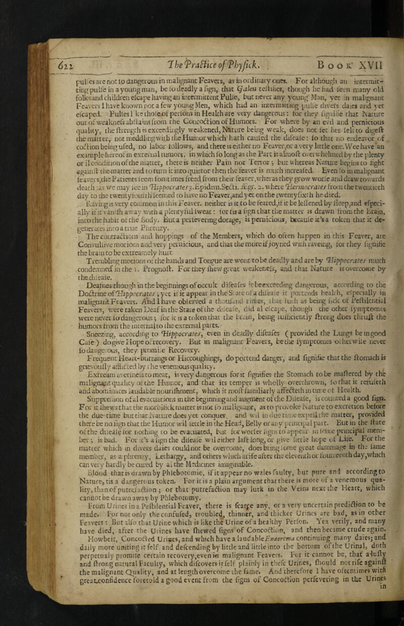 IheTraHkeofJ^hyfck, , Book' XVII pulfes arc noc 10 aangeious in malignant Feavei's, as in ordinaLy ones. Forakhough an incermit-* cingpuli'e in ayoungman, be io deadly a fign, chat Qakn celtifies, though he had leeii many old folks.and children clcape having an intermktcnc Pulle, but never any young Man, yet in mahgnanc Feavers 1 have known not a few young Men, which had an intermiccing puli'e divers dales and yet efcaped. Fullesl'kcthole-ofperfons in Health are very dangerous: tor they fjgnihe chat iNiariire oucoi weaknefsabflainsfrom the Concodtion of Humors. For where by an eVii and pernicious quality, the ftrengch is exceedingly weakened. Nature being weak, docs not fee her ieir co digeft the matter, not meddhngwitb the Humor whiclv hath cauled the difcate: lo that no endeavor of coition being ufed, no labor toliows, and there is either no Feavei-jOravery liccieone.Weehave'an example hereof in external tumors, in which fo long as the Part is a^ioft overwhelmed by the plenty or il condition of the matter, there is neither Pain nor Tenor-, but whereas Nature begins to light ^gainii the matter and to turn it into quictor then the feaver is much increafcd. Even io in malignant feavers,I'lic Patients ieem fomtiraes freed from their feaver,wheras they grow woiie and draw- cowards death :as we may ice in ^ippocratefs.Epidem.Sedi. JEgi'. e. where liermocraies from the twentieth day CO the cwencyfourch leemed to have noFeavcr,andycc on the cwencyfjxrh he died. ixaving is very common in cliis F eaver. neither is it to be feared,if it be lellened by deep,and efpeci- ally it it vandh away with a plenty fuUweac: for cis align chat the matter is drawn from the brain, into the habit of the body. But a perfevering dotage, is pernicious, becaufek’sa token that it de¬ generates into a true Phrenzy. The contraclions and hoppings of the Members, which do often happen in this Feaver, are ConvuUive motions and very pernicious, and chat the more if ;oyned with raveing, for they figmfie the brain to be excreamely liurr. Trembling motions of the hands and Tongue are wont robe deadly and are by ^iippocrates much condemned'in the I. Prognofl. For they fliew great weakened, and that Nature is overcome by chediieale. Deafnes though in Che beginnings of occult difeafes kbeexceeding dangerous, according to the Do!TrineofTlzp/>.''cnirej’-jyec ificappearintheSLarcofadil'eaie it portends health, Specially in malignant Feavers. A'ndlhave oblerved a thoufand times, that Inch as being hek of Peftilential Feavers, were taken Deaf iiuhe State of the ddeafe, did al eicape, chough the ocher fymptoracs were never fo dangerous-, for it is a token chat the brain, being lulticienciy ftrong does thruff the humors from the mcernai to the external parts. Sneezing, according to Hippocrates, even in deadly difeafes ( provided the Lungs be in good Cafe) do give I lope of recovery. But in malignant Feavers, be the fympeomes otherwile never fo dangerous, they promiie Pvecovery. Frequent Pleart-burnings or Hiccoughings, do portend danger, and fighifie that the ftomachis grievoufiy aitlicted by c he venemous quality. Excream avennefs to meat, is very dt..ngerous font fignifies the Stomach to be maflered by the raalignajit quality of the Humor, and chat its temper is wholly overthrown, lo that it refufech and abominates iaudable nourilhment, which it mod: familiarly affefteth in time of Health. Suppreiuon of al evacuations in the beginning and augment of the Diicafc, is counted a good fign. For It Ihcws that the rnorbilick matter is not fo malignanr, as to provoke Nature to excretion before the due time but chat Nature docs yet conquer, and wii in due time expel! the matter, provided there be no ilgn chat the Humor wil tetclc in the Head, Belly or any principal pai c. But in the dace of the duealefor nothing to be evacuated, bat ferworieriigns to appear inioiiiepruKipal mem¬ ber-, is bad. For-Ns align the diieafe wil either lad long, or give iictfe hope of Lire. For the matter which in divers daies couldnot be overcome, does bring iome great dammage in the fame member, as a phrenciy. Lethargy, and others winch arife after the eleventh or lourccench day,which can very hardly be cured by ai the Medicines imaginable. Blood thacisnrav/nby Phiebotemie, ific appear no waits faulty, but pure and accordingto Natures tis a dangerous token. For it is a plain argument that there is more of a venemous qua¬ lity, than of putrefadion ; or that putrefadion may lurk in the Veins next the Heart, which cannot be drawn away by Phlebotomy. From Urines in a Peddential Feaver, there is fcarpe any, or a very uncertain predidion to be made. For not only the confufed, troubled^ thinner, and thicker Urines .ire bad, as in other Feavers: But alfo that Urine which is like the Urine of a healthy Perfon. Yea verily, and many have died, after the Uiines have fhewed figns of Concodion, and then became crude again. Howbeic, Concoded UriaeSjSnd which have a laudabIeF;?<corm4 continuing many daiesjand daily more uniting it fclf, and defeending by little and little into the bottom of the Urinal, doth perpetLuly promile certain recovery,even hi malignant Feavers. For it cannot be, that a^ufty and firong natural Facukys which difeovers it felf plainly in thefc Urines, fhould not rife againft the malignant Qiiality, and at length overcome the fame. And iheretore 1 have ofuniiroes with greaucnfidence fort'cald a good event from the hgns of Concodion perfevering in the Urines