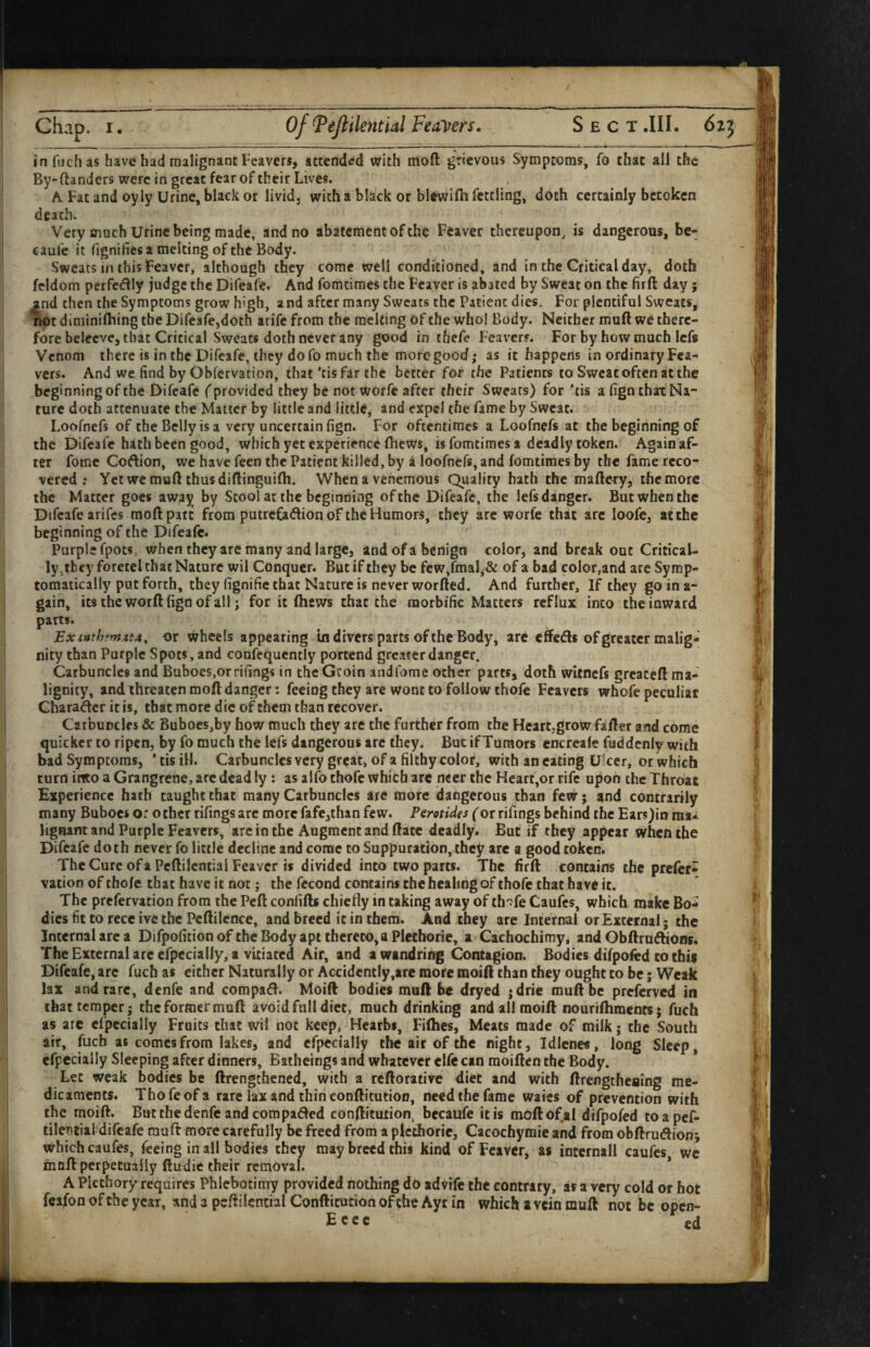 infuchas have had malignant leavers, attended with iiiofl grievous Symptoms, fo chat all the By-ftanders were in great fear of their Lives. A Fat and oyly Urine, black or livid, with a black or blewilh fettling, doth certainly betoken death. Very much Urine being made, and no abatement of the Leaver thereupon, is dangerous, bc- caufc it (Ignifies a melting of the Body. Sweats in this Feaver, although they come well conditioned, and in the Critical day, doth fcldom perfedly judge the Difeafe. And fomtiraes the Feaver is abated by Sweat on the firft day; then the Symptoms grow high, and after many Sweats the Patient dies. For plentiful Sweats, riot diminilhing the Difeafe,doth arife from the melting of the who! Body. Neither muft we there¬ fore belecvc, that Critical Sweats doth never any good in thefe Feavers. For by how much Icfs Venom there is in the Difeafe, they do fo much the moregooef; as it happens in ordinary Fca- vers. And we find by Obfervation, that 'cisfar the better for the Patients to Sweat often at the beginning of the Difeafe (provided they be not worfe after their Sweats) for 'tis a fign thax Na¬ ture doth attenuate the Matter by little and little, and expel the fame by Sweat. Loofnefs of the Belly is a very uncertain fign. For oftentimes a Loofnefs at the beginning of the Difeafe hath been good, which yet experience (hews, is fomtimes a deadly token. Again af¬ ter fomc Coftion, we have feen the Patient killed, by a loofnefs, and fomtimes by the fame reco-^ vered ; Yet we muft thus diftinguilh. When a venemous Quality hath the maftery, the more the Matter goes away by Stool at the beginning of the Difeafe, the lefs danger. But when the Difeafe arifes moftparc from putrefadion of the Humors, they are worfe that arc loofe, at the beginning of the Difeafe. Purple fpots, when they are many and large, and of a benign color, and break out Critical¬ ly,they foretel that Nature wil Conquer. But if they be few,fmal,& of a bad color,and are Symp¬ tomatically put forth, they fignifie that Nature is never worfted. And further. If they goina- gain, itstheworftfignofall j for it (hews that the morbific Matters reflux into the inward parts. Exinth?m.tt4, or wheels appearing tn divers parts of the Body, arc effeds of greater malig¬ nity than Purple S pots, and confcqucntly portend greater danger. Carbuncles and Buboes.orrifings in thcGvoin andfome other parts, doth wicnefs greaceft ma- lignity, and threaten moft danger: feeing they are wont to follow thofe Leavers whofe peculiar Charader it is, that more die of them than recover. Carbuncles & Buboes,by how much they are the further from the Hcartjgrow fafter and come quicker to ripen, by fo much the lefs dangerous arc they. But if Tumors encrcale fuddcnly with bad Symptoms, * tis ill. Carbuncles very great, of a filthy color, with an eating Ulcer, or which turn into a Grangrene, are dead ly: as alfo thofe which are ncer the Heart,or rife upon the Throat Experience hath taught that many Carbuncles are more dangerous than few; and contrarily many Buboes or ochcr rifings arc more fafcjthan few. Pemides (or rifings behind the Ears)in ma-^ lignant and Purple Leavers, arc in the Augment and ftate deadly. But if they appear when the Difeafe doth never fo little decline and come to Suppuration, they are a good token. TheCure ofa Pcftilcntial Feaver is divided into two parts. The firft contains the prefer- vatioD of thofe that have it not; the fecond contains the healing of thofe that have it. The prefervation from the Peft confifts chiefly in taking away of th'jfe Caufes, which make Bo¬ dies fit to rece ive the Pcftilcnce, and breed it in them. And they are Internal or External; the Internal arc a Difpofition of the Body apt thereto, a Plethoric, a Cachochimy, and Obftruftiom. TheExternalareefpecially, a vitiated Air, and a wandring Contagion. Bodies difpofed to chif Difeafe, arc fuch as either Naturally or Accidently,are more moift than they ought to be; Weak lax and rare, denfe and compadl. Moift bodies muft be dryed ;drie muft be preferved in that temper; the former muft avoid full diet, much drinking and all moift nouriftimenrs; fuch as are cfpccially Fruits that wil not keep, Hearbi, Fifties, Meats made of milk; the South air, fuch as comes from lakes, and cfpccially the air of the night, Idlcne*, long Sleep, efpccially Sleeping after dinners, Batheings and whatever clfe can moiften the Body. Let weak bodies be ftrengthened, with a reftorative diet and with ftrengthealng me¬ dicaments. Thofe of a rare lax and thin conftitution, need the fame waics of prevention with the moift. But the denfe and compared conftitution, becaufe it is moftof.al difpofed toapef- tilentiai difeafe muft more carefully be freed from a plethoric, Cacochymie and from obftruiftion; which caufes, leeing in all bodies they may breed this kind of Feaver, as intcrnall caufes we in oft perpetually ftudic their removal. * A Plcthory requires Phlebotimy provided nothing do advife the contrary, as a very cold or hot feafon of the year, and a pcftilcntial Conftitution of the Ayr in which a vein muft not be open- E c c c fd