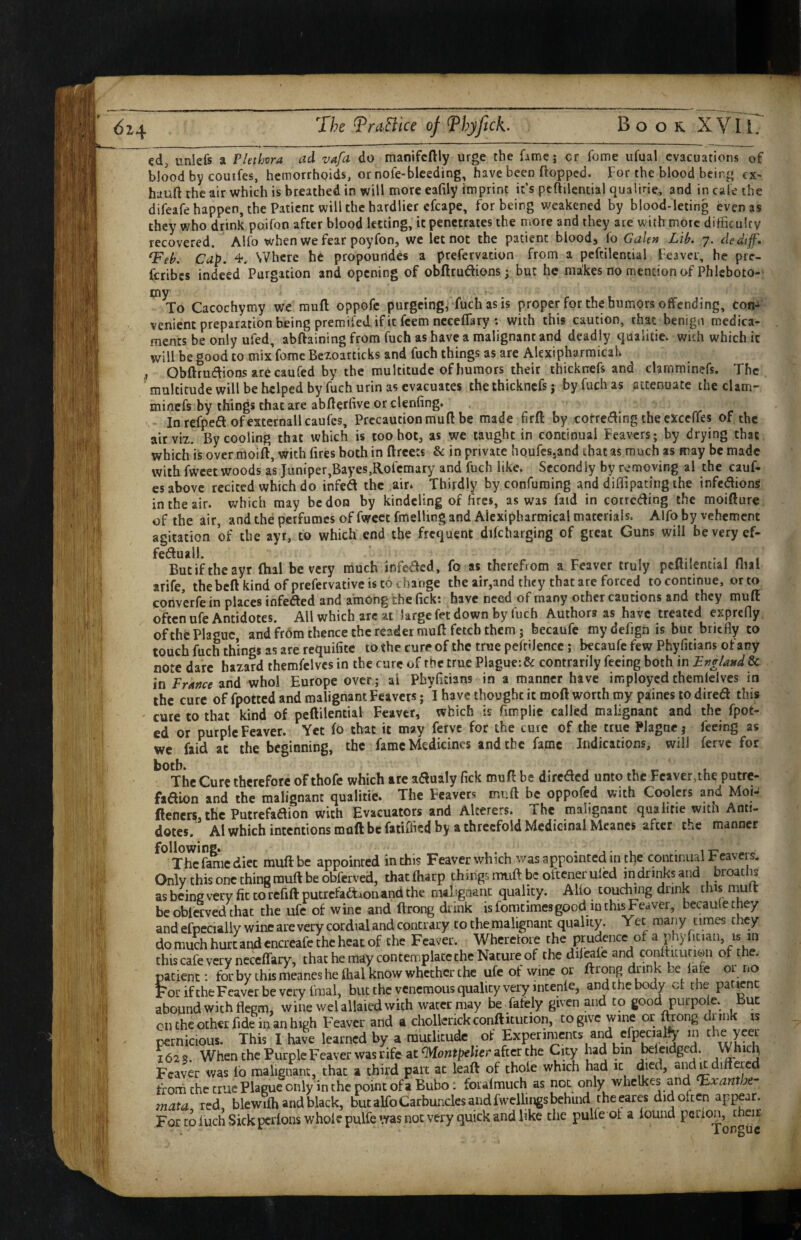 The TraBice of^hyfick. Book XVli. cd, unlefs a Plethora ad vafa do manifcftly urge the fame; cr fome ufual evacuations of blood by couifes, hemorrhoids, or nofe-bleeding, have been ftopped. For the blood being ex- huuft the air which is breathed in will more eafily imprint it’s pcftilencial qualirie, and in cafe the difeafehappen, the Patient will the hardlier cfcape, for being weakened by blood-leting even as they who drink poifon after blood letting, it penetrates the more and they are with more difficulty recovered. Alfo when we fear poyfon, we let not the patient bioodj fo Galen Lib, 7. dedijf* ^eb. Cap. Where he propoundes a prefervation from a pcftilencial Feaver, he prc- fcribes indeed Purgation and opening of obftrudions; but he makes no mention of Phleboto-' tny To Cacochymy we muft oppofe purgeing, fuchasis proper for the humors offending, tori-i venient preparation being premifed if it feem nccefTary : with this caution, that benign medica¬ ments be only ufed, abftaining from fuch as have a malignant and deadly qualitie. with which it will be good to mix’fome Bczoarticks and fuch things as are Alexipharmicak Obftrudions are caufed by the multitude of humors their thicknefs and clarnminefs. The, multitude will be helped by fuch urin as evacuates the thicknefs j by fuch as attenuate thecUm- minefs by things that are abftetfive or clenfing. In refped ofexternallcaufes. Precaution muft be made firft by cotreding the cxceffes of the air viz. By cooling that which is too hot, as we taught in continual Feavers; by drying that which is over moift, with fires both in ftreets Sc in private houfesjand that as much as may be made with fwcet woods as Juniper,Bayes,Rofcmary and fuch like. Secondly by removing al the cauf- es above recited which do infed the air* Thirdly byconfuraing and diflipating the infedlions in the air. which may be don by kindcling of fires, as was faid in correding the moifture of the air and the perfumes of fwcet fmelUng and Alexipharmical materials. Alfo by vehement agitation of the ayr, to which end the frequent difcharging of great Guns will be very ef- feduall. • I o I Butiftheayr (hal be very much infeaed, fo as therefrom a Feaver truly pcftilential flial arife, thebeft kind of prefervativc is to change the air,and they that are forced to continue, or to converfe in places infeded and among the fick; have need of many other cautions and they muft often ufe Antidotes. All which arc at large fet down by fuch Authors as have treated exprefly of the Plague and fr6m thence the reader muft fetch them j becaufe mydefign is but briefly to touch fuch things as are requifite to the cure of the true pcfrilencc; becaufc few Phyfitians ot any note dare hazard themfclvcs in the cure of the true Plague: & contrarily feeing both in England & in France and whol Europe over; ai Phyfitians in a manner have imployedthemlelves in the cure of fpotted and malignant Feavers; I have thought it moft worth my paines to dired this cure to that kind of pcftilential Feaver, which is fimplie called malignant and the fpot- ed or purple Feaver. Yet fo that it may ferve for the cure of the true Plague j feeing as wc faid at the beginning, the fame Medicines and the fame Indications, will ferve for **°Thc Cure therefore of thofe which are aaualy fick muft be direded unto the Feaver,the putre- fadion and the malignant qualitie. The Feavers muft be oppofed with Coolers and Moi- (!eners,lhc Putrefadion with Evacuators and Alcerers. The malignant qualitie with Anti¬ dotes. Al which intentions muft be fatiffied by a threefold Medicinal Mcancs after the manner fame diet muft be appointed in this Feaver which was appointed in the continual Feavers. Only this one chins muft be obferved, thatfharp things muft be otccneruled in drinks and proatlis as being very fit to refiftpucrcfadAonand the malignant quality. AUo toudUng drink this mu fc bcoblcrvedthat the ufe of wine and ftrong drink is fomtimesgood m this Feaver, becaulethey and efpecially wine are very cordial and contrary to the malignant quality. Yet many times they do much hurt and cncreafcihc heat of Che Feaver. Wherefore the prudence of a phyfitian, is m this cafe very neceffary, that he may contemplate the Nature of the dilwfe and confticurion of the. patient: for by this meanes he lhal know whether the ufe of wine or ftrong drink be lafe or r.o ForiftheFeaverbevcryfmal, but the venemous quality very meenfe, and the body ct the patent abound with flegm, wine welallaied with water may be fafely given and to good purpole. But cn the other fide in an high Feaver and a chollerickconfticucion, to give wine or ftrong drink is pernicious. This I have learned by a rautlitudc of Experiments arid cfpecialfy in the Vcei ^2s. When the Purple Feaver was rife at flVFontpehcr after the City had bin beleidged. Whicli Feaver was lb malignant, chat a third part at leaft of thole which had it died, and u differed frorh the true Plague only in the point of a Bubo: foialmuch as not only whclkes and ^xantbf mata red blewilh and black, but alfo Carbuncles and fwcllings behind theeares did often appear. For to fuch Sick perfons whole pulfe was not very quick and like the puKe of a found perlon, cneir